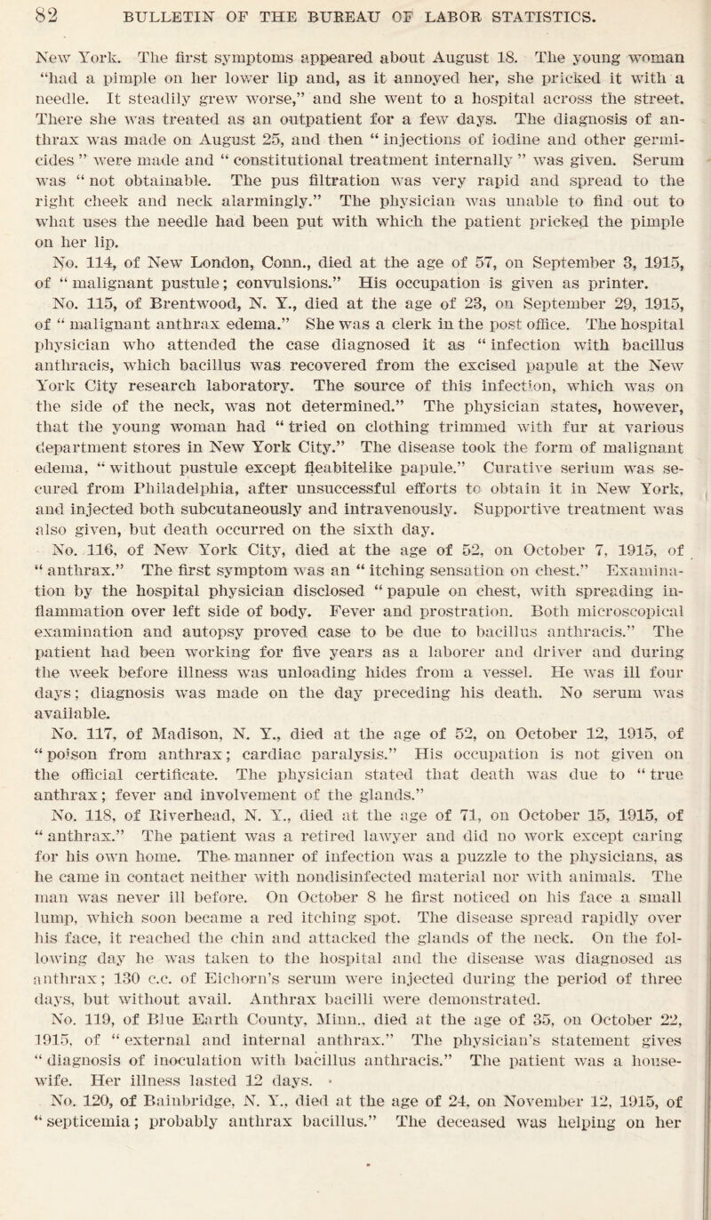 New York. The first symptoms appeared about August 18. The young woman “had a pimple on her lower lip and, as it annoyed her, she pricked it with a needle. It steadily grew worse,” and she went to a hospital across the street. There she was treated as an outpatient for a few days. The diagnosis of an- thrax was made on August 25, and then “ injections of iodine and other germi- cides ” were made and “ constitutional treatment internally ” was given. Serum was “ not obtainable. The pus filtration was very rapid and spread to the right cheek and neck alarmingly.” The physician was unable to find out to what uses the needle had been put with which the patient pricked the pimple on her lip. No. 114, of New London, Conn., died at the age of 57, on September 3, 1915, of “ malignant pustule; convulsions.” His occupation is given as printer. No. 115, of Brentwood, N. Y., died at the age of 23, on September 29, 1915, of “ malignant anthrax edema.” She was a clerk in the post office. The hospital physician who attended the case diagnosed it as “ infection with bacillus anthracis, wThich bacillus was recovered from the excised papule at the New York City research laboratory. The source of this infection, which was on the side of the neck, was not determined.” The physician states, however, that the young woman had “ tried on clothing trimmed with fur at various department stores in New York City.” The disease took the form of malignant edema, “ without pustule except fleabitelike papule.” Curative serium was se- cured from Philadelphia, after unsuccessful efforts to obtain it in New York, and injected both subcutaneously and intravenously. Supportive treatment was also given, but death occurred on the sixth day. No. 116, of New York City, died at the age of 52, on October 7, 1915, of “ anthrax.” The first symptom was an “ itching sensation on chest.” Examina- tion by the hospital physician disclosed “ papule on chest, with spreading in- flammation over left side of body. Fever and prostration. Both microscopical examination and autopsy proved case to be due to bacillus anthracis.” The patient had been working for five years as a laborer and driver and during the week before illness was unloading hides from a vessel. He was ill four days; diagnosis was made on the day preceding his death. No serum was available. No. 117, of Madison, N. Y., died at the age of 52, on October 12, 1915, of “ poison from anthrax; cardiac paralysis.” His occupation is not given on the official certificate. The physician stated that death was due to “ true anthrax; fever and involvement of the glands.” No. 118, of Riverhead, N. Y., died at the age of 71, on October 15, 1915, of “ anthrax.” The patient was a retired lawyer and did no work except caring for his own home. The- manner of infection was a puzzle to the physicians, as he came in contact neither with nondisinfected material nor with animals. The man was never ill before. On October 8 he first noticed on his face a small lump, which soon became a red itching spot. The disease spread rapidly over his face, it reached the chin and attacked the glands of the neck. On the fol- lowing day he was taken to the hospital and the disease was diagnosed as anthrax; 130 c.c. of Eichorn’s serum were injected during the period of three days, but without avail. Anthrax bacilli were demonstrated. No. 119, of Blue Earth County, Minn., died at the age of 35, on October 22, 1915, of “ external and internal anthrax.” The physician’s statement gives “ diagnosis of inoculation with bacillus anthracis.” The patient was a house- wife. Her illness lasted 12 days. * No. 120, of Bainbridge, N. Y., died at the age of 24, on November 12, 1915, of “ septicemia; probably anthrax bacillus.” The deceased was helping on her