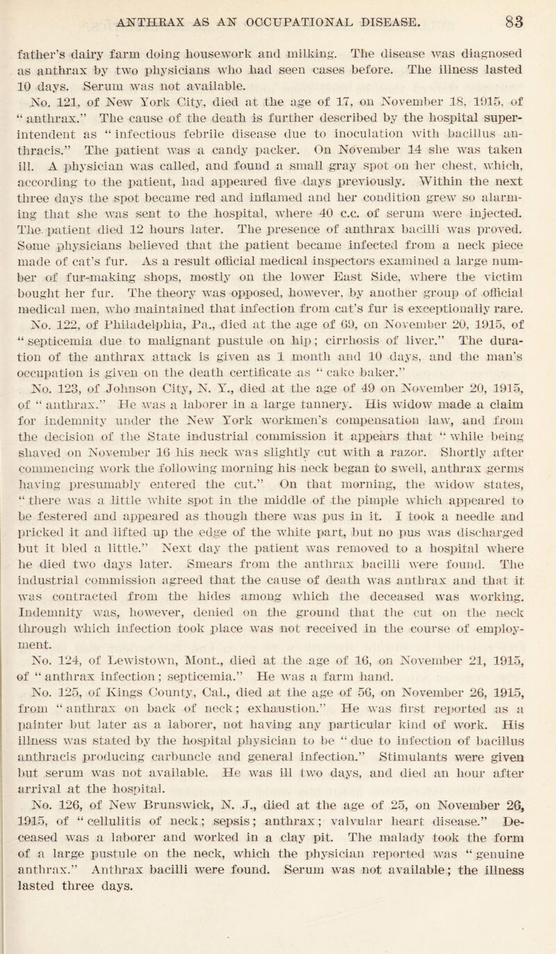 father’s dairy farm doing housework and milking. The disease was diagnosed as anthrax by two physicians who had seen cases before. The illness lasted 10 days. Serum was not available. No. 121, of New York City, died at the age of 17, on November 18, 1915, of “ anthrax.” The cause of the death is further described by the hospital super- intendent as “ infectious febrile disease due to inoculation with bacillus an- thraeis.” The patient was a candy packer. On November 14 she was taken ill. A physician was called, and found a small gray spot on her chest, which, according to the patient, had appeared five days previously. Within the next three days the spot became red and inflamed and her condition grew so alarm- ing that she was sent to the hospital, where 40 c.c. of serum were injected. The. patient died 12 hours later. The presence of anthrax bacilli was proved. Some physicians believed that the patient became infected from a neck piece made of cat’s fur. As a result official medical inspectors examined a large num- ber of fur-making shops, mostly on the lower East Side, where the victim bought her fur. The theory was opposed, however, by another group of official medical men, who maintained that infection from cat’s fur is exceptionally rare. No. 122, of Philadelphia, Pa., died at the age of G9, on November 20, 1915, of “ septicemia due to malignant pustule on hip; cirrhosis of liver.” The dura- tion of the anthrax attack is given as 1 month and 10 days, and the man's occupation is given on the death certificate as “ cake baker.” No. 123, of Johnson City, N. Y., died at the age of 49 on November 20, 1915, of “ anthrax.” He was a laborer in a large tannery. His widow made a claim for indemnity under the New YTork workmen’s compensation law, and from the decision of the State industrial commission it appears that “ while being shaved on November 16 his neck was slightly cut with a razor. Shortly after commencing work the following morning his neck began to swell, anthrax germs having presumably entered the cut.” On that morning, the widow states, “ there was a little white spot in the middle of the pimple which appeared to be festered and appeared as though there was pus in it. I took a needle and pricked it and lifted up the edge of the white part, but no pus was discharged but it bled a little.” Next day the patient was removed to a hospital where he died two days later. Smears from the anthrax bacilli were found. The industrial commission agreed that the cause of death was anthrax and that it was contracted from the hides among which the deceased was working. Indemnity was, however, denied on the ground that the cut on the neck through which infection took place was not received in the course of employ- ment. No. 124, of Lewistown, Mont., died at the age of 16, on November 21, 1915, of “ anthrax infection; septicemia.” tie was a farm hand. No. 125, of Kings County, Cal., died at the age of 56, on November 26, 1915, from “ anthrax on back of neck; exhaustion.” He was first reported as a painter but later as a laborer, not having any particular kind of work. His illness was stated by the hospital physician to be “ due to infection of bacillus anthracis producing carbuncle and general infection.” Stimulants were given but serum was not available. He was ill two days, and died an hour after arrival at the hospital. No. 126, of New Brunswick, N. J., died at the age of 25, on November 26, 1915, of “cellulitis of neck; sepsis; anthrax; valvular heart disease.” De- ceased was a laborer and worked in a clay pit. The malady took the form of a large pustule on the neck, which the physician reported was “ genuine anthrax.” Anthrax bacilli were found. Serum was not available; the illness lasted three days.