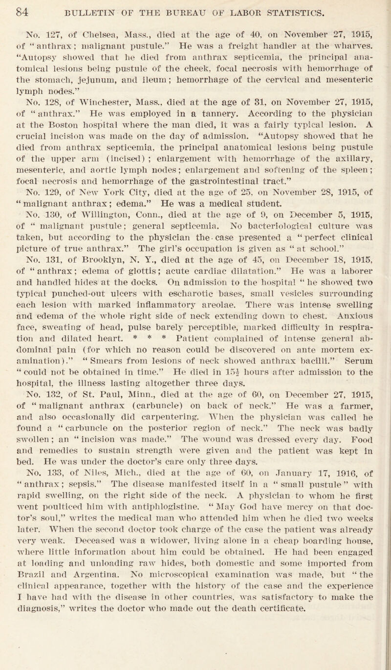 No. 127, of Chelsea, Mass., died at the age of 40, on November 27, 1915, of “ anthrax; malignant pustule.” He was a freight handler at the wharves. “Autopsy showed that he died from anthrax septicemia, the principal ana- tomical lesions being pustule of the cheek, focal necrosis with hemorrhage of the stomach, jejunum, and ileum; hemorrhage of the cervical and mesenteric lymph nodes.” No. 128, of Winchester, Mass., died at the age of 31, on November 27, 1915, of “ anthrax.” He was employed in a tannery. According to the physician at the Boston hospital where the man died, it was a fairly typical lesion. A crucial incision was made on the day of admission. “Autopsy showed that he died from anthrax septicemia, the principal anatomical lesions being pustule of the upper arm (incised) ; enlargement with hemorrhage of the axillary, mesenteric, and aortic lymph nodes; enlargement and softening of the spleen; focal necrosis and hemorrhage of the gastrointestinal tract.” No. 129, of New York City, died at the age of 25, on November 28, 1915, of “ malignant anthrax; edema.” He was a medical student. No. 130, of Willington, Conn., died at the age of 9, on December 5, 1915, of “ malignant pustule; general septicemia. No bacteriological culture was taken, but according to the physician the case presented a “perfect clinical picture of true anthrax.” The girl’s occupation is given as “ at school.” No. 131, of Brooklyn, N. Y., died at the age of 45, on December 18, 1915, of “ anthrax; edema of glottis; acute cardiac dilatation.” He was a laborer and handled hides at the docks. On admission to the hospital “ he showed two typical punched-out ulcers with escharotic bases, small vesicles surrounding each lesion with marked inflammatory areolae. There was intense swelling and edema of the whole right side of neck extending down to chest. Anxious face, sweating of head, pulse barely perceptible, marked difficulty in respira- tion and dilated heart. * * * Patient complained of intense general ab- dominal pain (for which no reason could be discovered on ante mortem ex- amination).” “Smears from lesions of neck showed anthrax bacilli.” Serum “ could not be obtained in time.” He died in 154 hours after admission to the hospital, the illness lasting altogether three days. No. 132, of St. Paul, Minn., died at the age of 60, on December 27, 1915, of “malignant anthrax (carbuncle) on back of neck.” He was a farmer, and also occasionally did carpentering. When the physician was called he found a “ carbuncle on the posterior region of neck.” The neck was badly swollen ; an “ incision was made.” The wound was dressed every day. Food and remedies to sustain strength were given and the patient was kept in bed. He was under the doctor’s care only three days. No. 133, of Niles, Mich., died at the age of 60, on January 17, 1916, of “anthrax; sepsis.” The disease manifested itself in a “small pustule” with rapid swelling, on the right side of the neck. A physician to whom he first went poulticed him with antiphlogistine. “ May God have mercy on that doc- tor’s soul,” writes the medical man who attended him when he died two weeks later. When the second doctor took charge of the case the patient was already very weak. Deceased was a widower, living alone in a cheap boarding house, where little information about him could be obtained. He had been engaged at loading and unloading raw hides, both domestic and some imported from Brazil and Argentina. No microscopical examination was made, but “ the clinical appearance, together with the history of the case and the experience I have had with the disease in other countries, was satisfactory to make the diagnosis,” writes the doctor who made out the death certificate.