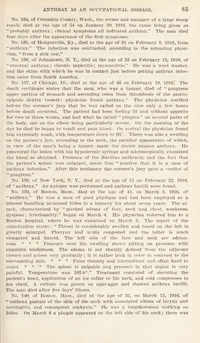 No. 134, of Columbia County, Wash., the owner and manager of a large sheep ranch, died at the age of 54 on January 29, 1916, the cause being given as “ probably anthrax; clinical symptoms all indicated anthrax.” The man died four days after the appearance of the first symptoms. No. 135, of Hodgenville, Ky., died at the age of 81 on February 8, 1916, from “anthrax.” The infection was contracted, according to the attending physi- cian, “ from a sick cow.” No. 136, of Johnstown, N. Y., died at the age of 53 on February 13, 1916, of “ external anthrax; chronic nephritis; myocarditis.” He was a wool washer, and the skins with which he was in contact just before getting anthrax infec- tion came from South America. No. 137, of Chicago, 111., died at the age of 46 on February 19, 1916. The death certificate states that the man, who was a tanner, died of “ gangrene upper portion of stomach and ascending colon from thrombosis of the gastro- epiploic dextra vessels; physician found anthrax.” The physician testified before the coroner’s jury that he was called on the case only a few hours before death occurred. The patient had been feeling ill and without appetite for two or three weeks, and had what he called “ pimples ” on several parts of the body, one on the elbow being particularly severe. On the morning of the day he died he began to vomit and pass blood. On arrival the physician found him extremely weak, with temperature down to 95°. There was also a swelling- on the patient’s jaw, extending to the neck, the peculiar appearance of which, in view of the man’s being a tanner, made the doctor suspect anthrax. He punctured the lesion with his hypodermic syringe and microscopically examined the blood so obtained. Presence of the Bacillus anthracis, and the fact that the patient’s spleen was enlarged, made him “ positive that it is a case of anthrax infection.” After this testimony the coroner’s jury gave a verdict of “ gangrene.” No. 138, of New York, N. Y., died at the age of 15 on February 22, 1916, of “ anthrax.” An autopsy was performed and anthrax bacilli were found. No. 139, of Boston, Mass., died at the age of 41, on March 9, 1916, of “anthrax.” He was a man of good physique and had been employed as a laborer handling un tanned hides in a tannery for about seven years. The at- tack, characterized by “ marked edema of face, neck and chest, weakness, dyspnea; irrationality,” began on March 4. His physician referred him to a Boston hospital, where he was examined on March 5. The report of the examination states: “Throat is considerably swollen and tonsil on the left is greatly enlarged. Pharynx and uvula congested and the latter is much elongated and flaccid. The left side of the face and neck are edema- tous. * * * Pressure over the swelling shows pitting on pressure with exquisite tenderness. The edema is not sharply defined from the adjacent tissues and arises very gradually; it is rather pink in color in contrast to the surrounding skin. * * * Pulse thready and intermittent and often hard to count. * * * The spleen is palpable and pressure in that region is very painful. Temperature was 103.4°.” Treatment consisted of elevating the patient’s head, application of an ice collar to his neck, and cold compresses to his chest. A culture was grown on agar-agar and showed anthrax bacilli. The man died after five days’ illness. No. 140, of Boston, Mass., died at the age of 32, on March 15, 1916, of “ anthrax pustule of the skin of the neck with associated edema of larynx and meningitis, and consequent asphyxia.” He was a longshoreman working on hides. On March 8 a pimple appeared on the left side of his neck; there was