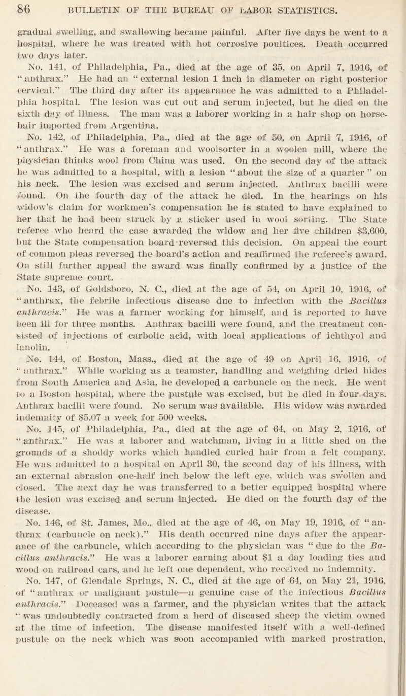 gradual swelling, and swallowing became painful. After five days lie went to a hospital, where lie was treated with hot corrosive poultices. Death occurred two days later. No. 141, of Philadelphia, Pa., died at the age of 35, on April 7, 1916, of “ anthrax.” He had an “ external lesion 1 inch in diameter on right posterior cervical.” The third day after its appearance he was admitted to a Philadel- phia hospital. The lesion was cut out and serum injected, but he died on the sixth day of illness. The man was a laborer working in a hair shop on horse- hair imported from Argentina. No. 142, of Philadelphia, Pa., died at the age of 50, on April 7, 1916, of “ anthrax.” He was a foreman and woolsorter in a woolen mill, where the physician thinks wool from China was used. On the second day of the attack he was admitted to a hospital, with a lesion “about the size of a quarter” on his neck. The lesion was excised and serum injected. Anthrax bacilli were found. On the fourth day of the attack he died. In the. hearings on his widow’s claim for workmen’s compensation he is stated to have explained to her that he had been struck by a sticker used in wool sorting. The State referee who heard the case awarded the widow and her five children $3,600, but the State compensation board-reversed this decision. On appeal the court of common pleas reversed the board’s action and reaffirmed the referee’s award. On still further appeal the award was finally confirmed by a justice of the State supreme court. No. 143, of Goldsboro, N. C., died at the age of 54, on April 10, 1916, of “ anthrax, the febrile infectious disease due to infection with the Bacillus anthracisB He was a farmer working for himself, and is reported to have been ill for three months. Anthrax bacilli were found, and the treatment con- sisted of injections of carbolic acid, with local applications of ichthyol and lanolin. No. 144, of Boston, Mass., died at the age of 49 on April 16, 1916, of “ anthrax.” While working as a teamster, handling and weighing dried hides from South America and Asia, he developed a carbuncle on the neck. He went to a Boston hospital, where the pustule was excised, but he died in four days. Anthrax bacilli were found. No serum was available. His widow was awarded indemnity of $5.07 a week for 500 weeks. No. 145, of Philadelphia, Pa., died at the age of 64, on May 2, 1916, of “ anthrax.” He was a laborer and watchman, living in a little shed on the grounds of a shoddy works which handled curled hair from a felt company. He was admitted to a hospital on April 30, the second day of his illness, with an external abrasion one-half inch below the left eye, which was swollen and closed. The next day he was transferred to a better equipped hospital where the lesion was excised and serum injected. He died on the fourth day of the disease. No. 146, of St. James, Mo., died at the age of 46, on May 19, 1916, of “ an- thrax (carbuncle on neck).” His death occurred nine days after the appear- ance of the carbuncle, which according to the physician was “ due to the Ba- cillus anthracisB He was a laborer earning about $1 a day loading ties and wood on railroad cars, and lie left one dependent, who received no indemnity. No. 147, of Glendale Springs, N. C., died at the age of 64, on May 21, 1916, of “ anthrax or malignant pustule—a genuine case of the infectious Bacillus anthracis.” Deceased was a farmer, and the physician writes that the attack “ was undoubtedly contracted from a herd of diseased sheep the victim owned at the time of infection. The disease manifested itself with a well-defined pustule on the neck which was soon accompanied with marked prostration,