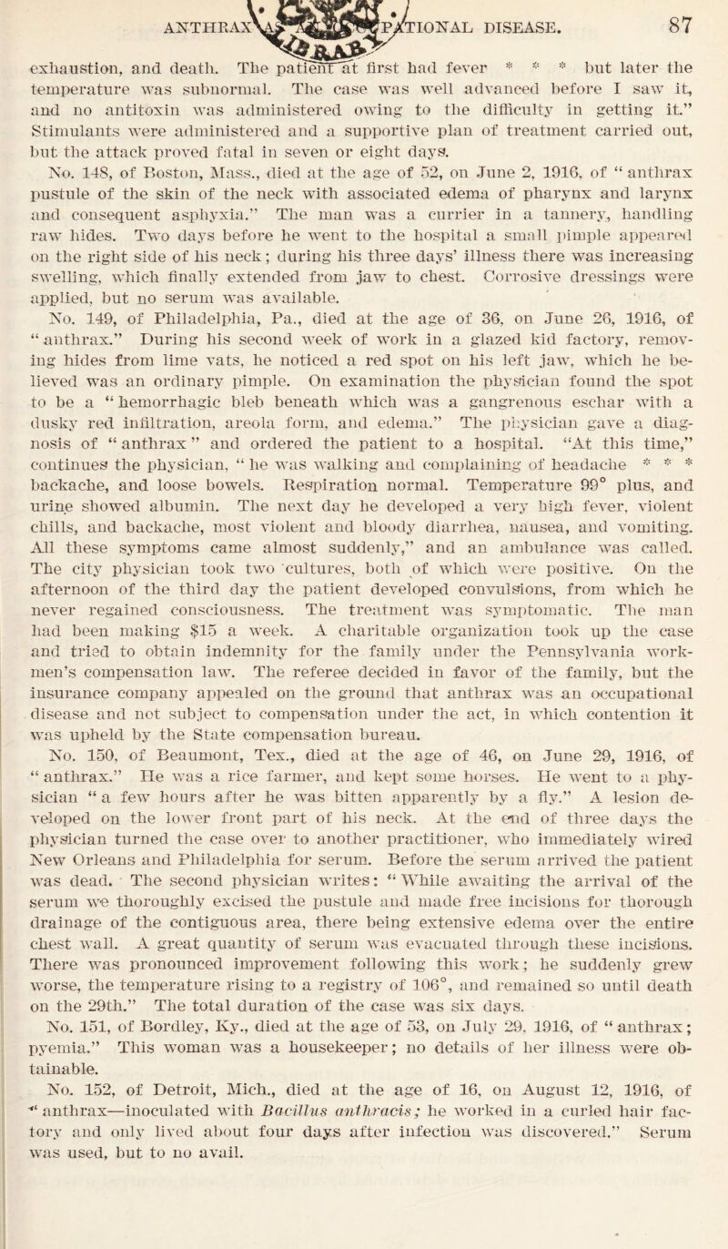 exhaustion, and death. The patienHat first had fever * * * but later the temperature was subnormal. The case was well advanced before I saw it, and no antitoxin was administered owing to the difficulty in getting it.” Stimulants were administered and a supportive plan of treatment carried out, but the attack proved fatal in seven or eight days. No. 148, of Boston, Mass., died at the age of 52, on June 2, 1916, of “ anthrax pustule of the skin of the neck with associated edema of pharynx and larynx and consequent asphyxia.” The man was a currier in a tannery, handling raw hides. Two days before he went to the hospital a small pimple appeared on the right side of his neck; during his three days’ illness there was increasing swelling, which finally extended from jaw to chest Corrosive dressings were applied, but no serum was available. No. 149, of Philadelphia, Pa., died at the age of 36, on June 26, 1916, of “ anthrax.” During his second week of work in a glazed kid factory, remov- ing hides from lime vats, he noticed a red spot on his left jaw, which he be- lieved was an ordinary pimple. On examination the physician found the spot to be a “ hemorrhagic bleb beneath which was a gangrenous eschar with a dusky red infiltration, areola form, and edema.” The physician gave a diag- nosis of “ anthrax ” and ordered the patient to a hospital. “At this time,” continues the physician, “ he was walking and complaining of headache * * * backache, and loose bowels. Respiration normal. Temperature 99° plus, and urine showed albumin. The next day he developed a very high fever, violent chills, and backache, most violent and bloody diarrhea, nausea, and vomiting. All these symptoms came almost suddenly,” and an ambulance was called. The city physician took two cultures, both of which were positive. On the afternoon of the third day the patient developed convulsions, from which he never regained consciousness. The treatment was symptomatic. The man had been making $15 a week. A charitable organization took up the case and tried to obtain indemnity for the family under the Pennsylvania work- men’s compensation law. The referee decided in favor of the family, but the insurance company appealed on the ground that anthrax was an occupational disease and not subject to compensation under the act, in which contention it was upheld by the State compensation bureau. No. 150, of Beaumont, Tex., died at the age of 46, on June 29, 1916, of “ anthrax.” lie was a rice farmer, and kept some horses. He went to a phy- sician “ a few hours after he was bitten apparently by a fly.” A lesion de- veloped on the lower front part of his neck. At the end of three days the physician turned the case over to another practitioner, who immediately wired New Orleans and Philadelphia for serum. Before the serum arrived the patient was dead. The second physician writes: “ While awaiting the arrival of the serum we thoroughly excised the pustule and made free incisions for thorough drainage of the contiguous area, there being extensive edema over the entire chest wall. A great quantity of serum was evacuated through these incisions. There was pronounced improvement following this work; he suddenly grew worse, the temperature rising to a registry of 106°, and remained so until death on the 29th.” The total duration of the case was six days. No. 151, of Bordley, Ky., died at the age of 53, on July 29, 1916, of “ anthrax; pyemia.” This woman was a housekeeper; no details of her illness were ob- tainable. No. 152, of Detroit, Mich., died at the age of 16, on August 12, 1916, of anthrax—inoculated with Bacillus anthracis; he worked in a curled hair fac- tory and only lived about four days after infection was discovered.” Serum wras used, but to no avail.