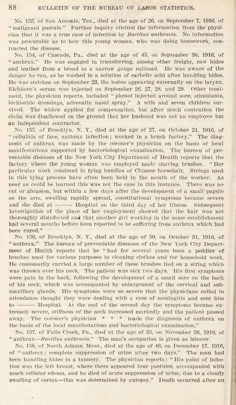 No. 153, of San Antonio, Tex., died at the age of 26, on September 7, 1916. of “ malignant pustule.” Further inquiry elicited the information from the physi- cian that it was a true case of infection by Bacillus anthracis. No information was procurable as to how this young woman, who was doing housework, con- tracted the disease. No. 154, of Cascade, Pa., died at the age of 45, on September 30, 1916, of “ anthrax.” He was engaged in transferring, among other freight, raw hides and leather from a broad to a narrow gauge railroad. He was aware of the danger he ran, as he washed in a solution of carbolic acid after handling hides. He was stricken on September 23, the lesion appearing externally on the larynx. Eic-hhorn’s serum was injected on September 26, 27, 28. and 29. Other treat- ment, the physician reports, included “ phenol injected around sore, stimulants, bichloride dressings, adrenalin nasal spray.” A wife and seven children sur- vived. The widow applied for compensation, but after much contention the claim was disallowed on the ground that her husband was not an employee but an independent contractor. No. 155, of Brooklyn, N. Y., died at the age of 27, on October 21, 1916, of “ cellulitis of face, anthrax infection; worked in a brush factory.” The diag- nosis of anthrax was made by the coroner’s physician on the basis of local manifestations supported by bacteriological examination. The bureau of pre- ventable diseases of the New York City Department of Health reports that the factory where the young woman was employed made shaving brushes. “ Her particular work consisted in tying bundles of Chinese horsehair. Strings used in this tying process have often been held in the mouth of the worker. As near as could be learned this was not the case in this instance. There was no cut or abrasion, but within a few days after the development of a small papule on the arm, swelling rapidly spread, constitutional symptoms became severe and she died at Hospital on the third day of her illness. Subsequent investigation of the place of her employment showed that the hair was not thoroughly disinfected and that another girl working in the same establishment had several months before been reported to be suffering from anthrax which had been cured.” No. 156, of Brooklyn, N. Y., died at the age of 50, on October 31, 1916, of “ anthrax.” The bureau of preventable diseases of the New York City Depart- ment of Health reports that he “ had for several years been a peddler of brushes used for various purposes in cleaning clothes and for household work. He customarily carried a large number of these brushes tied on a string which was thrown over his neck. The patient was sick two days. His first symptoms were pain in the back, following the development of a small sore on the back of his neck, which was accompanied by enlargement of the cervical and sub- maxillary glands. His symptoms were so severe that the physicians called in attendance thought they were dealing with a case of meningitis and sent him to Hospital. At the end of the second day the symptoms became ex- tremely severe, stiffness of the neck increased markedly and the patient passed away. The coroner’s physician * * * made the diagnosis of anthrax on the basis of the local manifestations and bacteriological examination.” No. 157, of Falls Creek, Pa., died at the age of 35, on November 26, 1916, of “ anthrax—Bacillus anthracis.” The man’s occupation is given as laborer. No. 158, of North Adams, Mass., died at the age of 46, on December 17, 1916, of “ anthrax; complete suppression of urine after two days.” The man had been handling hides in a tannery. The physician reports: “His point of infec- tion was the left breast, where there appeared four pustules, accompanied with much cellular edema, and lie died of acute suppression of urine, due to a cloudy swelling of cortex—this was determined by autopsy.” Death occurred after an