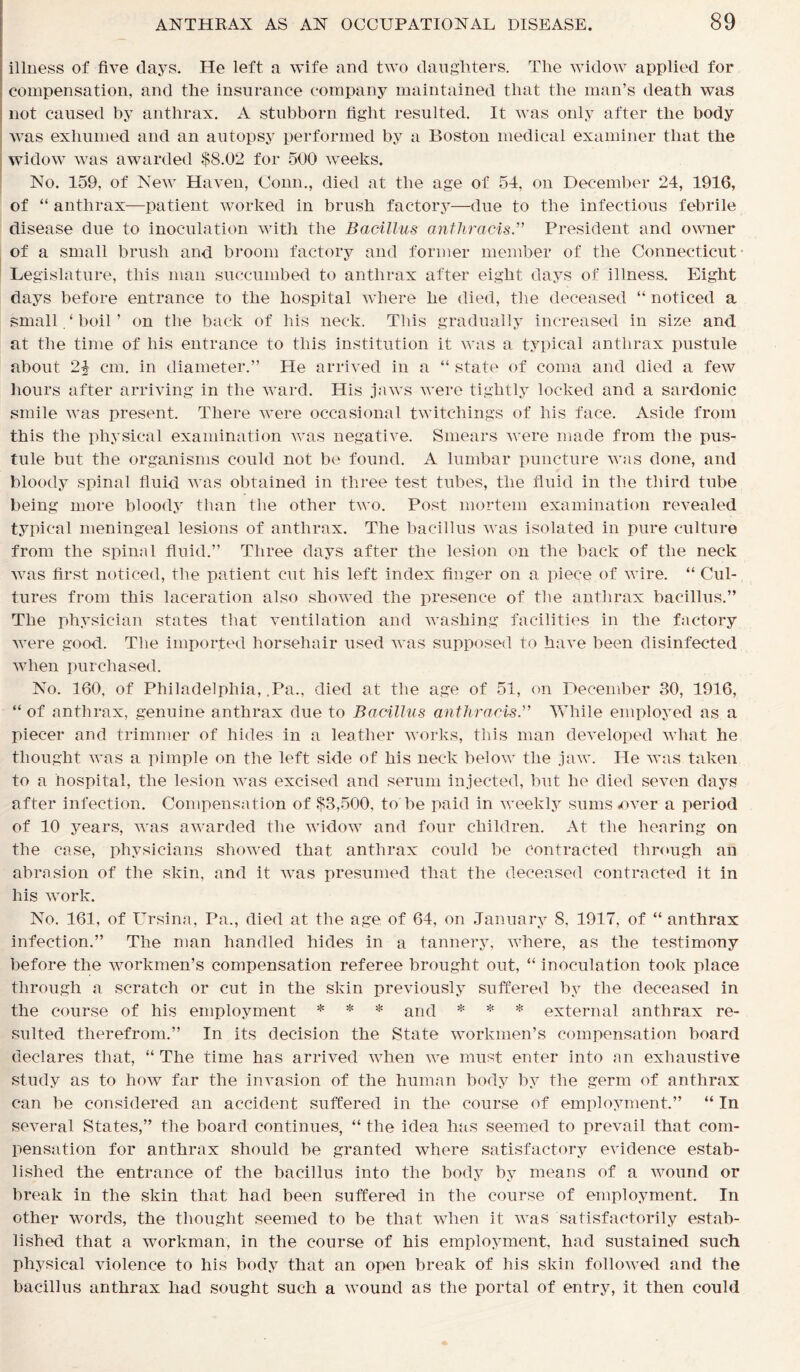 illness of five days. He left a wife and two daughters. The widow applied for compensation, and the insurance company maintained that the man’s death was not caused by anthrax. A stubborn fight resulted. It was only after the body was exhumed and an autopsy performed by a Boston medical examiner that the widow was awarded $8.02 for 500 weeks. No. 159. of New Haven, Conn., died at the age of 54, on December 24, 1916, of “ anthrax—patient worked in brush factory—due to the infectious febrile disease due to inoculation with the Bacillus antliracis.” President and owner of a small brush and broom factory and former member of the Connecticut Legislature, this man succumbed to anthrax after eight days of illness. Eight days before entrance to the hospital where he died, the deceased “ noticed a small.‘boil’ on the back of his neck. This gradually increased in size and at the time of his entrance to this institution it was a typical anthrax pustule about cm. in diameter.” He arrived in a “ state of coma and died a few hours after arriving in the ward. His jaws were tightly locked and a sardonic smile was present. There were occasional twitchings of his face. Aside from this the physical examination was negative. Smears were made from the pus- tule but the organisms could not be found. A lumbar puncture was done, and bloody spinal fluid was obtained in three test tubes, the fluid in the third tube being more bloody than the other two. Post mortem examination revealed typical meningeal lesions of anthrax. The bacillus was isolated in pure culture from the spinal fluid.” Three days after the lesion on the back of the neck was first noticed, the patient cut his left index finger on a piece of wire. “ Cul- tures from this laceration also showed the presence of the anthrax bacillus.” The physician states that ventilation and washing facilities in the factory were good. The imported horsehair used was supposed to have been disinfected when purchased. No. 160, of Philadelphia, .Pa., died at the age of 51, on December 30, 1916, “ of anthrax, genuine anthrax due to Bacillus antliracis.” While employed as a piecer and trimmer of hides in a leather works, this man developed what he thought was a pimple on the left side of his neck below the jaw. He was taken to a hospital, the lesion was excised and serum injected, but he died seven days after infection. Compensation of $3,500, to be paid in weekly sums-over a period of 10 years, was awarded the widow and four children. At the hearing on the case, physicians showed that anthrax could be Contracted through an abrasion of the skin, and it was presumed that the deceased contracted it in his work. No. 161, of Ursina, Pa., died at the age of 64, on January 8, 1917, of “ anthrax infection.” The man handled hides in a tannery, where, as the testimony before the workmen’s compensation referee brought out, “ inoculation took place through a scratch or cut in the skin previously suffered by the deceased in the course of his employment * * * and * * * external anthrax re- sulted therefrom.” In its decision the State workmen’s compensation board declares that, “ The time has arrived when we must enter into an exhaustive study as to how far the invasion of the human body by the germ of anthrax can be considered an accident suffered in the course of employment.” “ In several States,” the board continues, “ the idea has seemed to prevail that com- pensation for anthrax should be granted where satisfactory evidence estab- lished the entrance of the bacillus into the body by means of a wound or break in the skin that had been suffered in the course of employment. In other words, the thought seemed to be that when it was satisfactorily estab- lished that a workman, in the course of his employment, had sustained such physical violence to his body that an open break of his skin followed and the bacillus anthrax had sought such a wound as the portal of entry, it then could