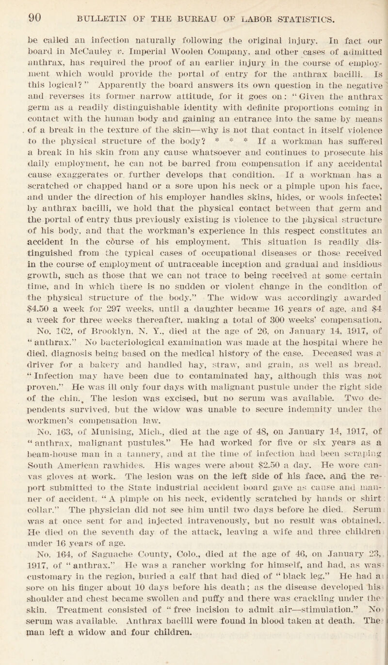 be culled an infection naturally following the original injury. In fact our board in McCauley v. Imperial Woolen Company, and other cases of admitted anthrax, has required the proof of an earlier injury in the course of employ- ment which would provide the portal of entry for the anthrax bacilli. Is this logical? ” Apparently the board answers its own question in the negative and reverses its former narrow attitude, for it goes on : “ Given the anthrax germ as a readily distinguishable identity with definite proportions coming in contact with the human body and gaining an entrance into the same by means . of a break in the texture of the skin—why is not that contact in itself violence to the physical structure of the body? * * * If a workman has suffered a break in his skin from any cause whatsoever and continues to prosecute his daily employment, he can not be barred from compensation if any accidental cause exaggerates or further develops that condition. If a workman has a scratched or chapped hand or a sore upon his neck or a pimple upon his face, and under the direction of his employer handles skins, hides, or wools infected by anthrax bacilli, we hold that the physical contact between that germ and the portal of entry thus previously existing is violence to the physical structure of his body, and that the workman’s experience in this respect constitutes an accident in the cburse of his employment. This situation is readily dis- tinguished from the typical cases of occupational diseases or those received in the course of employment of uutraceable inception and gradual and insidious growth, such as those that we can not trace to being received at some certain time, and in which there is no sudden or violent change in the condition of the physical structure of the body.” The widow was accordingly awarded $4.50 a week for 297 weeks, until a daughter became 16 years of age, and $4 a week for three weeks thereafter, making a total of 300 weeks’ compensation. No. 1G2, of Brooklyn, N. Y., died at the age of 26. on January 14, 1917, of “ anthrax.” No bacteriological examination was made at the hospital where he died, diagnosis being based on the medical history of the case. Deceased was a driver for a bakery and handled hay, straw, and grain, as well as bread. “ Infection may have been due to contaminated hay, although this was not proven.” He was ill only four days with malignant pustule under the right side of the chin.t The lesion was excised, but no serum was available. Two de- pendents survived, but the widow was unable to secure indemnity under the workmen’s compensation law. No. 163, of Munising, Mich., died at the age of 48, on January 14, 1917, of “ anthrax, malignant pustules.” He had worked for five or six years as a beam-house man in a tannery, and at the time of infection had been scraping South American rawhides. His wages were about $2.50 a day. He wore can- vas gloves at work. The lesion was on the left side of his face, and the re- port submitted to the State industrial accident board gave as cause and man- ner of accident, “ A pimple on his neck, evidently scratched by hands or shirt collar.” The physician did not see him until two days before he died. Serum was at once sent for and injected intravenously, but no result was obtained. He died on the seventh day of the attack, leaving a wife and three children under 16 years of age. No. 164, of Saguache County, Colo., died at the age of 46, on January 23, 1917, of “anthrax.” He was a rancher working for himself, and had, as was customary in the region, buried a calf that had died of “ black leg.” He had a sore on his finger about 10 days before his death; as the disease developed his shoulder and chest became swollen and puffy and there was crackling under the skin. Treatment consisted of “ free incision to admit air—stimulation.” No serum was available. Anthrax bacilli were found in blood taken at death. The man left a widow and four children.