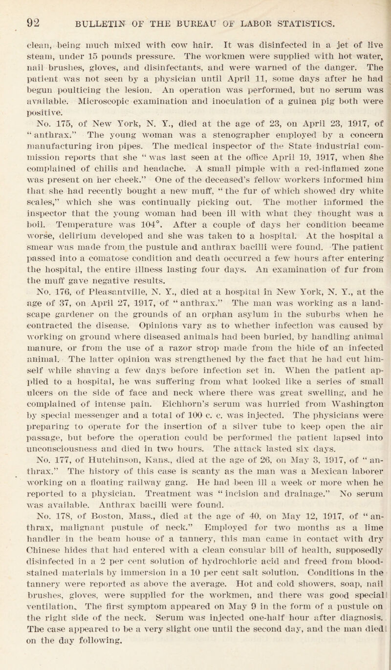 clean, being much mixed with cow hair. It was disinfected in a jet of live steam, under 15 pounds pressure. The workmen were supplied with hot water, nail brushes, gloves, and disinfectants, and were warned of the danger. The patient was not seen by a physician until April 11, some days after he had begun poulticing the lesion. An operation was performed, but no serum was available. Microscopic examination and inoculation of a guinea pig both were positive. No. 175, of New York, N. Y., died at the age of 23, on April 23, 1917, of “ anthrax.” The young woman was a stenographer employed by a concern manufacturing iron pipes. The medical inspector of the State industrial com- mission reports that she “ was last seen at the office April 19, 1917, when She complained of chills and headache. A small pimple with a red-inflamed zone was present on her cheek.” One of the deceased’s fellow workers informed him that she had recently bought a new muff, “ the fur of which showed dry white scales,” which she was continually picking out. The mother informed the inspector that the young woman had been ill with what they thought was a boil. Temperature was 104°. After a couple of days her condition became worse, delirium developed and she was taken to a hospital. At the hospital a smear was made from the pustule and anthrax bacilli were found. The patient passed into a comatose condition and death occurred a few hours after entering the hospital, the entire illness lasting four days. An examination of fur from the muff gave negative results. No. 176, of Pleasantville, N. Y., died at a hospital in New Yffirk, N. Y., at the age of 37, on April 27, 1917, of “ anthrax.” The man was working as a land- scape gardener on the grounds of an orphan asylum in the suburbs when he contracted the disease. Opinions vary as to whether infection was caused by working on ground where diseased animals had been buried, by handling animal manure, or from the use of a razor strop made from the hide of an infected animal. The latter opinion was strengthened by the fact that he had cut him- self while shaving a few days before infection set in. When the patient ap- plied to a hospital, he was suffering from what looked like a series of small ulcers on the side of face and neck where there was great swelling, and he complained of intense pain. Eichhorn’s serum was hurried from Washington by special messenger and a total of 100 c. c. was injected. The physicians were preparing to operate for the insertion of a silver tube to keep open the air passage, but before the operation could be performed the patient lapsed into unconsciousness and died in two hours. The attack lasted six days. No. 177, of Hutchinson, Kans., died at the age of 26, on May 3, 19] 7, of “ an- thrax.” The history of this case is scanty as the man was a Mexican laborer working on a floating railway gang. He had been ill a week or more when he reported to a physician. Treatment was “ incision and drainage.” No serum was available. Anthrax bacilli were found. No. 178, of Boston, Mass., died at the age of 40, on May 12, 1917, of “ an- thrax, malignant pustule of neck.” Employed for two months as a lime handler in the beam house of a tannery, this man came in contact with dry Chinese hides that had entered with a clean consular bill of health, supposedly disinfected in a 2 per cent solution of hydrochloric acid and freed from blood- stained materials by immersion in a 10 per cent salt solution. Conditions in the tannery were reported as above the average. Hot and cold showers, soap, nail brushes, gloves, were supplied for the workmen, and there was good special ventilation. The first symptom appeared on May 9 in the form of a pustule on the right side of the neck. Serum was injected one-lialf hour after diagnosis. The case appeared to be a very slight one until the second day, and the man died on the day following.