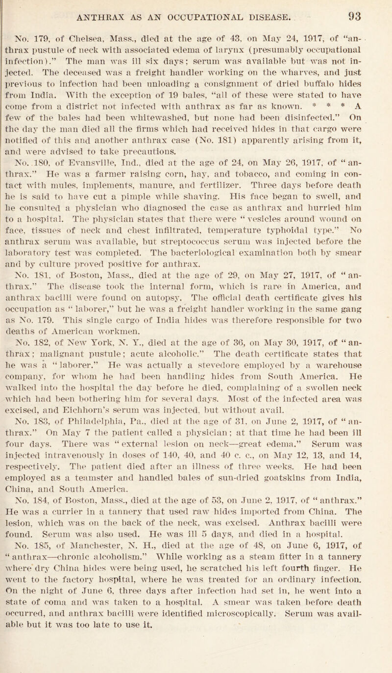 No. 179, of Chelsea, Mass., died at the age of 43, on May 24, 1917, of “an- thrax pustule of neck with associated edema of larynx (presumably occupational infection).” The man was ill six days; serum was available but was not in- jected. The deceased was a freight handler working on the wharves, and just previous to infection had been unloading a consignment of dried buffalo hides from India. With the exception of 19 bales, “all of these were stated to have come from a district not infected with anthrax as far as known. * * * A few of the bales had been whitewashed, but none had been disinfected.” On the day the man died all the firms which had received hides in that cargo were notified of this and another anthrax case (No. 181) apparently arising from it, and were advised to take precautions. No. ISO, of Evansville, Ind., died at the age of 24, on May 26, 1917, of “an- thrax.” He was a farmer raising corn, hay, and tobacco, and coming in con- tact with mules, implements, manure, and fertilizer. Three days before death he is said to have cut a pimple while shaving. His face began to swell, and he consulted a physician who diagnosed the case as anthrax and hurried him to a hospital. The physician states that there were “ vesicles around wound on face, tissues of neck and chest infiltrated, temperature typhoidal type.” No anthrax serum was available, but streptococcus serum was injected before the laboratory test was completed. The bacteriological examination both by smear and by culture proved positive for anthrax. No. 181, of Boston, Mass., died at the age of 29, on May 27, 1917, of “ an- thrax.” The disease took the internal form, which is rare in America, and anthrax bacilli were found on autopsy. The official death certificate gives his occupation as “ laborer,” but he was a freight handler working in the same gang as No. 179. This single cargo of India hides was therefore responsible for two deaths of American workmen. No. 182, of New York, N. Y., died at the age of 36, on May 30, 1917, of “ an- thrax; malignant pustule; acute alcoholic.” The death certificate states that he was a “ laborer.” He was actually a stevedore employed by a warehouse company, for whom he had been handling hides from South America. He walked into the hospital the day before he died, complaining of a swollen neck which had been bothering him for several days. Most of the infected area was excised, and Eiclihorn’s serum was injected, but without avail. No. 183, of Philadelphia, Pa., died at the age of 31. on June 2, 1917, of “an- thrax.” On May 7 the patient called a physician; at that time he had been ill four days. There was “ external lesion on neck—great edema.” Serum was injected intravenously in doses of 140, 40, and 40 c. c., on May 12, 13, and 14, respectively. The patient died after an illness of three weeks. He had been employed as a teamster and handled bales of sun-dried goatskins from India, China, and South America. No. 184, of Boston, Mass., died at the age of 53, on June 2, 1917, of “ anthrax.” He was a currier in a tannery that used raw hides imported from China. The lesion, which was on the back of the neck, was excised. Anthrax bacilli were found. Serum was also used. He was ill 5 days, and died in a hospital. No. 185, of Manchester, N. H., died at the age of 48, on June 6, 1917, of “ anthrax—chronic alcoholism.” While working as a steam fitter in a tannery where dry China hides were being used, he scratched his left fourth finger. He went to the factory hospital, where he was treated for an ordinary infection. On the night of June 6, three days after infection had set in, he went into a state of coma and was taken to a hospital. A smear was taken before death occurred, and anthrax bacilli were identified microscopically. Serum was avail- able but it was too late to use it.