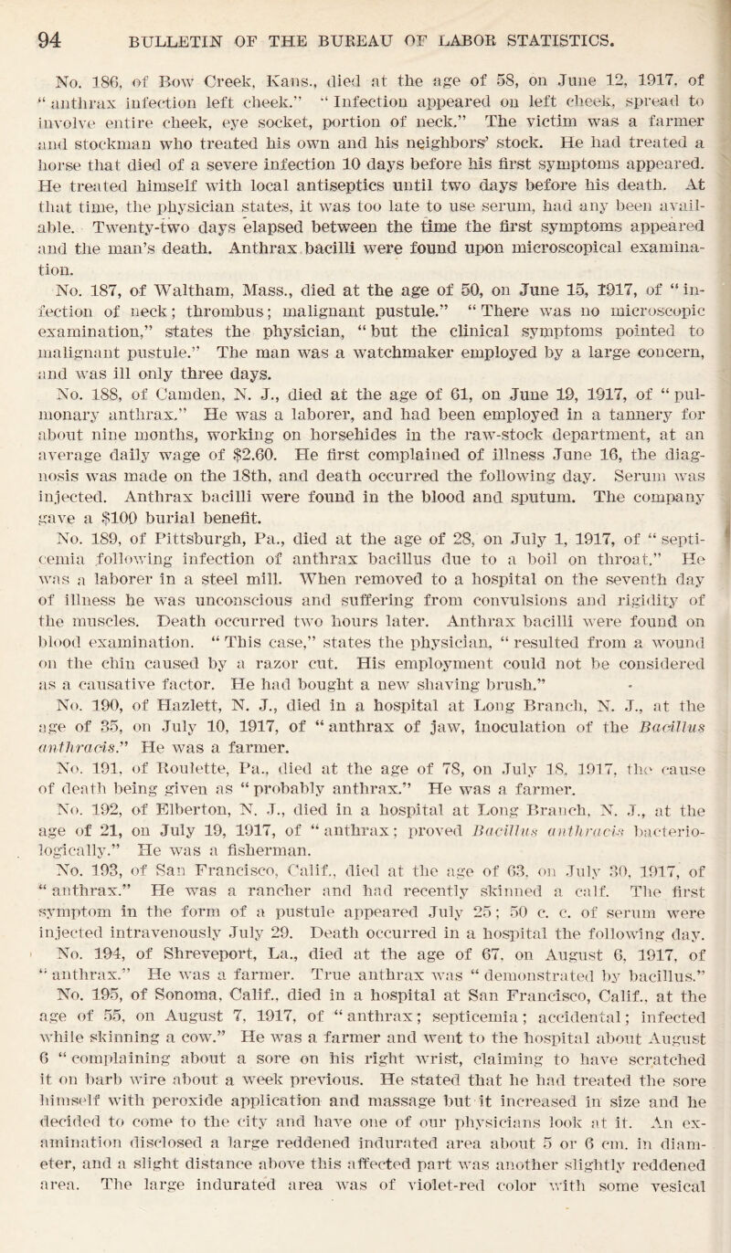 No. 186, of Bow Creek, Ivans., died at the age of 58, on June 12, 1917, of “ anthrax infection left cheek.” “ Infection appeared on left cheek, spread to involve entire cheek, eye socket, portion of neck.” The victim was a farmer and stockman who treated his own and his neighbors’ stock. He had treated a horse that died of a severe infection 10 days before Ms first symptoms appeared. He treated himself with local antiseptics until two days before his death. At that time, the physician states, it was too late to use serum, had any been avail- able. Twenty-two days elapsed between the time the first symptoms appeared and the man’s death. Anthrax bacilli were found upon microscopical examina- tion. No. 187, of Waltham, Mass., died at the age of 50, on June 15, 1917, of “ in- fection of neck; thrombus; malignant pustule.” “ There was no microscopic examination,” states the physician, “ but the clinical symptoms pointed to malignant pustule.” The man was a watchmaker employed by a large concern, and was ill only three days. No. 188, of Camden, N. J., died at the age of 61, on June 19, 1917, of “ pul- monary anthrax,” He was a laborer, and had been employed in a tannery for about nine months, working on horsehides in the raw-stock department, at an average daily wage of $2.60. He first complained of illness June 16, the diag- nosis was made on the 18th, and death occurred the following day. Serum was injected. Anthrax bacilli were found in the blood and sputum. The company gave a $100 burial benefit. No. 189, of Pittsburgh, Pa., died at the age of 28, on July 1, 1917, of “ septi- cemia following infection of anthrax bacillus due to a boil on throat.” He was a laborer in a steel mill. When removed to a hospital on the seventh day of illness he was unconscious and suffering from convulsions and rigidity of the muscles. Death occurred two hours later. Anthrax bacilli were found on blood examination. “ This case,” states the physician, “ resulted from a wound on the chin caused by a razor cut. His employment could not be considered as a causative factor. He had bought a new shaving brush.” No. 190, of Hazlett, N. J., died in a hospital at Long Branch, N. J., at the age of 35, on July 10, 1917, of “ anthrax of jaw, inoculation of the Bacillus anthraois.” He was a farmer. No. 191, of Roulette, Pa., died at the age of 78, on July 18. 1917, the cause of death being given as “ probably anthrax.” He was a farmer. No. 192, of Elberton, N. J., died in a hospital at Long Branch. N. J., at the age of 21, on July 19, 1917, of “anthrax; proved Bacillus a nth rads bacterio- logically.” He was a fisherman. No. 193, of San Francisco, Calif., died at the age of 63, on July 30, 1917, of “ anthrax.” Lie was a rancher and had recently skinned a calf. The first symptom in the form of a pustule appeared July 25; 50 c. c. of serum were injected intravenously July 29. Death occurred in a hospital the following day. No. 194, of Shreveport, La., died at the age of 67, on August 6, 1917, of “ anthrax.” He Avas a farmer. True anthrax was “ demonstrated by bacillus.” No. 195, of Sonoma, Calif., died in a hospital at San Francisco, Calif., at the age of 55, on August 7, 1917, of “ anthrax; septicemia; accidental; infected while skinning a cow.” He Avas a farmer and Avent to the hospital about August 6 “ complaining about a sore on his right wrist, claiming to have scratched it on barb wire about a week previous. He stated that he had treated the sore himself with peroxide application and massage but it increased in size and he decided to come to the city and have one of our physicians look at it. An ex- amination disclosed a large reddened indurated area about 5 or 6 cm. in diam- eter, and a slight distance above this affected part was another slightly reddened area. The large indurated area was of violet-red color with some vesical