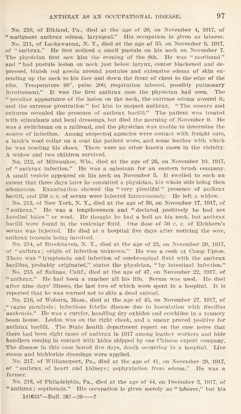 No. 210, of Elkland, Pa., died at the age of 20, on November 4, 1917, of “ malignant anthrax edema, laryngeal.” His occupation is given as laborer. No. 211, of Lackawanna, N. Y., died at the age of 35, on November 9, 1917, of “ anthrax.” He first noticed a small pustule on his neck on November 7. The physician first saw him the evening of the 8th. He was “ moribund ” and “ had pustule lesion on neck just below larynx, center blackened and de- pressed, bluish red areola around pustules and extensive edema of skin ex- tending up the neck to his face and down the front of chest to the edge of the ribs. Temperature 99°, pulse 200, respiration labored, possibly pulmonary involvement.” It was the first anthrax case the physician had seen. The “ peculiar appearance of the lesion on the neck, the extreme edema around it, and the extreme prostration ” led him to suspect anthrax. “ The smears and cultures revealed the presence of anthrax bacilli.” The patient was treated with stimulants and local dressings, but died the morning of November 9. He was a switchman on a railroad, and the physician was unable to determine the source of infection. Among suspected agencies were contact with freight cars, a iamb’s wool collar on a coat the patient wore, and some leather with which he was resoling his shoes. There were no other known cases in the vicinity. A widow and two children survived. No. 212, of Milwaukee, Wis., died at the age of 26, on November 10, 1917, of “ anthrax infection.” He was a salesman for an eastern brush company. A small vesicle appeared on his neck on November 5. It swelled to such an extent that three days later he consulted a physician, his whole side being then edematous. Examination showed the “ very plentiful ” presence of anthrax bacilli, and 250 c. c. of serum were injected intravenously. He left a widow. No. 213, of New York, N. Y., died at the age of 30, on November 17, 1917, of “anthrax.” He was a longshoreman and “ declared positively he had not handled hides ” or wool. He thought he had a boil on his neck, but anthrax bacilli were found in the vesicular fluid. One dose of 50 c. c. of Eichhorn’s serum was injected. He died at a hospital five days after noticing the sore, anthrax toxemia being involved. No. 214, of Brookhaven, N. Y., died at the age of 23, on November 20, 1917, of “ anthrax; origin of infection unknown.” He was a cook at Camp Upton. There was “ lymphemia and infection of cerebrospinal fluid with the anthrax bacillus, probably originated,” states the physician, “ by intestinal infection.” No. 215, of Salinas, Calif., died at the age of 47, on November 22, 1917, of “ anthrax.” He had been a rancher all his life. Serum was used. He died after nine days’ illness, the last two of which were spent in a hospital. It is reported that he was warned not to skin a dead animal. No. 216, of Woburn, Mass., died at the age of 45, on November 27, 1917, of “ vagus paralysis; infectious febrile disease due to inoculation with Bacillus anthracis.” He was a currier, handling dry oxhides and cowhides in a tannery beam house. Lesion was on the right cheek, and a smear proved positive for anthrax bacilli. The State health department report on the case notes that there had been eight cases of anthrax in 1917 among leather workers and hide handlers coming in contact with hides shipped by one Chinese export company. The disease in this case lasted five days, death occurring in a hospital. Live steam and bichloride dressings were applied. No. 217, of Williamsport, Pa., died at the age of 41, on November 29, 1917, of “ anthrax of heart and kidneys; asphyxiation from edema.” He was a farmer. No. 218, of Philadelphia, Pa., died at the age of 44, on December 3, 1917, of “anthrax; septicemia.” His occupation is given merely as “laborer,” but his 141633°—Bull. 267—20 7