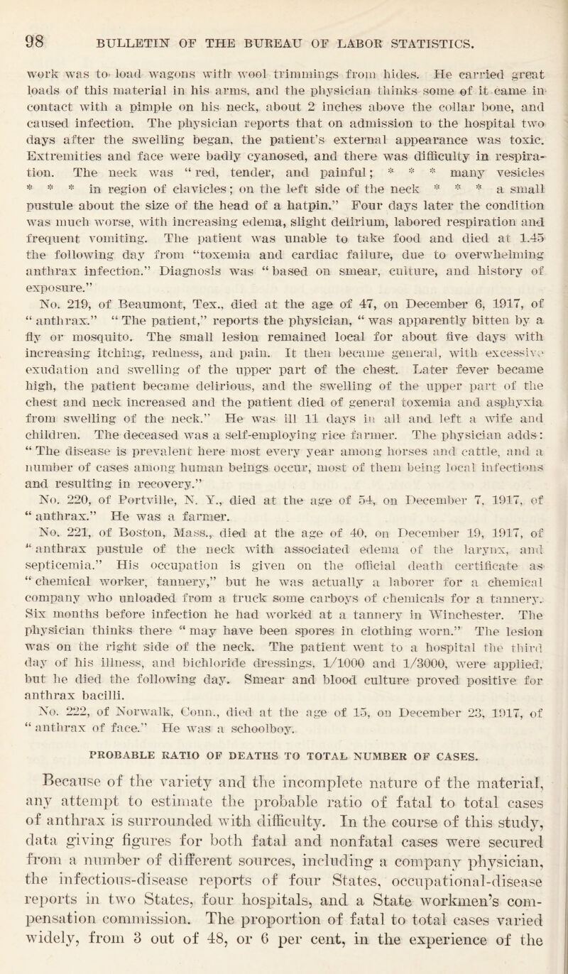 work was to- load wagons witlr wool trimmings from hides. He carried great loads of this material in his arms, and the physician thinks some of it came in contact with a pimple on his neck, about 2 inches above the collar bone, and caused infection. The physician reports that on admission to the hospital two days after the swelling began, the patient’s external appearance was toxic. Extremities and face were badly eyanosed, and there was difficulty in respira- tion. The neck was “ red, tender, and painful; * * * many vesicles * * * in region of clavicles; on the left side of the neck * * * a small pustule about the size of the head of a hatpin.” Four days later the condition was much worse, with increasing edema, slight delirium, labored respiration and frequent vomiting. The patient was unable to take food and died at 1.45 the following day from “toxemia and cardiac failure, due to overwhelming anthrax infection.” Diagnosis was “ based on smear, culture, and history of exposure.” No. 219, of Beaumont, Tex., died at the age of 47, on December 6, 1917, of “ anthrax.” “ The patient,” reports the physician, “ was apparently bitten by a fly or mosquito. The small lesion remained local for about five days with increasing itching, redness, and pain. It then became general, with excessive exudation and swelling of the upper part of the chest. Later fever became high, the patient became delirious, and the swelling of the upper part of the chest and neck increased and the patient died of general toxemia and asphyxia, from swelling of the neck.” He was ill 11 days in all and left a wife and children. The deceased was a self-employing rice farmer. The physician adds: “ The disease is prevalent here most every year among horses and cattle, and a number of cases among human beings occur, most of them being local infections and resulting in recovery.” No. 220, of Portville, N. Y., died at the age of 54, on December 7, 1917, of “ anthrax.” He was a farmer. No. 221, of Boston, Mass., died at the age of 40, on December 19, 1917, of “ anthrax pustule of the neck with associated edema of the larynx, and septicemia.” His occupation is given on the official death certificate as “ chemical worker, tannery,” but he was actually a laborer for a chemical company who unloaded from a truck some carboys of chemicals for a tannery. Six months before infection he had worked at a tannery in Winchester. The physician thinks there “ may have been spores in clothing worn.” The lesion was on the right side of the neck. The patient went to a hospital the third day of his illness, and bichloride dressings, 1/1000 and 1/3000, were applied, but he died the following day. Smear and blood culture proved positive for anthrax bacilli. No. 222, of Norwalk, Conn., died at the age of 15, on December 23, 1917, of “ anthrax of face.” He was a schoolboy. PROBABLE RATIO OF DEATHS TO TOTAL NUMBER OF CASES. Because of the variety and the incomplete nature of the material, any attempt to estimate the probable ratio of fatal to total cases of anthrax is surrounded with difficulty. In the course of this study, data giving figures for both fatal and nonfatal cases were secured from a number of different sources, including a company physician, the infectious-disease reports of four States, occupational-disease reports in two States, four hospitals, and a State workmen’s com- pensation commission. The proportion of fatal to total cases varied widely, from 3 out of 48, or 6 per cent, in the experience of the