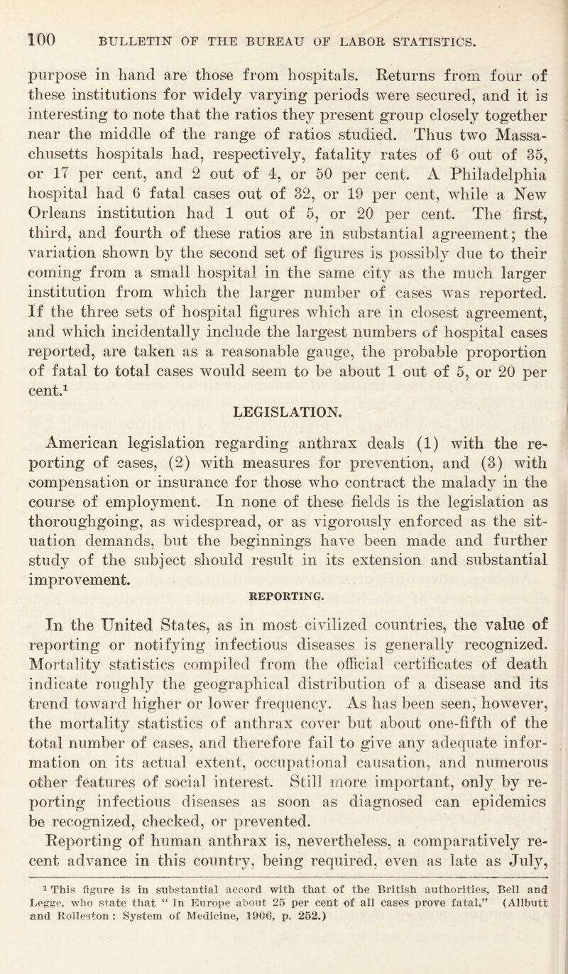 purpose in hand are those from hospitals. Returns from four of these institutions for widely varying periods were secured, and it is interesting to note that the ratios they present group closely together near the middle of the range of ratios studied. Thus two Massa- chusetts hospitals had, respectively, fatality rates of 6 out of 35, or 17 per cent, and 2 out of 4, or 50 per cent. A Philadelphia hospital had 6 fatal cases out of 32, or 19 per cent, while a New Orleans institution had 1 out of 5, or 20 per cent. The first, third, and fourth of these ratios are in substantial agreement; the variation shown by the second set of figures is possibly due to their coming from a small hospital in the same city as the much larger institution from which the larger number of cases was reported. If the three sets of hospital figures which are in closest agreement, and which incidentally include the largest numbers of hospital cases reported, are taken as a reasonable gauge, the probable proportion of fatal to total cases would seem to be about 1 out of 5, or 20 per cent.1 LEGISLATION. American legislation regarding anthrax deals (1) with the re- porting of cases, (2) with measures for prevention, and (3) with compensation or insurance for those who contract the malady in the course of employment. In none of these fields is the legislation as thoroughgoing, as widespread, or as vigorously enforced as the sit- uation demands, but the beginnings have been made and further study of the subject should result in its extension and substantial improvement. REPORTING. In the United States, as in most civilized countries, the value of reporting or notifying infectious diseases is generally recognized. Mortality statistics compiled from the official certificates of death indicate roughly the geographical distribution of a disease and its trend toward higher or lower frequency. As has been seen, however, the mortality statistics of anthrax cover but about one-fifth of the total number of cases, and therefore fail to give any adequate infor- mation on its actual extent, occupational causation, and numerous other features of social interest. Still more important, only by re- porting infectious diseases as soon as diagnosed can epidemics be recognized, checked, or prevented. Reporting of human anthrax is, nevertheless, a comparatively re- cent advance in this country, being required, even as late as July, 1 This figure is in substantial accord with that of the British authorities. Bell and Legge, who state that “ In Europe about 25 per cent of all cases prove fatal.” (Allbutt and Rolleston : System of Medicine, 1906, p. 252.)