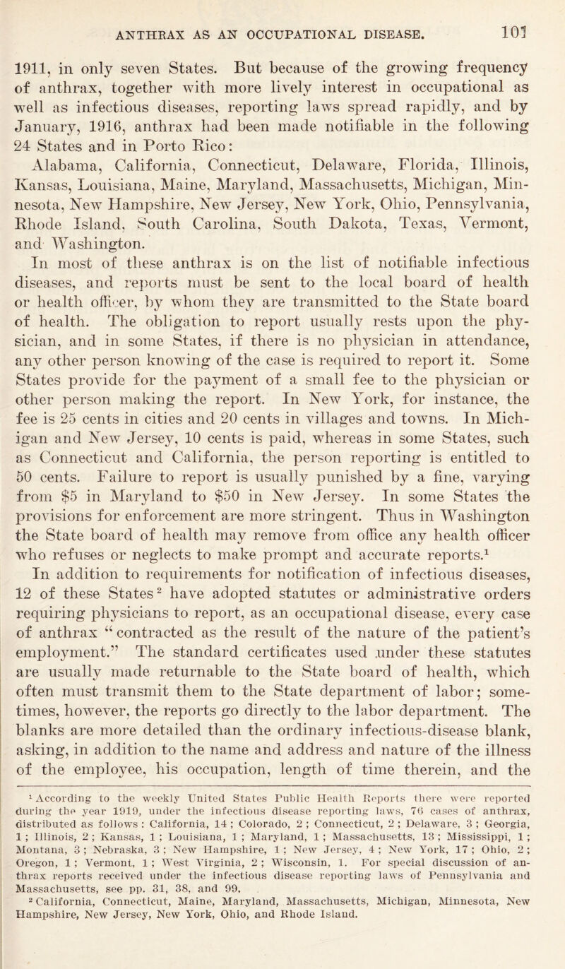 1911, in only seven States. But because of the growing frequency of anthrax, together with more lively interest in occupational as well as infectious diseases, reporting laws spread rapidly, and by January, 1916, anthrax had been made notifiable in the following 24 States and in Porto Rico: Alabama, California, Connecticut, Delaware, Florida, Illinois, Kansas, Louisiana, Maine, Maryland, Massachusetts, Michigan, Min- nesota, New Hampshire, New Jersey, New York, Ohio, Pennsylvania, Rhode Island, South Carolina, South Dakota, Texas, Vermont, and Washington. In most of these anthrax is on the list of notifiable infectious diseases, and reports must be sent to the local board of health or health officer, by whom they are transmitted to the State board of health. The obligation to report usually rests upon the phy- sician, and in some States, if there is no physician in attendance, any other person knowing of the case is required to report it. Some States provide for the payment of a small fee to the physician or other person making the report. In New York, for instance, the fee is 25 cents in cities and 20 cents in villages and towns. In Mich- igan and New7 Jersey, 10 cents is paid, whereas in some States, such as Connecticut and California, the person reporting is entitled to 50 cents. Failure to report is usually punished by a fine, varying from $5 in Maryland to $50 in New Jersey. In some States the provisions for enforcement are more stringent. Thus in Washington the State board of health may remove from office any health officer who refuses or neglects to make prompt and accurate reports.1 In addition to requirements for notification of infectious diseases, 12 of these States2 have adopted statutes or administrative orders requiring physicians to report, as an occupational disease, every case of anthrax “ contracted as the result of the nature of the patient’s employment.” The standard certificates used under these statutes are usually made returnable to the State board of health, which often must transmit them to the State department of labor; some- times, however, the reports go directly to the labor department. The blanks are more detailed than the ordinary infectious-disease blank, asking, in addition to the name and address and nature of the illness of the employee, his occupation, length of time therein, and the 1 According to the weekly United States Public Health Reports there were reported during the year 1919, under the infectious disease reporting laws, 76 cases of anthrax, distributed as follows : California, 14 ; Colorado, 2 ; Connecticut, 2 ; Delaware, 3 ; Georgia, 1 ; Illinois, 2 ; Kansas, 1 ; Louisiana, 1 ; Maryland, 1 ; Massachusetts, 13 ; Mississippi, 1 ; Montana, 3 ; Nebraska, 3 ; New Hampshire, 1; New Jersey, 4 ; New York, 17 ; Ohio, 2 ; Oregon, 1 ; Vermont, 1 ; West Virginia, 2 ; Wisconsin, 1. For special discussion of an- thrax reports received under the infectious disease reporting laws of Pennsylvania and Massachusetts, see pp. 31, 38, and 99. 2 California, Connecticut, Maine, Maryland, Massachusetts, Michigan, Minnesota, New Hampshire, New Jersey, New York, Ohio, and Rhode Island.
