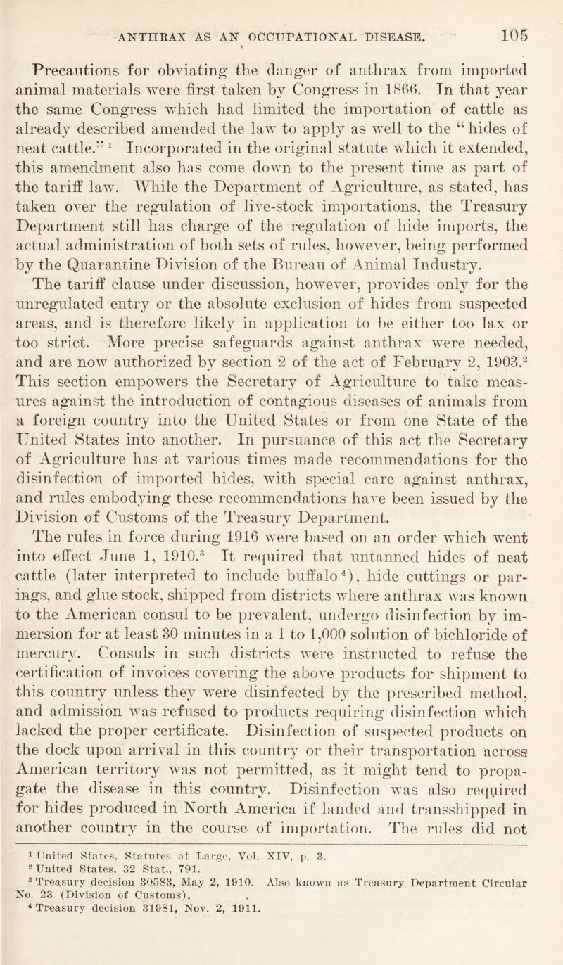 Precautions for obviating the danger of anthrax from imported animal materials were first taken by Congress in 1866. In that year the same Congress which had limited the importation of cattle as already described amended the law to apply as well to the “ hides of neat cattle.’*1 Incorporated in the original statute which it extended, this amendment also has come down to the present time as part of the tariff law. While the Department of Agriculture, as stated, has taken over the regulation of live-stock importations, the Treasury Department still has charge of the regulation of hide imports, the actual administration of both sets of rules, however, being performed by the Quarantine Division of the Bureau of Animal Industry. The tariff clause under discussion, however, provides only for the unregulated entry or the absolute exclusion of hides from suspected areas, and is therefore likely in application to be either too lax or too strict. More precise safeguards against anthrax were needed, and are now authorized by section 2 of the act of February 2, 1903.2 This section empowers the Secretary of Agriculture to take meas- ures against the introduction of contagious diseases of animals from a foreign country into the United States or from one State of the United States into another. In pursuance of this act the Secretary of Agriculture has at various times made recommendations for the disinfection of imported hides, with special care against anthrax, and rules embodying these recommendations have been issued by the Division of Customs of the Treasury Department. The rules in force during 1916 were based on an order which went into effect June 1, 1910.3 It required that untanned hides of neat cattle (later interpreted to include buffalo4), hide cuttings or par- ings, and glue stock, shipped from districts where anthrax was known to the American consul to be prevalent, undergo disinfection by im- mersion for at least 30 minutes in a 1 to 1,000 solution of bichloride of mercury. Consuls in such districts were instructed to refuse the certification of invoices covering the above products for shipment to this country unless they were disinfected by the prescribed method, and admission was refused to products requiring disinfection which lacked the proper certificate. Disinfection of suspected products on the dock upon arrival in this country or their transportation across American territory was not permitted, as it might tend to propa- gate the disease in this country. Disinfection was also required for hides produced in North America if landed and transshipped in another country in the course of importation. The rules did not 1 United States, Statutes at Large, Vol. XIV, p. 3. 2 United States, 32 Stat., 791. 3 Treasury decision 30583, May 2, 1910. Also known as Treasury Department Circular No. 23 (Division of Customs). 4 Treasury decision 31981, Nov. 2, 1911.