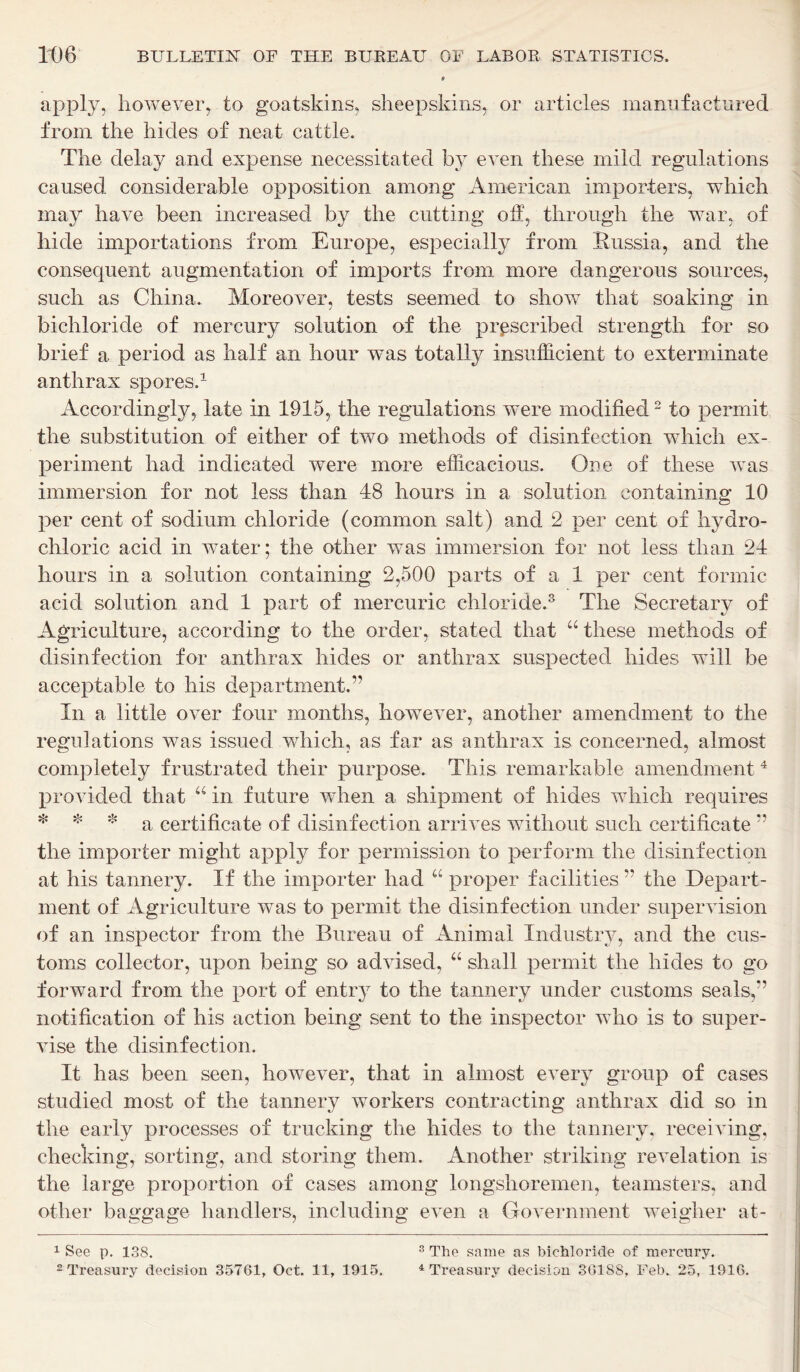 apply, however, to goatskins, sheepskins, or articles manufactured from the hides of neat cattle. The delay and expense necessitated by even these mild regulations caused considerable opposition among American importers, which may have been increased by the cutting off, through the war, of hide importations from Europe, especially from Russia, and the consequent augmentation of imports from more dangerous sources, such as China. Moreover, tests seemed to show that soaking in bichloride of mercury solution of the prescribed strength for so brief a period as half an hour w^as totally insufficient to exterminate anthrax spores.1 Accordingly, late in 1915, the regulations were modified2 to permit the substitution of either of two methods of disinfection which ex- periment had indicated were more efficacious. One of these was immersion for not less than 48 hours in a solution containing 10 per cent of sodium chloride (common salt) and 2 per cent of hydro- chloric acid in water; the other was immersion for not less than 24 hours in a solution containing 2,500 parts of a 1 per cent formic acid solution and 1 part of mercuric chloride.8 The Secretary of Agriculture, according to the order, stated that “ these methods of disinfection for anthrax hides or anthrax suspected hides will be acceptable to his department.” In a little over four months, however, another amendment to the regulations was issued which, as far as anthrax is concerned, almost completely frustrated their purpose. This remarkable amendment 4 provided that “ in future when a shipment of hides which requires * * * a certificate of disinfection arrives without such certificate ” the importer might apply for permission to perform the disinfection at his tannery. If the importer had “ proper facilities ” the Depart- ment of Agriculture was to permit the disinfection under supervision of an inspector from the Bureau of Animal Industry, and the cus- toms collector, upon being so advised, “ shall permit the hides to go forward from the port of entry to the tannery under customs seals,” notification of his action being sent to the inspector who is to super- vise the disinfection. It has been seen, however, that in almost every group of cases studied most of the tannery workers contracting anthrax did so in the early processes of trucking the hides to the tannery, receiving, checking, sorting, and storing them. Another striking revelation is the large proportion of cases among longshoremen, teamsters, and other baggage handlers, including even a Government weigher at- 1 See p. 138. 2 Treasury decision 35761, Oct. 11, 1915, 3 The same as bichloride of mercury. 4 Treasury decision 36188, Feb. 25, 1916.