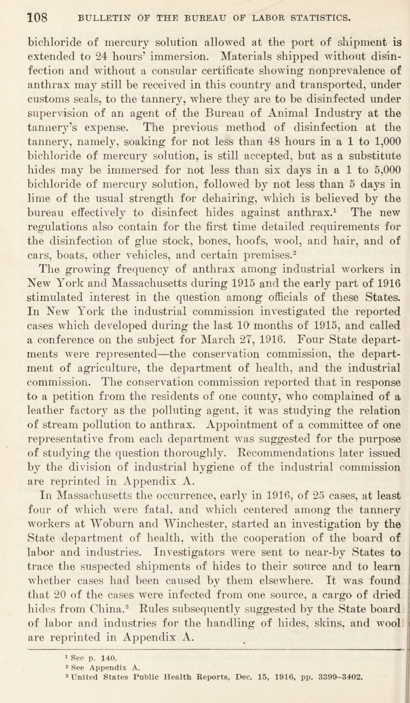 bichloride of mercury solution allowed at the port of shipment is extended to 24 hours’ immersion. Materials shipped without disin- fection and without a consular certificate showing nonprevalence of anthrax may still be received in this country and transported, under customs seals, to the tannery, where they are to be disinfected under supervision of an agent of the Bureau of Animal Industry at the tannery’s expense. The previous method of disinfection at the tannery, namely, soaking for not less than 48 hours in a 1 to 1,000 bichloride of mercury solution, is still accepted, but as a substitute hides may be immersed for not less than six days in a 1 to 5,000 bichloride of mercury solution, followed by not less than 5 days in lime of the usual strength for dehairing, which is believed by the bureau effectively to disinfect hides against anthrax.1 The new regulations also contain for the first time detailed requirements for the disinfection of glue stock, bones, hoofs, wool, and hair, and of cars, boats, other vehicles, and certain premises.2 The growing frequency of anthrax among industrial workers in New York and Massachusetts during 1915 and the early part of 1916 stimulated interest in the question among officials of these States. In New York the industrial commission investigated the reported cases which developed during the last 10 months of 1915, and called a conference on the subject for March 27, 1916. Four State depart- ments were represented—the conservation commission, the depart- ment of agriculture, the department of health, and the industrial commission. The conservation commission reported that in response to a petition from the residents of one county, who complained of a leather factory as the polluting agent, it was studying the relation of stream pollution to anthrax. Appointment of a committee of one representative from each department wTas suggested for the purpose of studying the question thoroughly. Recommendations later issued by the division of industrial hygiene of the industrial commission are reprinted in Appendix A. In Massachusetts the occurrence, early in 1916, of 25 cases, at least four of which were fatal, and which centered among the tannery workers at Woburn and Winchester, started an investigation by the State department of health, with the cooperation of the board of labor and industries. Investigators were sent to near-by States to trace the suspected shipments of hides to their source and to learn whether cases had been caused by them elsewhere. It was found that 20 of the cases were infected from one source, a cargo of dried hides from China.3 Rules subsequently suggested by the State board of labor and industries for the handling of hides, skins, and wTool are reprinted in Appendix A. 1 See p. 140. 2 See Appendix A. 3 United States Public Health Reports, Dec. 15, 1916, pp. 3399-3402.