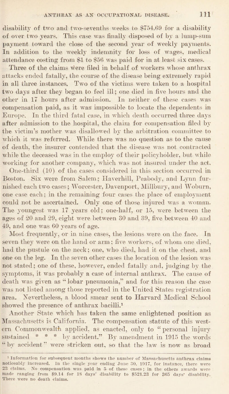 disability of two and two-sevenths weeks to $754.69 for a disability of over two years. This case was finally disposed of by a lump-sum payment toward the close of the second year of weekly payments. In addition to the weekly indemnity for loss of wages, medical attendance costing from $1 to $56 was paid for in at least six cases. Three of the claims were filed in behalf of workers whose anthrax attacks ended fatally, the course of the disease being extremely rapid in all three instances. Two of the victims were taken to a hospital two days after they began to feel ill; one died in five hours and the other in 17 hours after admission. In neither of these cases was compensation paid, as it was impossible to locate the dependents in Europe. In the third fatal case, in which death occurred three days after admission to the hospital, the claim for compensation filed by the victim’s mother was disallowed by the arbitration committee to which it was referred. While there was no question as to the cause of death, the insurer contended that the disease was not contracted while the deceased was in the employ of their policyholder, but while working for another company, which was not insured under the act. One-third (10) of the cases considered in this section occurred in Boston. Six were from Salem; Haverhill, Peabody, and Lynn fur- nished each two cases; Worcester, Davenport, Millbury, and Woburn, one case each; in the remaining four cases the place of employment could not be ascertained. Only one of those injured was a woman. The youngest was 17 years old; one-half, or 15, were between the ages of 20 and 29, eight were between 30 and 39, five between 40 and 49, and one was 60 years of age. Most frequently, or in nine cases, the lesions were on the face. In seven they were on the hand or arm; five workers, of whom one died, had the pustule on the neck; one, who died, had it on the chest, and one on the leg. In the seven other cases the location of the lesion was not stated; one of these, however, ended fatally and, judging by the symptoms, it was probably a case of internal anthrax. The cause of death was given as “ lobar pneumonia,” and for this reason the case was not listed among those reported in the United States registration area. Nevertheless, a blood smear sent to Harvard Medical School showed the presence of anthrax bacilli.1 Another State which has taken the same enlightened position as Massachusetts is California. The compensation statute of this west- ern Commonwealth applied, as enacted, only to “ personal injury sustained * * * by accident.” By amendment in 1915 the words “by accident” were stricken out, so that the law is now as broad 1 Information for subsequent months shows the number of Massachusetts anthrax claims noticeably increased. In the single year ending June 30, 1917, for instance, there were 23 claims. No compensation was paid in 5 of these cases ; in the others awards were made ranging from $9.14 for 18 days’ disability to $521.23 for 305 days’ disability. There were no death claims.