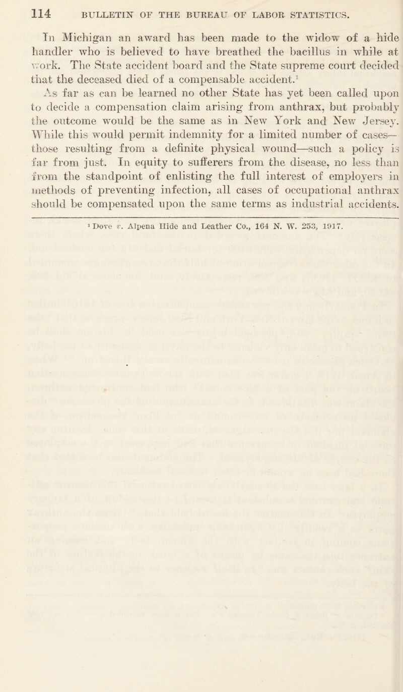 In Michigan an award has been made to the widow of a hide handler who is believed to have breathed the bacillus in while at work. The State accident board and the State supreme court decided that the deceased died of a compensable accident.1 As far as can be learned no other State has yet been called upon to decide a compensation claim arising from anthrax, but probably the outcome would be the same as in New York and New Jersey. While this would permit indemnity for a limited number of cases— those resulting from a definite physical wound—such a policy is far from just. In equity to sufferers from the. disease, no less than from the standpoint of enlisting the full interest of employers in methods of preventing infection, all cases of occupational anthrax should be compensated upon the same terms as industrial accidents. 1 Dove v. Alpena Hide and Leather Co., 164 N. W. 253, 1917.
