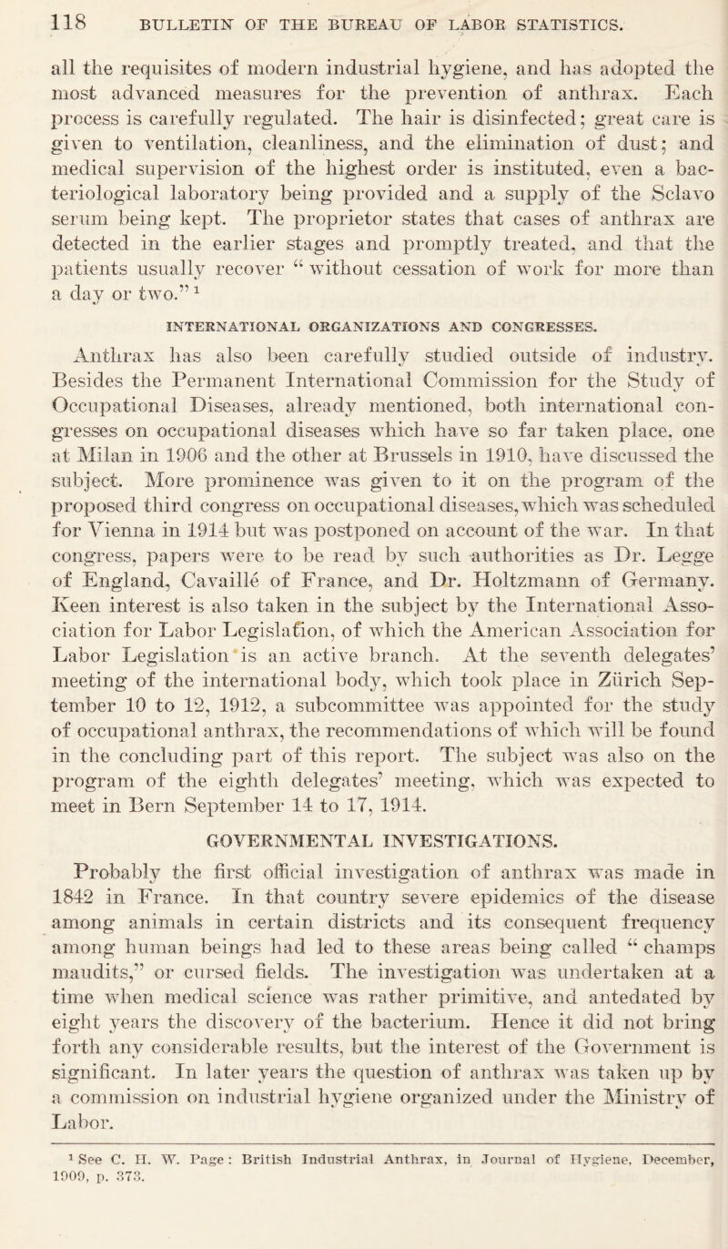 all the requisites of modern industrial hygiene, and has adopted the most advanced measures for the prevention of anthrax. Each process is carefully regulated. The hair is disinfected; great care is given to ventilation, cleanliness, and the elimination of dust; and medical supervision of the highest order is instituted, even a bac- teriological laboratory being provided and a supply of the Sclav© serum being kept. The proprietor states that cases of anthrax are detected in the earlier stages and promptly treated, and that the patients usually recover “ without cessation of work for more than a day or two.” 1 * INTERNATIONAL ORGANIZATIONS AND CONGRESSES. Anthrax has also been carefully studied outside of industry. Besides the Permanent International Commission for the Study of Occupational Diseases, already mentioned, both international con- gresses on occupational diseases which have so far taken place, one at Milan in 1906 and the other at Brussels in 1910, have discussed the subject. More prominence was given to it on the program of the proposed third congress on occupational diseases, which was scheduled for Vienna in 191-1 but was postponed on account of the war. In that congress, papers were to be read by such authorities as Dr. Legge of England, Cavaille of France, and Dr. Holtzmann of Germany. Keen interest is also taken in the subject by the International Asso- ciation for Labor Legislation, of which the American Association for Labor Legislation is an active branch. At the seventh delegates’ meeting of the international body, which took place in Zurich Sep- tember 10 to 12, 1912, a subcommittee was appointed for the stud}7 of occupational anthrax, the recommendations of which will be found in the concluding part of this report. The subject was also on the program of the eighth delegates’ meeting, which was expected to meet in Bern September 14 to 17, 1914. GOVERNMENTAL INVESTIGATIONS. Probably the first official investigation of anthrax was made in 1842 in France. In that country severe epidemics of the disease among animals in certain districts and its consequent frequency among human beings had led to these areas being called “ champs maudits,” or cursed fields. The investigation was undertaken at a time when medical science was rather primitive, and antedated by eight years the discovery of the bacterium. Lienee it did not bring forth any considerable results, but the interest of the Government is significant. In later years the question of anthrax was taken up by a commission on industrial hygiene organized under the Ministry of Labor. 1 See C. II. W. Page: British Industrial Anthrax, in Journal of Hygiene, December, 1909, p. 373.