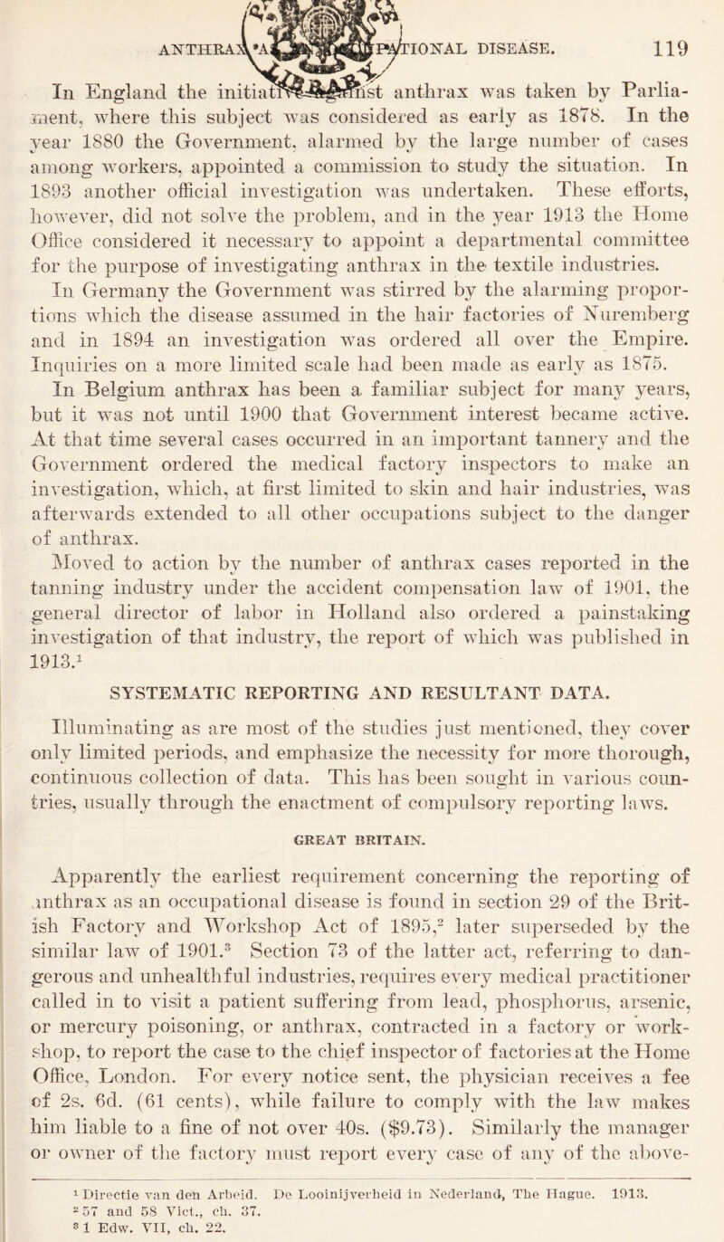 In England the initiaff^^^mist anthrax was taken by Parlia- ment, where this subject was considered as early as 1878. In the year 1880 the Government, alarmed by the large number of cases among workers, appointed a commission to study the situation. In 1893 another official investigation was undertaken. These efforts, however, did not solve the problem, and in the year 1913 the Home Office considered it necessary to appoint a departmental committee for the purpose of investigating anthrax in the- textile industries. In Germany the Government was stirred by the alarming propor- tions which the disease assumed in the hair factories of Nuremberg and in 1894 an investigation was ordered all over the Empire. Inquiries on a more limited scale had been made as early as 1875. In Belgium anthrax has been a familiar subject for many years, but it was not until 1900 that Government interest became active. At that time several cases occurred in an important tannery and the Government ordered the medical factory inspectors to make an investigation, which, at first limited to skin and hair industries, was afterwards extended to all other occupations subject to the danger of anthrax. Moved to action by the number of anthrax cases reported in the tanning industry under the accident compensation law of 1901, the general director of labor in Holland also ordered a painstaking investigation of that industry, the report of which was published in 1913.1 SYSTEMATIC REPORTING AND RESULTANT DATA. Illuminating as are most of the studies just mentioned, they cover only limited periods, and emphasize the necessity for more thorough, continuous collection of data. This has been sought in various coun- tries, usually through the enactment of compulsory reporting laws. GREAT BRITAIN. Apparently the earliest requirement concerning the reporting of anthrax as an occupational disease is found in section 29 of the Brit- ish Factory and Workshop Act of 1895,2 later superseded by the similar law of 1901.3 Section 73 of the latter act, referring to dan- gerous and unhealthful industries, requires every medical practitioner called in to visit a patient suffering from lead, phosphorus, arsenic, or mercury poisoning, or anthrax, contracted in a factory or work- shop, to report the case to the chief inspector of factories at the Home Office, London. For every notice sent, the physician receives a fee of 2s. 6d. (61 cents), while failure to comply with the law makes him liable to a fine of not over 40s. ($9.73). Similarly the manager or owner of the factory must report every case of any of the above- 1 Directie van den Arbeid. De Looinijverlieid in Nederland, The Hague. 1913. 2 57 and 58 Viet., cb. 37. 8 1 Edw. VII, eb. 22.