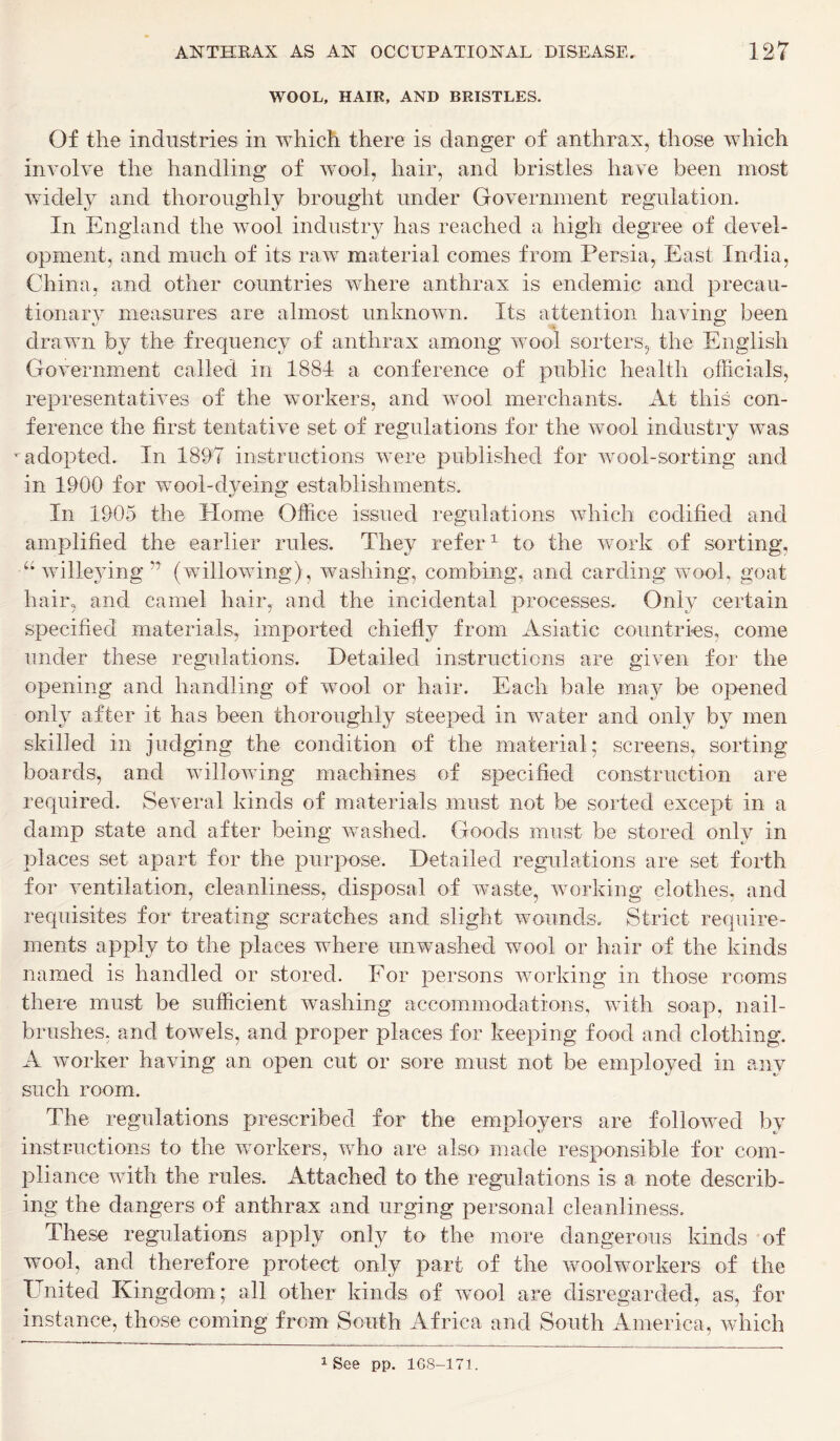 WOOL, HAIR, AND BRISTLES. Of the industries in which there is danger of anthrax, those which involve the handling of wool, hair, and bristles have been most widely and thoroughly brought under Government regulation. In England the wool industry has reached a high degree of devel- opment, and much of its raw material comes from Persia, East India, China, and other countries where anthrax is endemic and precau- tionary measures are almost unknown. Its attention having been drawn by the frequency of anthrax among wool sorters, the English Government called in 1881 a conference of public health officials, representatives of the workers, and wool merchants. At this con- ference the first tentative set of regulations for the wool industry was *■ adopted. In 1897 instructions were published for wool-sorting and in 1900 for wool-dyeing establishments. In 1905 the Home Office issued regulations which codified and amplified the earlier rules. They refer1 to the work of sorting, “ willeying n (willowing), washing, combing, and carding wool, goat hair, and camel hair, and the incidental processes. Only certain specified materials, imported chiefly from Asiatic countries, come under these regulations. Detailed instructions are given for the opening and handling of wool or hair. Each bale may be opened only after it has been thoroughly steeped in water and only by men skilled in judging the condition of the material; screens, sorting- boards, and willowing machines of specified construction are required. Several kinds of materials must not be sorted except in a damp state and after being washed. Goods must be stored only in places set apart for the purpose. Detailed regulations are set forth for ventilation, cleanliness, disposal of waste, working clothes, and requisites for treating scratches and slight wounds. Strict require- ments apply to the places where unwashed wool or hair of the kinds named is handled or stored. For persons working in those rooms there must be sufficient washing accommodations, with soap, nail- brushes, and towels, and proper places for keeping food and clothing. A worker having an open cut or sore must not be employed in any such room. The regulations prescribed for the employers are followed by instructions to the workers, who are also made responsible for com- pliance with the rules. Attached to the regulations is a note describ- ing the dangers of anthrax and urging personal cleanliness. These regulations apply only to the more dangerous kinds of wool, and therefore protect only part of the woolworkers of the United Kingdom; all other kinds of wool are disregarded, as, for instance, those coming from South Africa and South America, which 1 See pp. 168-171.