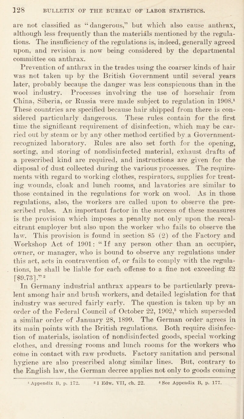 are not classified as “ dangerous,” but which also cause anthrax, although less frequently than the materials mentioned by the regula- tions. The insufficiency of the regulations is, indeed, generally agreed upon, and revision is now being considered by the departmental committee on anthrax. Prevention of anthrax in the trades using the coarser kinds of hair was not taken up by the British Government until several years later, probably because the danger Avas less conspicuous than in the wool industry. Processes involving the use of horsehair from China, Siberia, or Russia Avere made subject to regulation in 1908.1 These countries are specified because hair shipped from there is con- sidered particularly dangerous. These rules contain for the first time the significant requirement of disinfection, which may be car- ried out by steam or by any other method certified by a Government- recognized laboratory. Rules are also set forth for the opening, sorting, and storing of nondisinfected material, exhaust drafts of a prescribed kind are required, and instructions are gAen for the disposal of dust collected during the various processes. The require- ments with regard to working clothes, respirators, supplies for treat- ing wounds, cloak and lunch rooms, and laA^atories are similar to those contained in the regulations for work on wool. As in those regulations, also, the workers are called upon to obserATe the pre- scribed rules. An important factor in the success of these measures is the provision which imposes a penalty not only upon the recal- citrant emploj^er but also upon the worker who fails to observe the laAv. This provision is found in section 85 (2) of the Factory and Workshop Act of 1901: u If any person other than an occupier, owner, or manager, who is bound to observe any regulations under this act, acts in contravention of, or fails to comply with the regula- tions, he shall be liable for each offense to a fine not exceeding £2 [$9.73].”2 In Germany industrial anthrax appears to be particularly preva- lent among hair and brush workers, and detailed legislation for that industry was secured fairly early. The question is taken up by an order of the Federal Council of October 22, 1902,3 which superseded a similar order of January 28, 1899. The German order agrees in its main points with the British regulations. Both require disinfec- tion of materials, isolation of nondisinfected goods, special working clothes, and dressing rooms and lunch rooms for the workers who come in contact Avith raw products. Factory sanitation and personal hygiene are also prescribed along similar lines. But, contrary to the English law, the German decree applies not only to goods coming