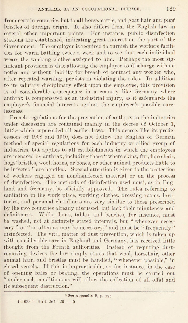 from certain countries but to all horse, cattle, and goat hair and pigs’ bristles of foreign origin. It also differs from the English law in several other important points. For instance, public disinfection stations are established, indicating great interest on the part of the Government. The employer is required to furnish the workers facili- ties for warm bathing twice a week and to see that each individual wears the working clothes assigned to him. Perhaps the most sig- nificant provision is that allowing the employer to discharge without notice and without liability for breach of contract any worker who, after repeated warning, persists in violating the rules. In addition to its salutary disciplinary effect upon the employee, this provision is of considerable consequence in a country like Germany where anthrax is compensated as an industrial injury, as it safeguards the employer’s financial interests against the employee’s possible care- lessness. French regulations for the prevention of anthrax in the industries under discussion are contained mainly in the decree of October 1, 1913,1 which superseded all earlier laws. This decree, like its prede- cessors of 1908 and 1910, does not follow the English or German method of special regulations for each industry or allied group of industries, but applies to all establishments in which the employees are menaced by anthrax, including those a where skins, fur, horsehair, hogs’ bristles, wool, horns, or bones, or other animal products liable to be infected ” are handled. Special attention is given to the protection of workers engaged on nondisinfected material or on the process of disinfection. The methods of disinfection used must, as in Eng- land and Germany, be officially approved. The rules referring to sanitation in the work place, working clothes, dressing rooms, lava- tories, and personal cleanliness are very similar to those prescribed by the two countries already discussed, but lack their minuteness and definiteness. Walls, floors, tables, and benches, for instance, must be washed, not at definitely stated intervals, but “ whenever neces- sary,” or “ as often as may be necessary,” and must be “ frequently ” disinfected. The vitnl matter of dust prevention, which is taken up with considerable care in England and Germany, has received little thought from the French authorities. Instead of requiring dust- removing devices the law simply states that wool, horsehair, other animal hair, and bristles must be handled, “ whenever possible,” in closed vessels. If this is impracticable, as for instance, in the case of opening bales or beating, the operations must be carried out “ under such conditions as will allow the collection of all offal and its subsequent destruction.” 1 See Appendix B, p. 175. 141633°—Bull. 267—20 9