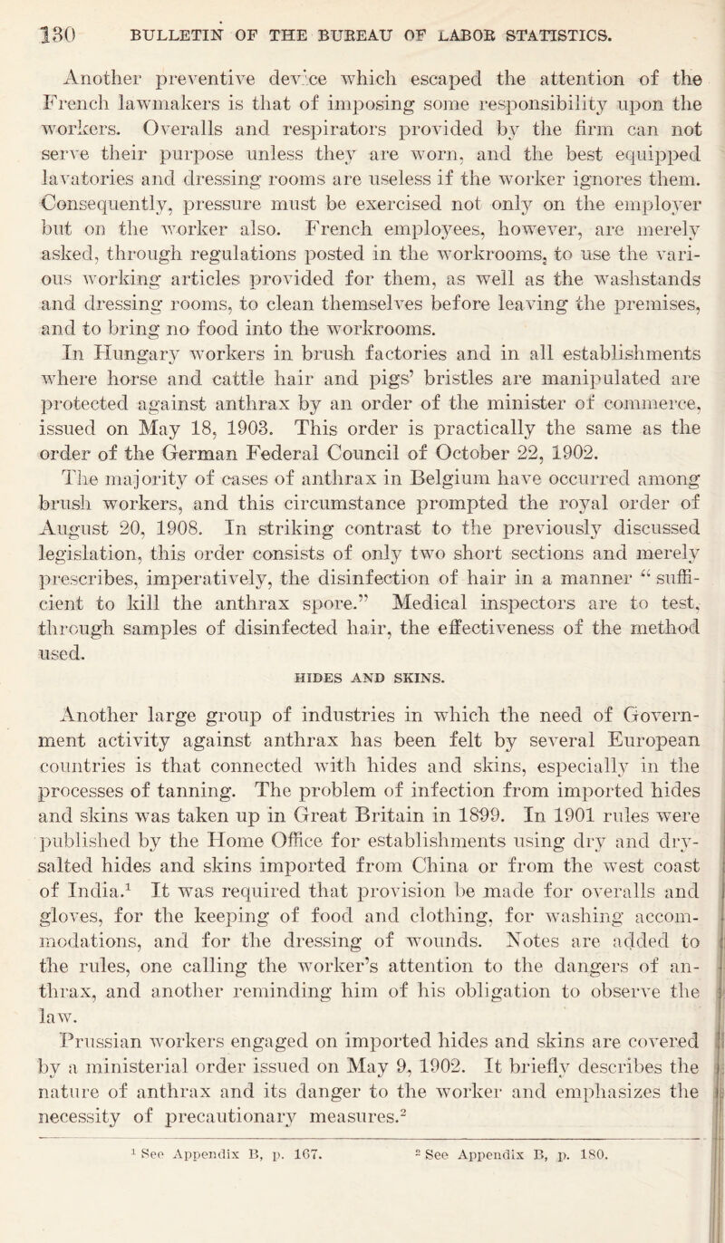 Another preventive device which escaped the attention of the French lawmakers is that of imposing some responsibility upon the workers. Overalls and respirators provided by the firm can not serve their purpose unless they are worn, and the best equipped lavatories and dressing rooms are useless if the worker ignores them. Consequently, pressure must be exercised not only on the employer but on the worker also. French employees, however, are merely asked, through regulations posted in the workrooms; to use the vari- ous working articles provided for them, as well as the washstands and dressing rooms, to clean themselves before leaving the premises, and to bring no food into the workrooms. In Hungary workers in brush factories and in all establishments where horse and cattle hair and pigs’ bristles are manipulated are protected against anthrax by an order of the minister of commerce, issued on May 18, 1903. This order is practically the same as the order of the German Federal Council of October 22, 1902. The majority of cases of anthrax in Belgium have occurred among brush workers, and this circumstance prompted the royal order of August 20, 1908. In striking contrast to the previously discussed legislation, this order consists of only two short sections and merely prescribes, imperatively, the disinfection of hair in a manner u suffi- cient to kill the anthrax spore.’' Medical inspectors are to test, through samples of disinfected hair, the effectiveness of the method used. HIDES AND SKINS. Another large group of industries in which the need of Govern- ment activity against anthrax has been felt by several European countries is that connected with hides and skins, especially in the processes of tanning. The problem of infection from imported hides and skins was taken up in Great Britain in 1899. In 1901 rules were published by the Home Office for establishments using dry and dry- salted hides and skins imported from China or from the west coast of India.1 It was required that provision be made for overalls and gloves, for the keeping of food and clothing, for washing accom- modations, and for the dressing of wounds. Notes are added to the rules, one calling the worker’s attention to the dangers of an- thrax, and another reminding him of his obligation to observe the law. Prussian workers engaged on imported hides and skins are covered by a ministerial order issued on May 9, 1902. It briefly describes the nature of anthrax and its danger to the worker and emphasizes the necessity of precautionary measures.2