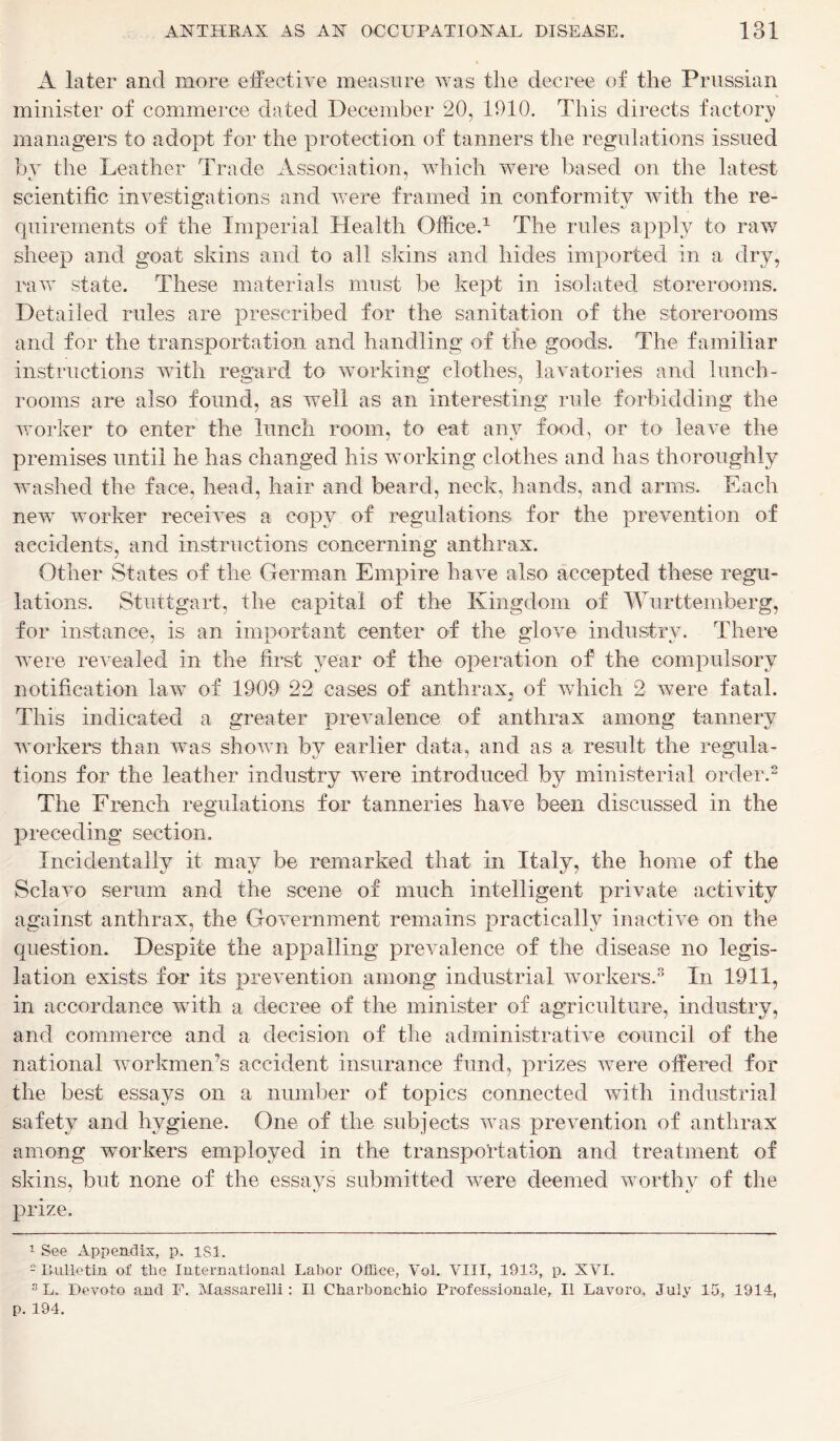 A later and more effective measure was the decree of the Prussian minister of commerce dated December 20, 1910. This directs factory managers to adopt for the protection of tanners the regulations issued by the Leather Trade Association, which were based on the latest scientific investigations and were framed in conformity with the re- quirements of the Imperial Health Office.1 The rules apply to raw sheep and goat skins and to all skins and hides imported in a dry, raw state. These materials must be kept in isolated storerooms. Detailed rules are prescribed for the sanitation of the storerooms and for the transportation and handling of the goods. The familiar instructions with regard to working clothes, lavatories and lunch- rooms are also found, as well as an interesting rule forbidding the worker to enter the lunch room, to eat any food, or to leave the premises until he has changed his working clothes and has thoroughly washed the face, head, hair and beard, neck, hands, and arms. Each new worker receives a copy of regulations for the prevention of accidents, and instructions concerning anthrax. Other States of the German Empire have also accepted these regu- lations. Stuttgart, the capital of the Kingdom of Wurttemberg, for instance, is an important center of the glove industry. There were revealed in the first year of the operation of the compulsory notification law of 1909 22 cases of anthrax, of which 2 were fatal. This indicated a greater prevalence of anthrax among tannery workers than was shown by earlier data, and as a result the regula- tions for the leather industry were introduced by ministerial order.2 The French regulations for tanneries have been discussed in the preceding section. Incidentally it may be remarked that in Italy, the home of the Sclavo serum and the scene of much intelligent private activity against anthrax, the Government remains practically inactive on the question. Despite the appalling prevalence of the disease no legis- lation exists for its prevention among industrial workers.3 In 1911, in accordance with a decree of the minister of agriculture, industry, and commerce and a decision of the administrative council of the national workmen’s accident insurance fund, prizes were offered for the best essays on a number of topics connected with industrial safety and hygiene. One of the subjects was prevention of anthrax among workers employed in the transportation and treatment of skins, but none of the essays submitted were deemed worthy of the prize, 1 See Appendix, p. isi. e Bulletin of the International Labor Office, Vol. VIII, 1913, p. XVI. 3 L. Devoto and F. Massarelli : II Charbonchio Professional, II Lavoro, July 15, 1914, p. 194.