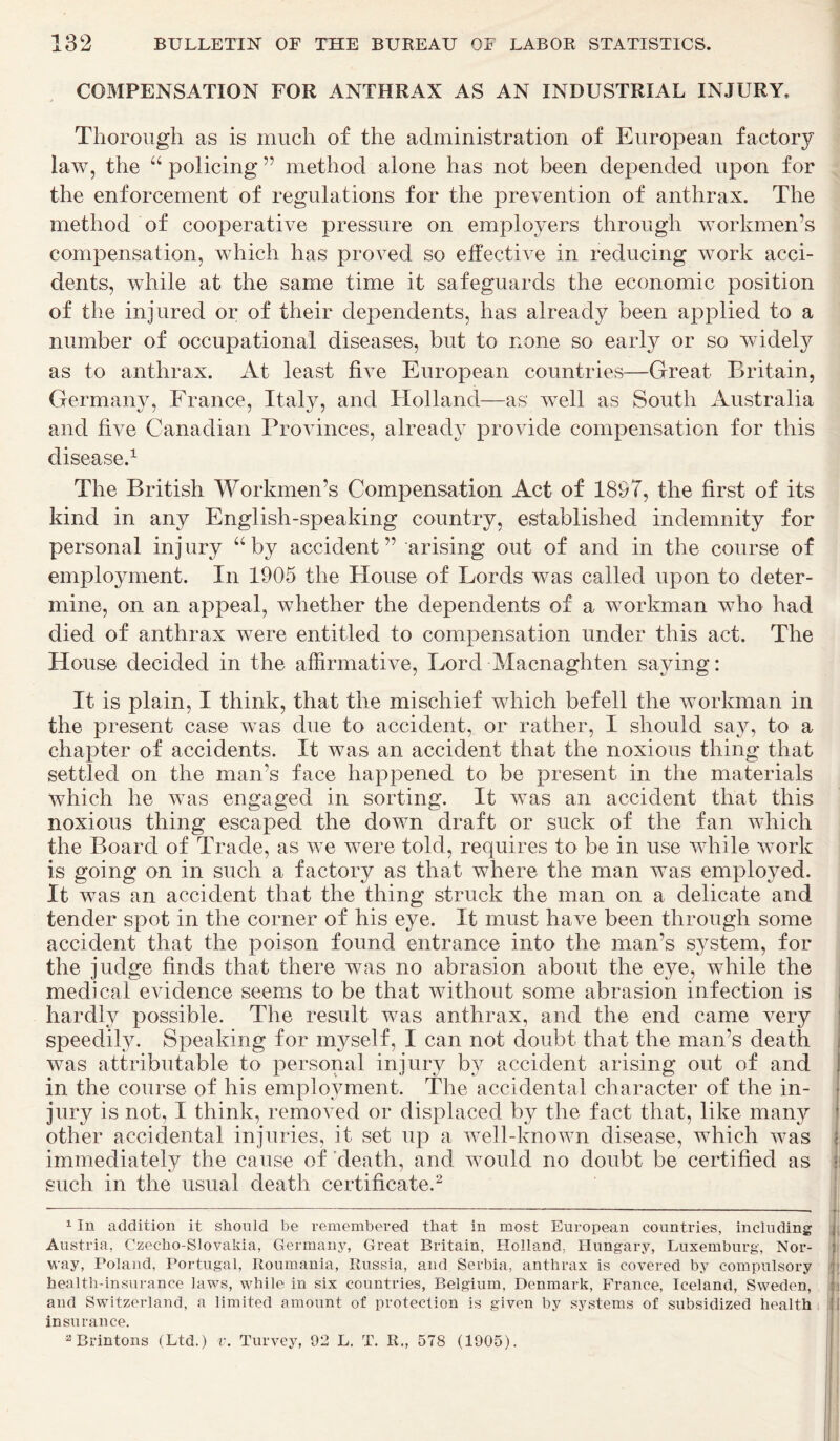 COMPENSATION FOR ANTHRAX AS AN INDUSTRIAL INJURY, Thorough as is much of the administration of European factory law, the u policing ” method alone has not been depended upon for the enforcement of regulations for the prevention of anthrax. The method of cooperative pressure on employers through workmen’s compensation, which lias proved so effective in reducing work acci- dents, while at the same time it safeguards the economic position of the injured or of their dependents, has already been applied to a number of occupational diseases, but to none so early or so widely as to anthrax. At least five European countries—Great Britain, Germany, France, Italy, and Holland—as' well as South Australia and five Canadian Provinces, already provide compensation for this disease.* 1 The British Workmen’s Compensation Act of 1897, the first of its kind in any English-speaking country, established indemnity for personal injury “ by accident” arising out of and in the course of employment. In 1905 the House of Lords was called upon to deter- mine, on an appeal, whether the dependents of a workman who had died of anthrax were entitled to compensation under this act. The House decided in the affirmative, Lord Macnaghten saying: It is plain, I think, that the mischief which befell the workman in the present case was due to accident, or rather, I should say, to a chapter of accidents. It was an accident that the noxious thing that settled on the man's face happened to be present in the materials which he was engaged in sorting. It was an accident that this noxious thing escaped the down draft or suck of the fan which the Board of Trade, as we were told, requires to be in use while work is going on in such a factory as that where the man was employed. It was an accident that the thing struck the man on a delicate and tender spot in the corner of his eye. It must have been through some accident that the poison found entrance into the man’s system, for the judge finds that there was no abrasion about the eye, while the medical evidence seems to be that without some abrasion infection is hardly possible. The result was anthrax, and the end came very speedily. Speaking for myself, I can not doubt that the man’s death was attributable to personal injury by accident arising out of and in the course of his employment. The accidental character of the in- jury is not, I think, removed or displaced by the fact that, like many other accidental injuries, it set up a well-known disease, which was immediately the cause of death, and would no doubt be certified as such in the usual death certificate.2 - —— — , 1 In addition it should be remembered that in most European countries, including Austria, Czecho-Slovakia, Germany, Great Britain, Holland, Hungary, Luxemburg, Nor- way, Poland, Portugal, Roumania, Russia, and Serbia, anthrax is covered by compulsory health-insurance laws, while in six countries, Belgium. Denmark, France, Iceland, Sweden, and Switzerland, a limited amount of protection is given by systems of subsidized health insurance. 2 Brintons (Ltd.) v. Purvey, 02 L. T. R„ 578 (1005).