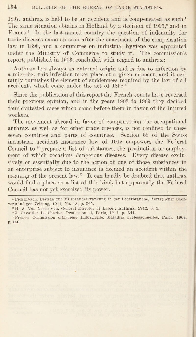 t )\ 1897, anthrax is held to be an accident and is, compensated as such.1 The same situation obtains in Holland by a decision of 1905,2 and in France.3 In the last-named country the question of indemnity for trade diseases came up soon after the enactment of the compensation law in 1898, and a committee on industrial hygiene was appointed under the Ministry of Commerce to study it. The commission’s report, published in 1903, concluded with regard to anthrax: Anthrax has always an external origin and is due to infection by a microbe; this infection takes place at a given moment, and it cer- tainly furnishes the element of suddenness required by the law of all accidents which come under the act of 1898.4 Since the publication of this report the French courts have reversed their previous opinion^ and in the years 1903 to 1909 they decided four contested cases which came before them in favor of the injured workers. The movement abroad in favor of compensation for occupational anthrax, as well as for other trade diseases, is not confined to these seven countries and parts of countries. Section 68 of the Swiss industrial accident insurance law of 1912 empowers the Federal Council to “ prepare a list of substances, the production or employ- ment of which occasions dangerous diseases. Every disease exclu- sively or essentially due to the action of one of those substances in an enterprise subject to insurance is deemed an accident within the meaning of the present law.” It can hardly be doubted that anthrax would find a place on a list of this kind, but apparently the Federal Council has not yet exercised its power. 1 Pickenbaeh, Beitrag zur Milzbranderkrankung in der Lederbranche, Aertztlicher Sacli- verstandigen Zeitung, 1914, No. IS, p. 365. 2 H. A. Van Ysselsteyn, General Director of Labor : Anthrax, 1912, p. 1. SJ. Cavaille : Le Charbon Professional, Paris, 1911, p. 344. 4 France, Commission d’Hygiene Industrielle, Maladies professionnelles, Paris, 1903, p. 140,