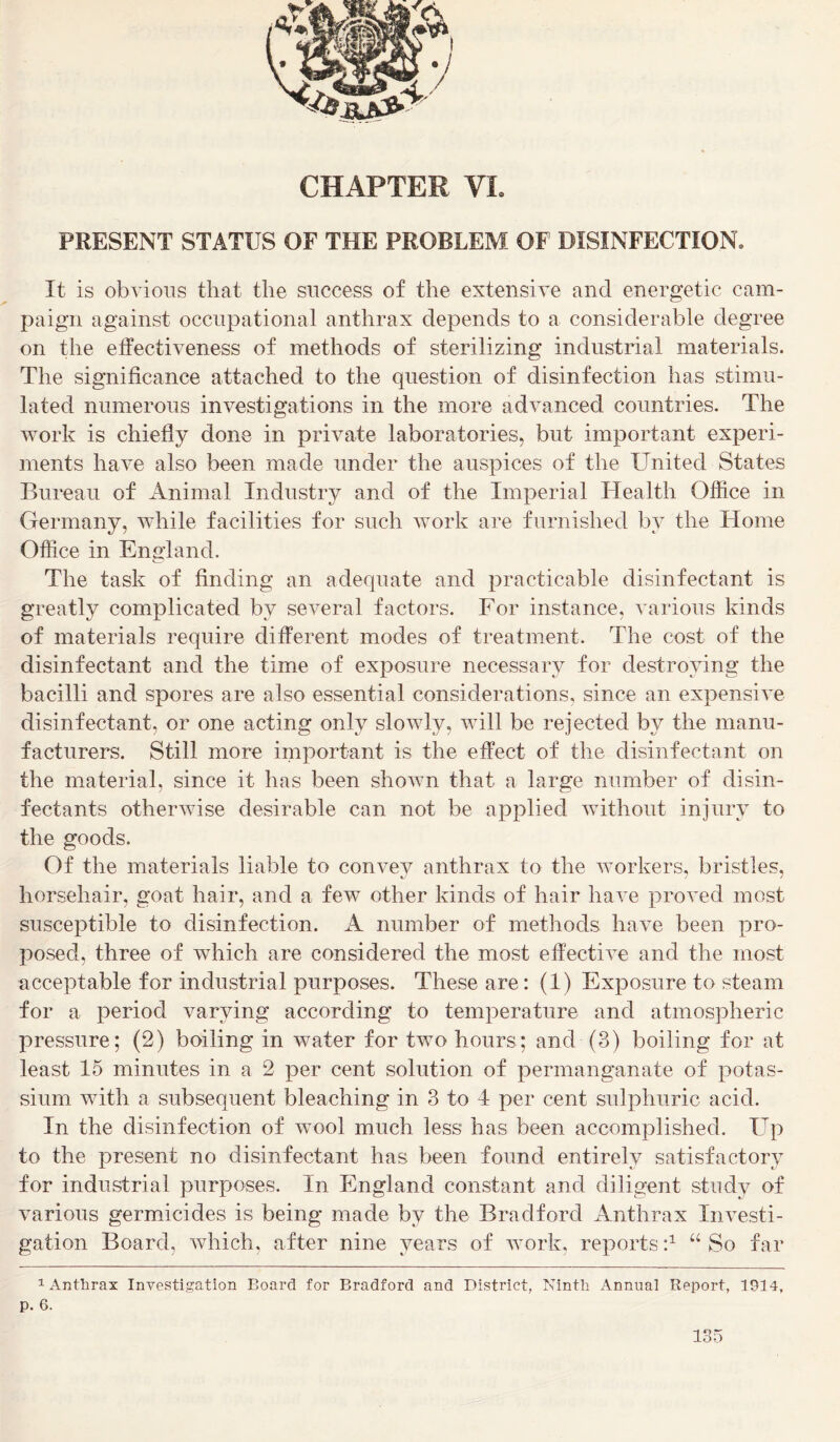 PRESENT STATUS OF THE PROBLEM OF DISINFECTION* It is obvious that the success of the extensive and energetic cam- paign against occupational anthrax depends to a considerable degree on the effectiveness of methods of sterilizing industrial materials. The significance attached to the question of disinfection has stimu- lated numerous investigations in the more advanced countries. The work is chiefly done in private laboratories, but important experi- ments have also been made under the auspices of the United States Bureau of Animal Industry and of the Imperial Health Office in Germany, while facilities for such work are furnished by the Home Office in England. The task of finding an adequate and practicable disinfectant is greatly complicated by several factors. For instance, various kinds of materials require different modes of treatment. The cost of the disinfectant and the time of exposure necessary for destroying the bacilli and spores are also essential considerations, since an expensive disinfectant, or one acting only slowly, will be rejected by the manu- facturers. Still more important is the effect of the disinfectant on the material, since it has been shown that a large number of disin- fectants otherwise desirable can not be applied without injury to the goods. Of the materials liable to convey anthrax to the workers, bristles, horsehair, goat hair, and a few other kinds of hair have proved most susceptible to disinfection. A number of methods, have been pro- posed, three of which are considered the most effective and the most acceptable for industrial purposes. These are: (1) Exposure to steam for a period varying according to temperature and atmospheric pressure; (2) boiling in water for two hours; and (3) boiling for at least 15 minutes in a 2 per cent solution of permanganate of potas- sium with a subsequent bleaching in 3 to 4 per cent sulphuric acid. In the disinfection of wool much less has been accomplished. Up to the present no disinfectant has been found entirely satisfactory for industrial purposes. In England constant and diligent study of various germicides is being made by the Bradford Anthrax Investi- gation Board, which, after nine years of work, reports:1 “So far 1 Anthrax Investigation Board for Bradford and District, Ninth Annual Report, 1914, p. 6.