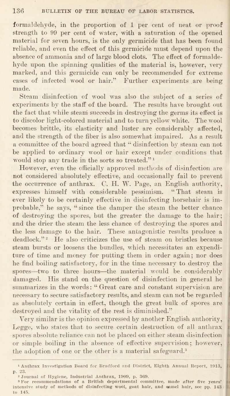 formaldehyde, in the proportion of 1 per cent of neat or proof strength to 99 per cent of water, with a saturation of the opened material for seven hours, is the only germicide that has been found reliable, and even the effect of this germicide must depend upon the absence of ammonia and of large blood clots. The effect of formalde- hyde upon the spinning qualities of the material is, however, very marked, and this germicide can only be recommended for extreme cases of infected wool or hair.” Further experiments are being made. Steam disinfection of wool was also the subject of a series of experiments by the staff of the board. The results have brought out the fact that while steam succeeds in destroying the germs its effect is to discolor light-colored material and to turn yellow white. The wool becomes brittle, its elasticity and luster are considerably affected, and the strength of the fiber is also somewhat impaired. As a result a committee of the board agreed that disinfection by steam can not be applied to ordinary wool or hair except under conditions that would stop any trade in the sorts so treated.” 1 However, even the officially approved methods of disinfection are not considered absolutely effective, and occasionally fail to prevent the occurrence of anthrax. C. FI. W. Page, an English authority, expresses himself with considerable pessimism. “ That steam is ever likely to be certainly effective in disinfecting horsehair is im- probable,” he says, “ since the damper the steam the better chance of destro}dng the spores, but the greater the damage to the hair; and the drier the steam the less chance of destroying the spores and the less damage to the hair. These antagonistic results produce a deadlock.”2 Fie also criticizes the use of steam on bristles because steam bursts or loosens the bundles, which necessitates an expendi- ture of time and money for putting them in order again; nor does he find boiling satisfactory, for in the time necessary to destroy the spores—two to three hours—the material would be considerably damaged. His stand on the question of disinfection in general he summarizes in the words: “Great care and constant supervision are necessary to secure satisfactory results, and steam can not be regarded as absolutely certain in effect, though the great bulk of spores are destroyed and the vitality of the rest is diminished.” Very similar is the opinion expressed by another English authority, Legge, who states that to secure certain destruction of all anthrax spores absolute reliance can not be placed on either steam disinfection or simple boiling in the absence of effective supervision; however, the adoption of one or the other is a material safeguard.3 1 Anthrax Investigation Board for Bradford and District, Eighth Annual Report, 1913, p. 23. 2 Journal of Hygiene, Industrial Anthrax, 1909, p. 369. 3 For recommendations of a British departmental committee, made after five years’ intensive study of methods of disinfecting wool, goat hair, and oamel hair, see pp. 143 to 145.