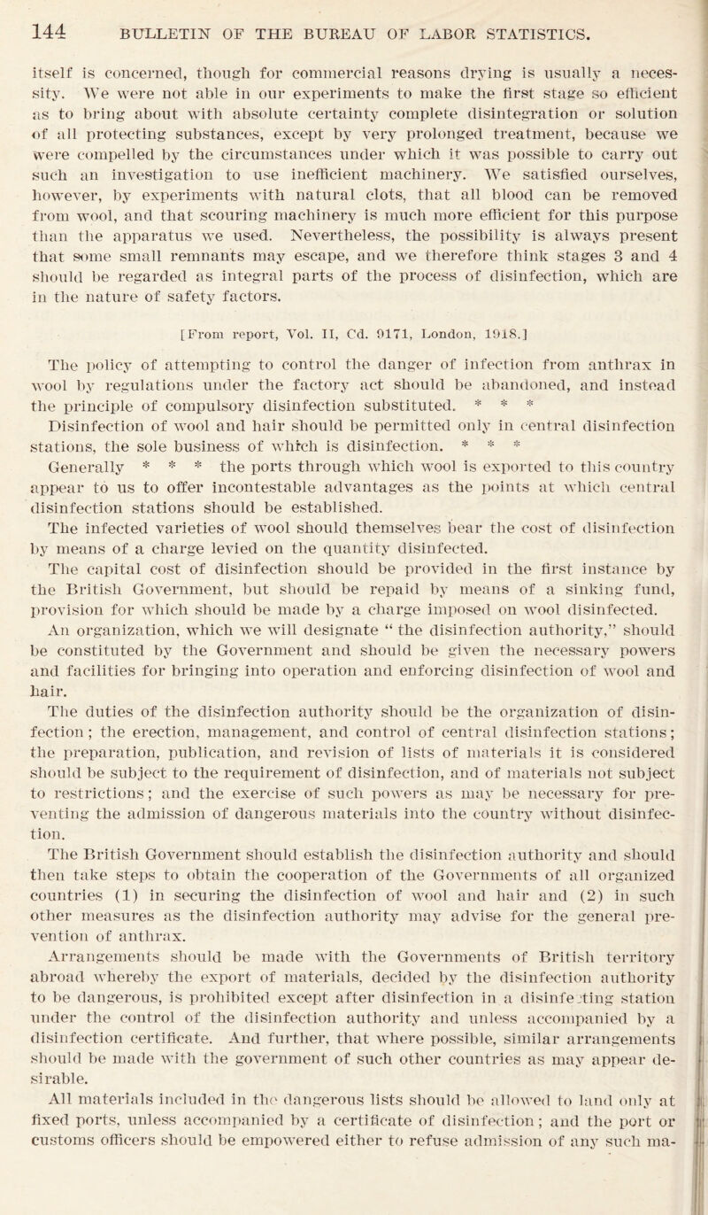 itself is concerned, though for commercial reasons drying is usually a neces- sity. We were not able in our experiments to make the first stage so efficient as to bring about with absolute certainty complete disintegration or solution of all protecting substances, except by very prolonged treatment, because we were compelled by the circumstances under which it was possible to carry out such an investigation to use inefficient machinery. We satisfied ourselves, however, by experiments with natural clots, that all blood can be removed from wool, and that scouring machinery is much more efficient for this purpose than the apparatus we used. Nevertheless, the possibility is always present that some small remnants may escape, and we therefore think stages 3 and 4 should be regarded as integral parts of the process of disinfection, which are in the nature of safety factors. [From report, Vol. II, Cd. 0171, London, 1918.] The policy of attempting to control the danger of infection from anthrax in wool by regulations under the factory act should be abandoned, and instead the principle of compulsory disinfection substituted. * * * Disinfection of wool and hair should be permitted only in central disinfection stations, the sole business of whfcli is disinfection. * * * Generally * * * the ports through which wool is exported to this country appear to us to offer incontestable advantages as the points at which central disinfection stations should be established. The infected varieties of wool should themselves bear the cost of disinfection by means of a charge levied on the quantity disinfected. The capital cost of disinfection should be provided in the first instance by the British Government, but should be repaid by means of a sinking fund, provision for which should be made by a charge imposed on wool disinfected. An organization, which we will designate “ the disinfection authority,” should be constituted by the Government and should be given the necessary powers and facilities for bringing into operation and enforcing disinfection of wool and hair. The duties of the disinfection authority should be the organization of disin- fection ; the erection, management, and control of central disinfection stations; the preparation, publication, and revision of lists of materials it is considered should be subject to the requirement of disinfection, and of materials not subject to restrictions; and the exercise of such powers as may be necessary for pre- venting the admission of dangerous materials into the country without disinfec- tion. The British Government should establish the disinfection authority and should then take steps to obtain the cooperation of the Governments of all organized countries (1) in securing the disinfection of wool and hair and (2) in such other measures as the disinfection authority may advise for the general pre- vention of anthrax. Arrangements should be made with the Governments of British territory abroad whereby the export of materials, decided by the disinfection authority to be dangerous, is prohibited except after disinfection in a disinfecting station under the control of the disinfection authority and unless accompanied by a disinfection certificate. And further, that where possible, similar arrangements should be made with the government of such other countries as may appear de- sirable. All materials included in the dangerous lists should be allowed to land only at fixed ports, unless accompanied by a certificate of disinfection; and the port or customs officers should be empowered either to refuse admission of any such nm-