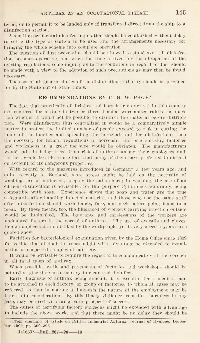 terial, or to permit it to be landed only if transferred direct from tlie ship to a disinfection station. A small experimental disinfecting station should be established without delay to settle the type of station to be used and the arrangements necessary for bringing the whole scheme into complete operation. The question of dust prevention should be allowed to stand over till disinfec- tion becomes operative, and when the time arrives for the abrogation of the existing regulations, some inquiry as to the conditions in regard to dust should be made with a view to the adoption of such precautions as may then be found necessary. The cost of all general duties of the disinfection authority should be provided for by the State out of State funds. RECOMMENDATIONS BY C. IL W. PAGE.1 The fact that practically all bristles and horsehair on arrival in this country are centered for a time in two or three London warehouses raises the ques- tion whether it would not be possible to disinfect the material before distribu- tion. Were disinfection thus centralized it would be a comparatively simple matter to protect the limited number of people exposed to risk in cutting the knots of the bundles and spreading the horsehair out for disinfection; then the necessity for formal regulations in horsehair and brush-making factories and workshops in a great measure would be obviated. The manufacturers would gain in being freed from risk of anthrax among their employees and, further, would be able to use hair that many of them have preferred to discard on account of its dangerous properties. With regard to the measures introduced in Germany a few years ago, and quite recently in England, more stress might be laid on the necessity of washing, use of nailbrush, keeping the nails short; in washing, the use of an efficient disinfectant is advisable; for this purpose Cyllin does admirably, being compatible with soap. Experience shows that soap and water are the true safeguards after handling infected material, and those who use the same stuff after disinfection should wash hands, face, and neck before going home to a meal. By these means, too, the likelihood of workers carrying infection outside would be diminished. The ignorance and carelessness of the workers are undoubted factors in the spread of anthrax. The use of overalls and gloves, though unpleasant and disliked by the workpeople, yet is very necessary, as cases quoted show. Facilities for bacteriological examination given by the Home Office since 1899 for verification of doubtful cases might with advantage be extended to exami- nation of suspected samples of hair, etc. It would be advisable to require the registrar to communicate with the coroner in all fatal cases of anthrax. When possible, walls and pavements of factories and workshops should be painted or glazed so as to be easy to clean and disinfect. Early diagnosis of anthrax being difficult, it is essential for a medical man to be attached to each factory, or group of factories, to whom all cases may be referred, so that in making a diagnosis the nature of the employment may be taken into consideration. By this timely vigilance, remedies, harmless in any case, may be used with far greater prospect of success. The duties of certifying factory surgeons might be extended with advantage to include the above work, and that there might be no delay they should be 1 From summary of article on British Industrial Anthrax, Journal of Hygiene, Decem- ber, 1909, pp. 390-395. 141633°—Bull. 267—20 10