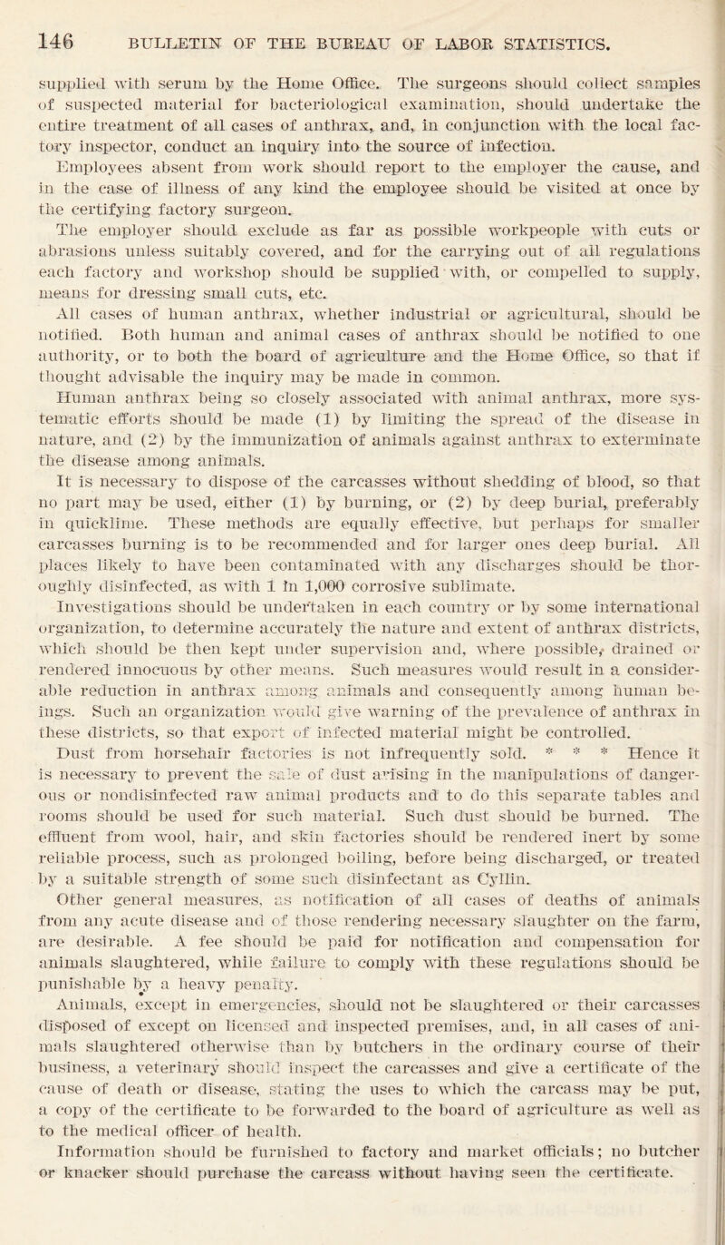 supplied with serum by the Home Office. The surgeons should collect samples of suspected material for bacteriological examination, should undertake the entire treatment of all cases of anthrax, and, in conjunction with the local fac- tory inspector, conduct an inquiry into the source of infection. Employees absent from work should report to the employer the cause, and in the case of illness of any kind the employee should be visited at once by the certifying factory surgeon. The employer should exclude as far as possible workpeople with cuts or abrasions unless suitably covered, and for the carrying out of ail regulations each factory and workshop should be supplied with, or compelled to supply, means for dressing small cuts, etc. All cases of human anthrax, wdiether industrial or agricultural, should be notified. Both human and animal cases of anthrax should be notified to one authority, or to both the board of agriculture and the Home Office, so that if thought advisable the inquiry may be made in common. Human anthrax being so closely associated with animal anthrax, more sys- tematic efforts should be made (1) by limiting the spread of the disease in nature, and (2) by the immunization of animals against anthrax to exterminate the disease among animals. It is necessary to dispose of the carcasses without shedding of blood, so that no part may be used, either (1) by burning, or (2) by deep burial, preferably in quicklime. These methods are equally effective, but. perhaps for smaller carcasses burning is to be recommended and for larger ones deep burial. All places likely to have been contaminated with any discharges should be thor- oughly disinfected, as with 1 In 1,000 corrosive sublimate. Investigations should be undertaken in each country or by some international organization, to determine accurately the nature and extent of anthrax districts, which should be then kept under supervision and, where possible, drained or rendered innocuous by other means. Such measures would result in a consider- able reduction in anthrax among animals and consequently among human be- ings. Such an organization would give warning of the prevalence of anthrax in these districts, so that export of infected material might be controlled. Dust from horsehair factories is not infrequently sold. * * * Hence it is necessary to prevent the sale of dust arising in the manipulations of danger- ous or nondisinfected raw animal products and to do this separate tables and rooms should be used for such material. Such dust should be burned. The effluent from wool, hair, and skin factories should be rendered inert by some reliable process, such as prolonged boiling, before being discharged, or treated by a suitable strength of some such disinfectant as Cyllin. Other general measures, as notification of all cases of deaths of animals from any acute disease and of those rendering necessary slaughter on the farm, are desirable. A fee should be paid for notification and compensation for animals slaughtered, while failure to comply with these regulations should be punishable by a heavy penalty. Animals, except in emergencies, should not be slaughtered or their carcasses disposed of except on licensed and inspected premises, and, in all cases of ani- mals slaughtered otherwise than by butchers in the ordinary course of their business, a veterinary should inspect the carcasses and give a certificate of the cause of death or disease, stating the uses to which the carcass may be put, a copy of the certificate to be forwarded to the board of agriculture as well as to the medical officer of health. Information should be furnished to factory and market officials; no butcher or knacker should purchase the carcass without having seen the certificate.