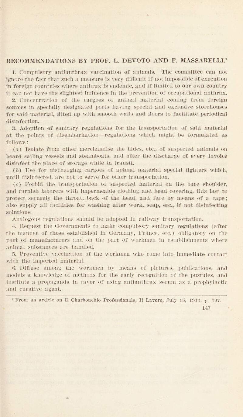RECOMMENDATIONS BY PROF. L, DEYOTO AND F. MASSARELLI.1 1. Compulsory antianthrax vaccination of animals. The committee can not ignore the fact that such a measure is very difficult if not impossible of execution in foreign countries where anthrax is endemic, and if limited to our own country it can not have the slightest influence in the prevention of occupational anthrax. 2. Concentration of the cargoes of animal material coming from foreign sources in specially designated ports- having special and exclusive storehouses for said material, fitted up with smooth walls and floors to facilitate periodical disinfection. 3. Adoption of sanitary regulations for the transportation of said material at the points of disembarkation—regulations which might be formulated as follows: (a) Isolate from other merchandise the hides, etc., of suspected animals on board sailing vessels and steamboats, and after the discharge of every invoice disinfect the place of storage while in transit. (1)) Use for discharging cargoes of animal material special lighters which, until disinfected, are not to serve for other transportation. (c) Forbid the transportation of suspected material on the bare shoulder, and furnish laborers with impermeable clothing and head covering, this last to protect securely the throat, back of the head, and face by means of a cape; also supply all facilities for washing after work, soap, etc., if not disinfecting solutions. Analogous regulations should be adopted in railway transportation. 4. Request the Governments to make compulsory sanitary regulations (after the manner of those established in Germany, France, etc.) obligatory on the part of manufacturers and on the part of workmen in establishments where animal substances are handled. 5. Preventive vaccination of the workmen who come into immediate contact with the imported material. G. Diffuse among the workmen by means of pictures, publications, and models a knowledge of methods for the early recognition of the pustules, and institute a propaganda in favor of using antianthrax serum as a prophylactic and curative agent. From an article on II Charbonchio Professional, II Lavoro, July 15, 1014, p. 197. 1