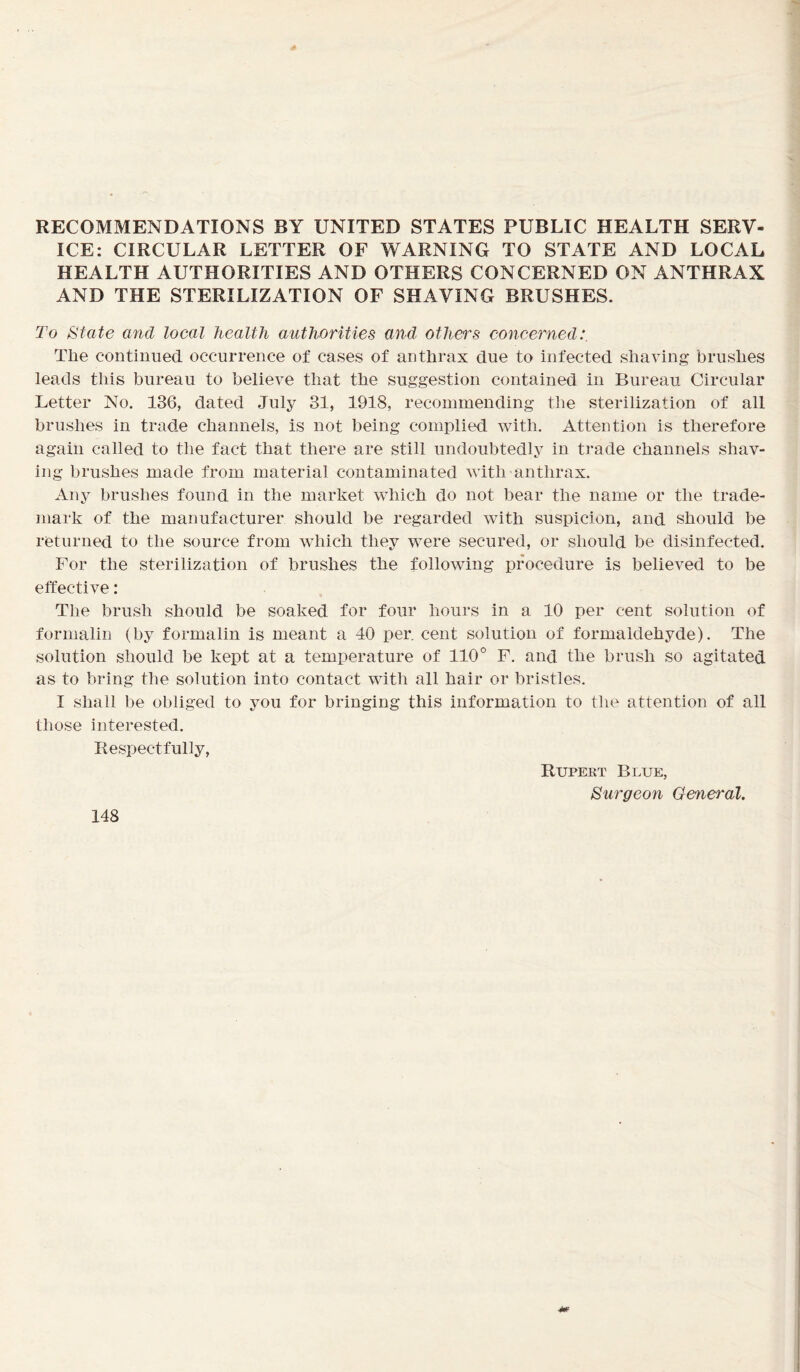 RECOMMENDATIONS BY UNITED STATES PUBLIC HEALTH SERV- ICE: CIRCULAR LETTER OF WARNING TO STATE AND LOCAL HEALTH AUTHORITIES AND OTHERS CONCERNED ON ANTHRAX AND THE STERILIZATION OF SHAVING BRUSHES. To State and local health authorities and others concerned: The continued occurrence of cases of anthrax due to infected shaving brushes leads this bureau to believe that the suggestion contained in Bureau Circular Letter No. 136, dated July 31, 1918, recommending the sterilization of all brushes in trade channels, is not being complied with. Attention is therefore again called to the fact that there are still undoubtedly in trade channels shav- ing brushes made from material contaminated with anthrax. Any brushes found in the market which do not bear the name or the trade- mark of the manufacturer should be regarded with suspicion, and should be returned to the source from which they were secured, or should be disinfected. For the sterilization of brushes the following procedure is believed to be effective: The brush should be soaked for four hours in a 10 per cent solution of formalin (by formalin is meant a 40 per. cent solution of formaldehyde). The solution should be kept at a temperature of 110° F. and the brush so agitated as to bring the solution into contact with all hair or bristles. I shall be obliged to you for bringing this information to the attention of all those interested. Respectfully, 148 Rupert Blue, Surgeon General.