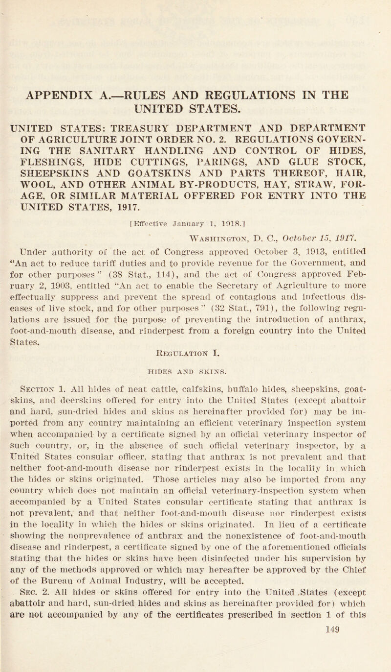 APPENDIX A.—RULES AND REGULATIONS IN THE UNITED STATES. UNITED STATES: TREASURY DEPARTMENT AND DEPARTMENT OF AGRICULTURE JOINT ORDER NO. 2. REGULATIONS GOVERN- ING THE SANITARY HANDLING AND CONTROL OF HIDES, FLESHINGS, HIDE CUTTINGS, PARINGS, AND GLUE STOCK, SHEEPSKINS AND GOATSKINS AND PARTS THEREOF, HAIR, WOOL, AND OTHER ANIMAL BY-PRODUCTS, HAY, STRAW, FOR- AGE, OR SIMILAR MATERIAL OFFERED FOR ENTRY INTO THE UNITED STATES, 1917. [Effective January 1, 1918.] Washington, D. C., October 15, 1917. Under authority of the act of Congress approved October 3, 1913, entitled “An act to reduce tariff duties and to provide revenue for the Government, and for other purposes” (38 Stat., 114), and the act of Congress approved Feb- ruary 2, 1903, entitled “An act to enable the Secretary of Agriculture to more effectually suppress and prevent the spread of contagious and infectious dis- eases of live stock, and for other purposes” (32 Stat., 791), the following regu- lations are issued for the purpose of preventing the introduction of anthrax, foot-and-mouth disease, and rinderpest from a foreign country into the United States. Regulation I. HIDES AND SKINS. Section 1. All hides of neat cattle, calfskins, buffalo hides, sheepskins, goat- skins, and deerskins offered for entry into the United States (except abattoir and hard, sun-dried hides and skins as hereinafter provided for) may be im- ported from any country maintaining an efficient veterinary inspection system when accompanied by a certificate signed by an official veterinary inspector of such country, or, in the absence of such official veterinary inspector, by a United States consular officer, stating that anthrax is not prevalent and that neither foot-and-mouth disease nor rinderpest exists in the locality in which the hides or skins originated. Those articles may also be imported from any country which does not maintain an official veterinary-inspection system when accompanied by a United States consular certificate stating that anthrax is not prevalent, and that neither foot-and-mouth disease nor rinderpest exists in the locality in which the hides or skins originated. In lieu of a certificate showing the nonprevalence of anthrax and the nonexistence of foot-and-mouth disease and rinderpest, a certificate signed by one of the aforementioned officials stating that the hides or skins have been disinfected under his supervision by any of the methods approved or which may hereafter be approved by the Chief of the Bureau of Animal Industry, will be accepted. Sec. 2. All hides or skins offered for entry into the United .States (except abattoir and hard, sun-dried hides and skins as hereinafter provided for) which are not accompanied by any of the certificates prescribed in section 1 of this