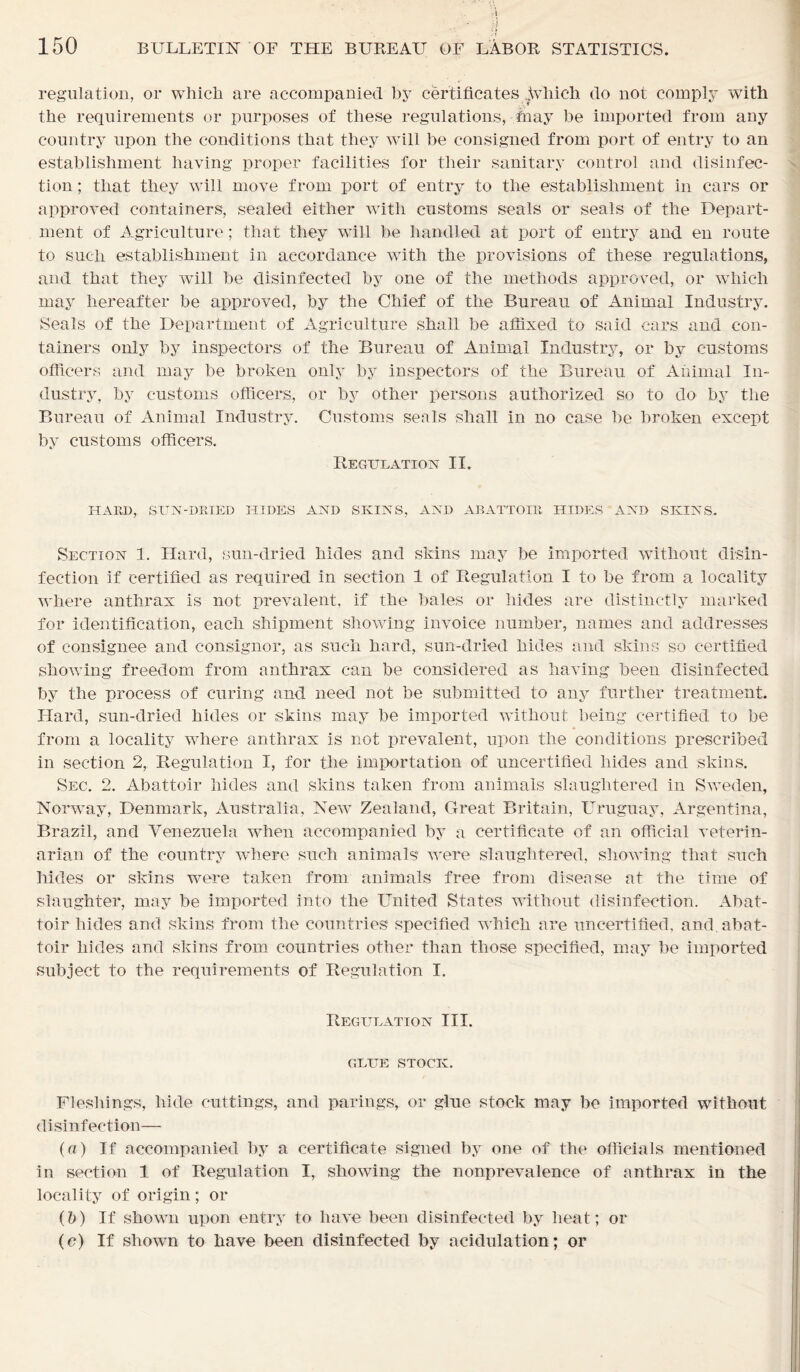 'A ii 150 BULLETIN OF THE BUREAU OF LABOR STATISTICS. regulation, or which are accompanied by certificates ?\vhich do not comply with the requirements or purposes of these regulations, fnay be imported from any country upon the conditions that they will be consigned from port of entry to an establishment having proper facilities for their sanitary control and disinfec- tion ; that they will move from port of entry to the establishment in cars or approved containers, sealed either with customs seals or seals of the Depart- ment of Agriculture; that they will be handled at port of entry and en route to such establishment in accordance with the provisions of these regulations, and that they will be disinfected by one of the methods approved, or which may hereafter be approved, by the Chief of the Bureau of Animal Industry. Seals of the Department of Agriculture shall be affixed to said cars and con- tainers only by inspectors of the Bureau of Animal Industry, or by customs officers and may be broken only by inspectors of the Bureau of Animal In- dustry, by customs officers, or by other persons authorized so to do by the Bureau of Animal Industry. Customs seals shall in no case be broken except by customs officers. Regulation II. HARD, SUN-DRIED HIDES AND SKINS, AND ABATTOIR HIDES AND SKINS. Section 1. Hard, sun-dried hides and skins may be imported without disin- fection if certified as required in section 1 of Regulation I to be from a locality where anthrax is not prevalent, if the bales or hides are distinctly marked for identification, each shipment showing invoice number, names and addresses of consignee and consignor, as such hard, sun-dried hides and skins so certified showing freedom from anthrax can be considered as having been disinfected by the process of curing and need not be submitted to any further treatment. Hard, sun-dried hides or skins may be imported without being certified to be from a locality where anthrax is not prevalent, upon the conditions prescribed in section 2, Regulation I, for the importation of uncertified hides and skins. Sec. 2. Abattoir hides and skins taken from animals slaughtered in Sweden, Norway, Denmark, Australia, New Zealand, Great Britain, Uruguay, Argentina, Brazil, and Venezuela when accompanied by a certificate of an official veterin- arian of the country where such animals were slaughtered, showing that such hides or skins were taken from animals free from disease at the time of slaughter, may be imported into the United States without disinfection. Abat- toir hides and skins from the countries specified which are uncertified, and, abat- toir hides and skins from countries other than those specified, may be imported subject to the requirements of Regulation I. Regulation III. GLUE STOCK. Fleshings, hide cuttings, and parings, or glue stock may be imported without disinfection— («) If accompanied by a certificate signed by one of the officials mentioned in section 1 of Regulation I, showing the nonprevalence of anthrax in the locality of origin; or (l?) If shown upon entry to have been disinfected by heat; or (c) If shown to have been disinfected by acidulation; or