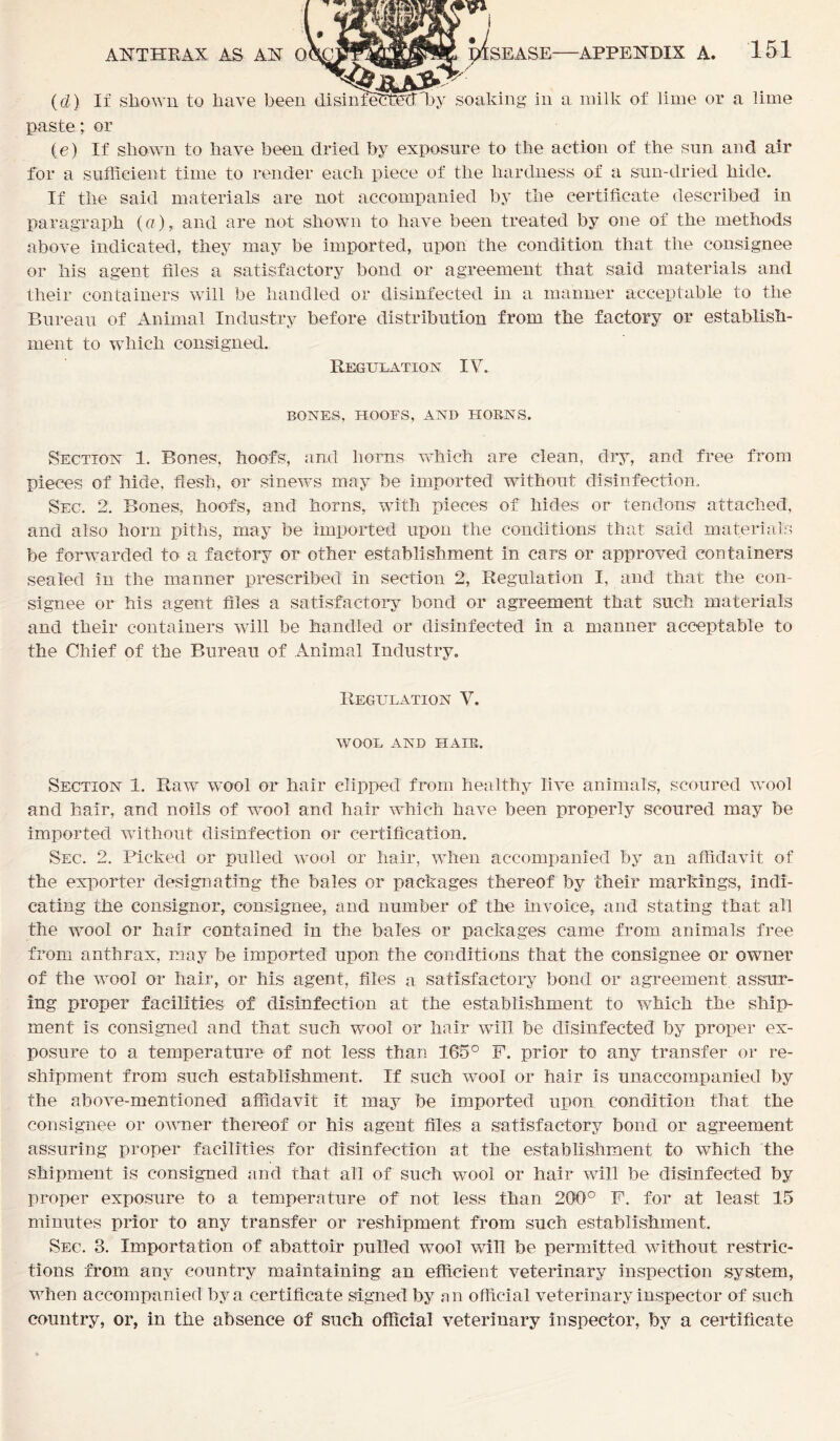 (d) If shown to have been dasinieFfetTby soaking in a milk of lime or a lime paste; or (e) If shown to have been dried by exposure to the action of the sun and air for a sufficient time to render each piece of the hardness of a sun-dried hide. If the said materials are not accompanied by the certificate described in paragraph (a), and are not shown to have been treated by one of the methods above indicated, they may be imported, upon the condition that the consignee or his agent files a satisfactory bond or agreement that said materials and their containers will be handled or disinfected in a manner acceptable to the Bureau of Animal Industry before distribution from the factory or establish- ment to which consigned. Regulation IV. BONES, HOOFS, AND HORNS. Section 1. Bones, hoofs, and horns which are clean, dry, and free from pieces of hide, flesh, or sinews may be imported without disinfection. Sec. 2. Bones, hoofs, and horns, with pieces of hides or tendons attached, and also horn piths, may be imported upon the conditions that said materials be forwarded to a factory or other establishment in cars or approved containers sealed in the manner prescribed in section 2, Regulation I, and that the con- signee or his agent files a satisfactory bond or agreement that such materials and their containers will be handled or disinfected in a manner acceptable to the Chief of the Bureau of Animal Industry. Regulation V. WOOL AND HAIR. Section 1. Raw wool or hair clipped from healthy live animals, scoured wool and hair, and noils of wool and hair which have been properly scoured may be imported without disinfection or certification. Sec. 2. Picked or pulled wool or hair, when accompanied by an affidavit of the exporter designating the bales or packages thereof by their markings, indi- cating the consignor, consignee, and number of the invoice, and stating that all the wool or hair contained in the bales or packages came from animals free from anthrax, may be imported upon the conditions that the consignee or owner of the wool or hair, or his agent, files a satisfactory bond or agreement, assur- ing proper facilities of disinfection at the establishment to which the ship- ment is consigned and that such wool or hair will be disinfected by proper ex- posure to a temperature of not less than 165° F. prior to any transfer or re- shipment from such establishment. If such wool or hair is unaccompanied by the above-mentioned affidavit it may be imported upon condition that the consignee or owner thereof or his agent files a satisfactory bond or agreement assuring proper facilities for disinfection at the establishment to which the shipment is consigned and that all of such wool or hair will be disinfected by proper exposure to a temperature of not less than 200° F. for at least 15 minutes prior to any transfer or reshipment from such establishment. Sec. 3. Importation of abattoir pulled wool will be permitted without restric- tions from any country maintaining an efficient veterinary inspection system, when accompanied by a certificate signed by an official veterinary inspector of such country, or, in the absence of such official veterinary inspector, by a certificate
