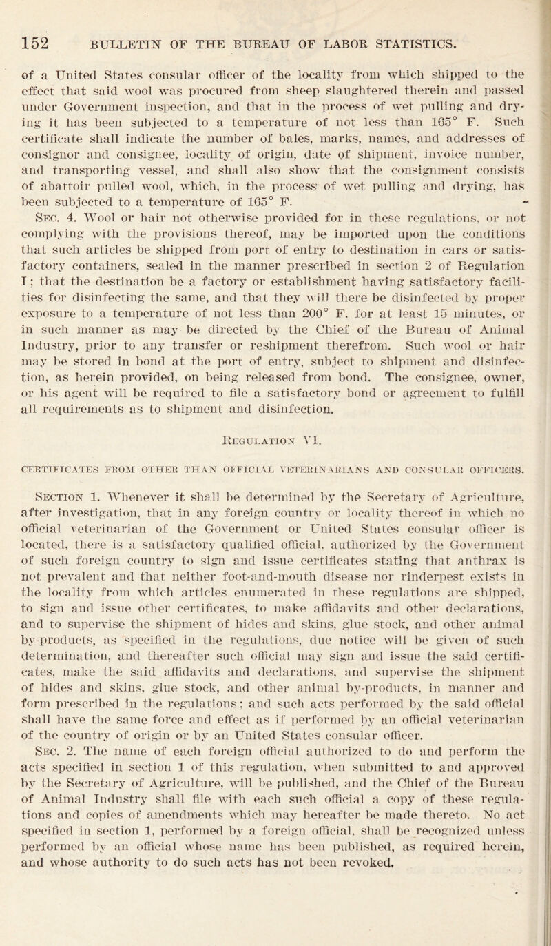 of a United States consular officer of the locality from which shipped to the effect that said wool was procured from sheep slaughtered therein and passed under Government inspection, and that in the process of wet pulling and dry- ing it lias been subjected to a temperature of not less than 165° F. Such certificate shall indicate the number of bales, marks, names, and addresses of consignor and consignee, locality of origin, date of shipment, invoice number, and transporting vessel, and shall also show that the consignment consists of abattoir pulled wool, which, in the process’ of wet pulling and drying, has been subjected to a temperature of 165° F. Sec. 4. Wool or hair not otherwise provided for in these regulations, or not complying with the provisions thereof, may be imported upon the conditions that such articles be shipped from port of entry to destination in cars or satis- factory containers, sealed in the manner prescribed in section 2 of Regulation I; that the destination be a factory or establishment having satisfactory facili- ties for disinfecting the same, and that they will there be disinfected by proper exposure to a temperature of not less than 200° F. for at least 15 minutes, or in such manner as may be directed by the Chief of the Bureau of Animal Industry, prior to any transfer or reshipment therefrom. Such wool or hair may be stored in bond at the port of entry, subject to shipment and disinfec- tion, as herein provided, on being released from bond. The consignee, owner, or his agent will be required to file a satisfactory bond or agreement to fulfill all requirements as to shipment and disinfection. Regulation YI. CERTIFICATES FROM OTHER THAN OFFICIAL VETERINARIANS AND CONSULAR OFFICERS. Section 1. Whenever it shall be determined by the Secretary of Agriculture, after investigation, that in any foreign country or locality thereof in which no official veterinarian of the Government or United States consular officer is located, there is a satisfactory qualified official, authorized by the Government of such foreign country to sign and issue certificates stating that anthrax is not prevalent and that neither foot-and-mouth disease nor rinderpest exists in the locality from which articles enumerated in these regulations are shipped, to sign and issue other certificates, to make affidavits and other declarations, and to supervise the shipment of hides and skins, glue stock, and other animal by-products, as specified in the regulations, due notice will be given of such determination, and thereafter such official may sign and issue the said certifi- cates, make the said affidavits and declarations, and supervise the shipment of hides and skins, glue stock, and other animal by-products, in manner and form prescribed in the regulations; and such acts performed by the said official shall have the same force and effect as if performed by an official veterinarian of the country of origin or by an United States consular officer. Sec. 2. The name of each foreign official authorized to do and perform the acts specified in section 1 of this regulation, when submitted to and approved by the Secretary of Agriculture, will be published, and the Chief of the Bureau of Animal Industry shall file with each such official a copy of these regula- tions and copies of amendments which may hereafter be made thereto. No act specified in section 1, performed by a foreign official, shall be recognized unless performed by an official whose name has been published, as required herein, and whose authority to do such acts has not been revoked.