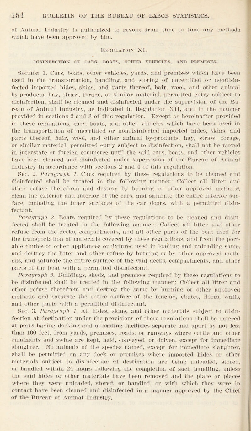of Animal Industry is authorized to revoke from time to time any methods which have been approved by him. Regulation XI. « DISINFECTION OF CAES, BOATS, OTHER VEHICLES, AND PREMISES. Section 1. Cars, boats, other vehicles, yards, and premises' which have been used in the transportation, handling, and storing of uncertified or nondisin- fected imported hides, skins, and parts thereof, hair, wool, and other animal by-products, hay, straw, forage, or similar material, permitted entry subject to disinfection, shall be cleaned and disinfected under the supervision of the Bu- reau of Animal Industry, as indicated in Regulation XII, and in the manner provided in sections 2 and 3 of this regulation. Except as hereinafter provided in these regulations, ears, boats, and other vehicles which have been used in the transportation of uncertified or nondisinfected imported hides, skins, and parts thereof, hair, wool, and other animal by-products, hay, straw, forage, or similar material, permitted entry subject to disinfection, shall not be moved in interstate or foreign commerce until the said cars, boats, and other vehicles have been cleaned and disinfected under supervision of the Bureau of Animal Industry in accordance with sections 2 and 4 of this regulation. Sec. 2. Paragraph 1. Cars required by these regulations to be cleaned and disinfected shall be treated in the following manner: Collect all litter and other refuse therefrom and destroy by burning or other approved methods, clean the exterior and interior of the cars, and saturate the entire interior sur- face, including the inner surfaces of the car doors, with a permitted disin- fectant. Paragraph 2. Boats required by these regulations to be cleaned and disin- fected shall be treated in the following manner: Collect all litter and other refuse from the decks, compartments, and all other parts of the boat used for the transportation of materials covered by these regulations, and from the port- able chutes or other appliances or fixtures used in loading and unloading same, and destroy the litter and other refuse by burning or by other approved meth- ods, and saturate the entire surface of the said decks, compartments, and other parts of the boat with a permitted disinfectant. Paragraph 3. Buildings, sheds, and premises required by these regulations to be disinfected shall be treated in the following manner: Collect all litter and other refuse therefrom and destroy the same by burning or other approved methods and saturate the entire surface of the fencing, chutes, floors, walls, and other parts with a permitted disinfectant. Sec. 3. Paragraph 1. All hides, skins, and other materials subject to disin- fection at destination under the provisions of these regulations shall be entered at ports having docking and unloading facilities separate and apart by not less than 100 feet, from yards, premises, roads, or runways where cattle and other ruminants and swine are kept, held, conveyed, or driven, except for immediate slaughter. No animals of the species named, except for immediate slaughter, shall be permitted on any dock or premises where imported hides or other materials subject to disinfection at destination are being unloaded, stored, or handled within 24 hours following the completion of such handling, unless the said hides or other materials have been removed and the place or places where they were unloaded, stored, or handled, or with which they were in contact have been cleaned and disinfected in a manner approved by the Chief of the Bureau of Animal Industry.