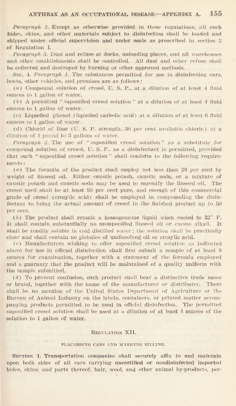 Paragraph 2. Except as otherwise provided in these regulations, all such hides, skins, and other materials subject to disinfection shall be loaded and shipped under official supervision and under seals as prescribed in section 2 of Regulation I. Paragraph 3. Dust and refuse at docks, unloading places, and all warehouses and other establishments shall be controlled. All dust and other refuse shall be collected and destroyed by burning or other approved methods. Sec. 4. Paragraph 1. The substances permitted for use in disinfecting cars, boats, other vehicles, and premises are as follows: (a) Compound solution of cresol, U. S. P., at a dilution of at least 4 fluid ounces to 1 gallon of water. (b) A permitted “saponified cresol solution” at a dilution of at least 4 fluid ounces to 1 gallon of water, (c) Liquefied phenol (liquefied carbolic acid) at a dilution of at least G fluid ounces to 1 gallon of water. (d) Chiorid of lime (U. S. P. strength, 30 per cent available chlorin) at a dilution of 1 pound to 3 gallons of water. Paragraph 2. The use of “ saponified cresol solution ” as a substitute for compound solution of cresol, U. S. P., as a disinfectant is permitted, provided that such “ saponified cresol solution ” shall conform to the following require- ments : (a) The formula of the product shall employ not less than 28 per cent by weight of linseed oil. Either caustic potash, caustic soda, or a mixture of caustic potash and caustic soda may be used to saponify the linseed oil. The cresol used shall be at least 95 per cent pure, and enough of this commercial grade of cresol (cresylic acid) shall be employed in compounding the disin- fectant to bring the actual amount of cresol in the finished product up to 50 per cent. (b) The product shall remain a homogeneous liquid when cooled to 32° F. It shall contain substantially no unsaponified linseed oil or excess alkali. It shall be readily soluble in cold distilled water; the solution shall be practically clear and shall contain no globules of undissolved oil or cresylic acid. (c) Manufacturers wishing to offer saponified cresol solution as indicated above for use in official disinfection shall first submit a sample of at least 8 ounces for examination, together with a statement of the formula employed and a guaranty that the product will be maintained of a quality uniform with the sample submitted. (d) To prevent confusion, each product shall bear a distinctive trade name or brand, together with the name of the manufacturer or distributer. There shall be no mention of the United States Department of Agriculture or the Bureau of Animal Industry on the labels, containers, or printed matter accom- panying products permitted to be used in official disinfection. The permitted saponified cresol solution shall be used at a dilution of at least 4 ounces of the solution to 1 gallon of water. Regulation XII. PLACARDING CARS AND MARKING BILLING. Section 1. Transportation companies shall securely affix to and maintain upon both sides of all cars carrying uncertified or nondisinfected imported hides, skins, and parts thereof, hair, wool, and other animal by-products, per-