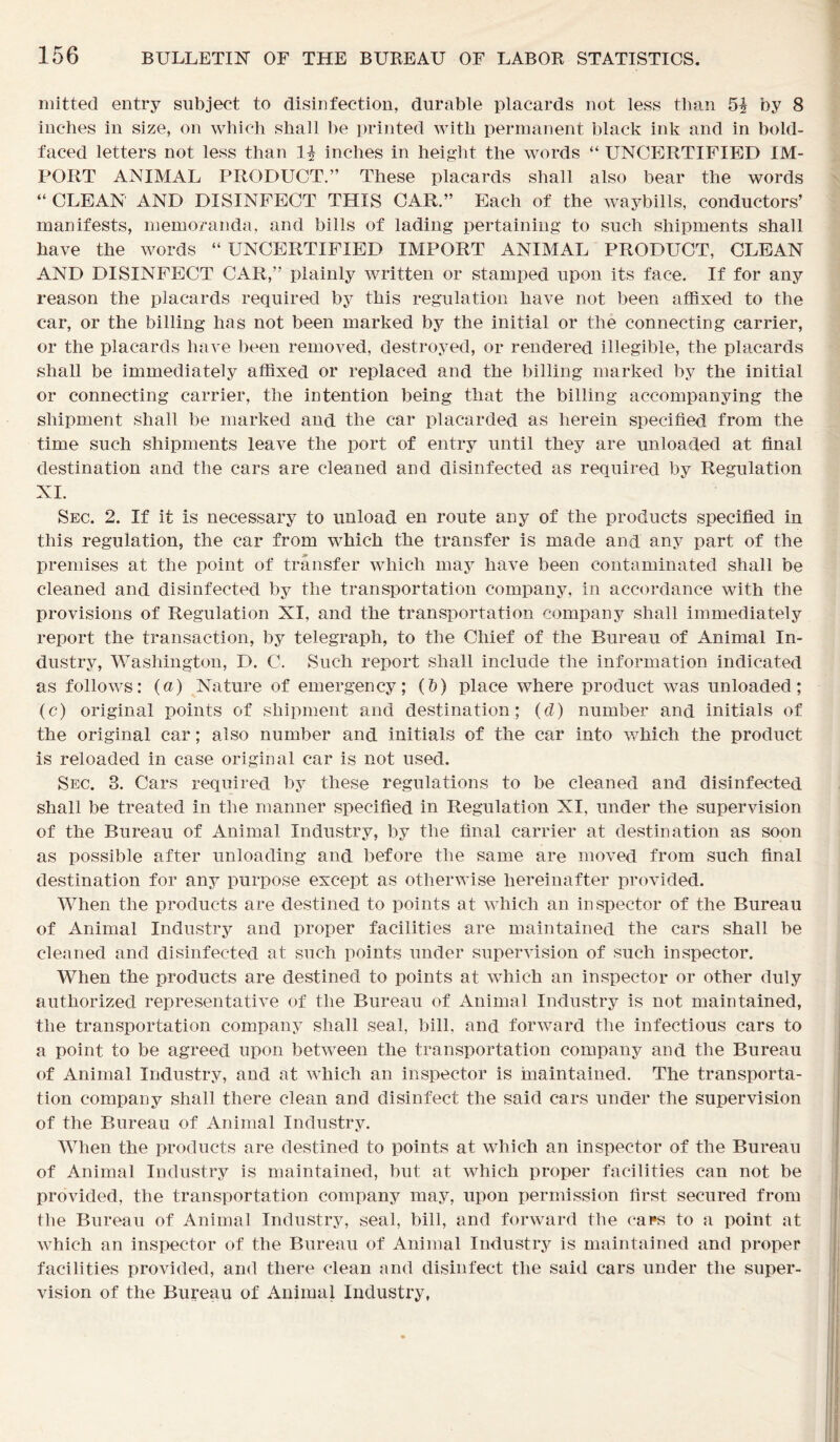 mitted entry subject to disinfection, durable placards not less than 5| by 8 inches in size, on which shall be printed with permanent black ink and in bold- faced letters not less than inches in height the words “ UNCERTIFIED IM- PORT ANIMAL PRODUCT.” These placards shall also bear the words “ CLEAN AND DISINFECT THIS CAR.” Each of the waybills, conductors’ manifests, memoranda, and bills of lading pertaining to such shipments shall have the words “ UNCERTIFIED IMPORT ANIMAL PRODUCT, CLEAN AND DISINFECT CAR,” plainly written or stamped upon its face. If for any reason the placards required by this regulation have not been affixed to the car, or the billing has not been marked by the initial or the connecting carrier, or the placards have been removed, destroyed, or rendered illegible, the placards shall be immediately affixed or replaced and the billing marked by the initial or connecting carrier, the intention being that the billing accompanying the shipment shall be marked and the car placarded as herein specified from the time such shipments leave the port of entry until they are unloaded at final destination and the cars are cleaned and disinfected as required by Regulation XI. Sec. 2. If it is necessary to unload en route any of the products specified in this regulation, the car from which the transfer is made and any part of the premises at the point of transfer which may have been contaminated shall be cleaned and disinfected by the transportation company, in accordance with the provisions of Regulation XI, and the transportation company shall immediately report the transaction, by telegraph, to the Chief of the Bureau of Animal In- dustry, Washington, D. C. Such report shall include the information indicated as follows: (a) Nature of emergency; (b) place where product was unloaded; (c) original points of shipment and destination; (d) number and initials of the original car; also number and initials of the car into which the product is reloaded in case original car is not used. Sec. 3. Cars required by these regulations to be cleaned and disinfected shall be treated in the manner specified in Regulation XI, under the supervision of the Bureau of Animal Industry, by the final carrier at destination as soon as possible after unloading and before the same are moved from such final destination for any purpose except as otherwise hereinafter provided. When the products are destined to points at which an inspector of the Bureau of Animal Industry and proper facilities are maintained the cars shall be cleaned and disinfected at such points under supervision of such inspector. When the products are destined to points at which an inspector or other duly authorized representative of the Bureau of Animal Industry is not maintained, the transportation company shall seal, bill, and forward the infectious cars to a point to be agreed upon between the transportation company and the Bureau of Animal Industry, and at which an inspector is maintained. The transporta- tion company shall there clean and disinfect the said cars under the supervision of the Bureau of Animal Industry. When the products are destined to points at which an inspector of the Bureau of Animal Industry is maintained, but at which proper facilities can not be provided, the transportation company may, upon permission first secured from the Bureau of Animal Industry, seal, bill, and forward the cai*s to a point at which an inspector of the Bureau of Animal Industry is maintained and proper facilities provided, and there clean and disinfect the said cars under the super- vision of the Bureau of Animal Industry,
