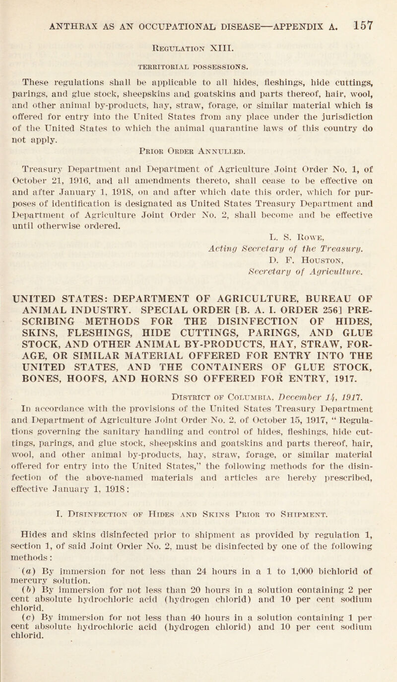 Regulation XIII. TERRITORIAL POSSESSIONS. These regulations shall be applicable to all hides, fleshings, hide cuttings, parings, and glue stock, sheepskins and goatskins and parts thereof, hair, wool, and other animal by-products, hay, straw, forage, or similar material which is offered for entry into the United States from any place under the jurisdiction of the United States to which the animal quarantine laws of this country do not apply. Prior Order Annulled. Treasury Department and Department of Agriculture Joint Order No. 1, of October 21, 1916, and all amendments thereto, shall cease to be effective on and after January 1, 1918, on and after which date this order, which for pur- poses of identification is designated as United States Treasury Department and Department of Agriculture Joint Order No. 2, shall become and be effective until otherwise ordered. L. S. Rowe, Acting Secretary of the Treasury. D. F. Houston, Secretary of Agriculture. UNITED STATES: DEPARTMENT OF AGRICULTURE, BUREAU OF ANIMAL INDUSTRY. SPECIAL ORDER [B. A. I. ORDER 256] PRE- SCRIBING METHODS FOR THE DISINFECTION OF HIDES, SKINS, FLESHINGS, HIDE CUTTINGS, PARINGS, AND GLUE STOCK, AND OTHER ANIMAL BY-PRODUCTS, HAY, STRAW, FOR- AGE, OR SIMILAR MATERIAL OFFERED FOR ENTRY INTO THE UNITED STATES, AND THE CONTAINERS OF GLUE STOCK, BONES, HOOFS, AND HORNS SO OFFERED FOR ENTRY, 1917. District of Columbia, December 14, 1917. In accordance with the provisions of the United States Treasury Department and Department of Agriculture Joint Order No. 2, of October 15, 1917, “ Regula- tions governing the sanitary handling and control of hides, fleshings, hide cut- tings, parings, and glue stock, sheepskins and goatskins and parts thereof, hair, wool, and other animal by-products, hay, straw, forage, or similar material offered for entry into the United States,” the following methods for the disin- fection of the above-named materials and articles are hereby prescribed, effective January 1, 1918: I. Disinfection of Hides and Skins Prior to Shipment. Hides and skins disinfected prior to shipment as provided by regulation 1, section 1, of said Joint Order No. 2, must be disinfected by one of the following methods: (а) By immersion for not less than 24 hours in a 1 to 1,000 bichlorid of mercury solution. (б) By immersion for not less than 20 hours in a solution containing 2 per cent absolute hydrochloric acid (hydrogen chlorid) and 10 per cent sodium chlorid. (c) By immersion for not less than 40 hours in a solution containing 1 per cent absolute hydrochloric acid (hydrogen chlorid) and 10 per cent sodium chlorid.