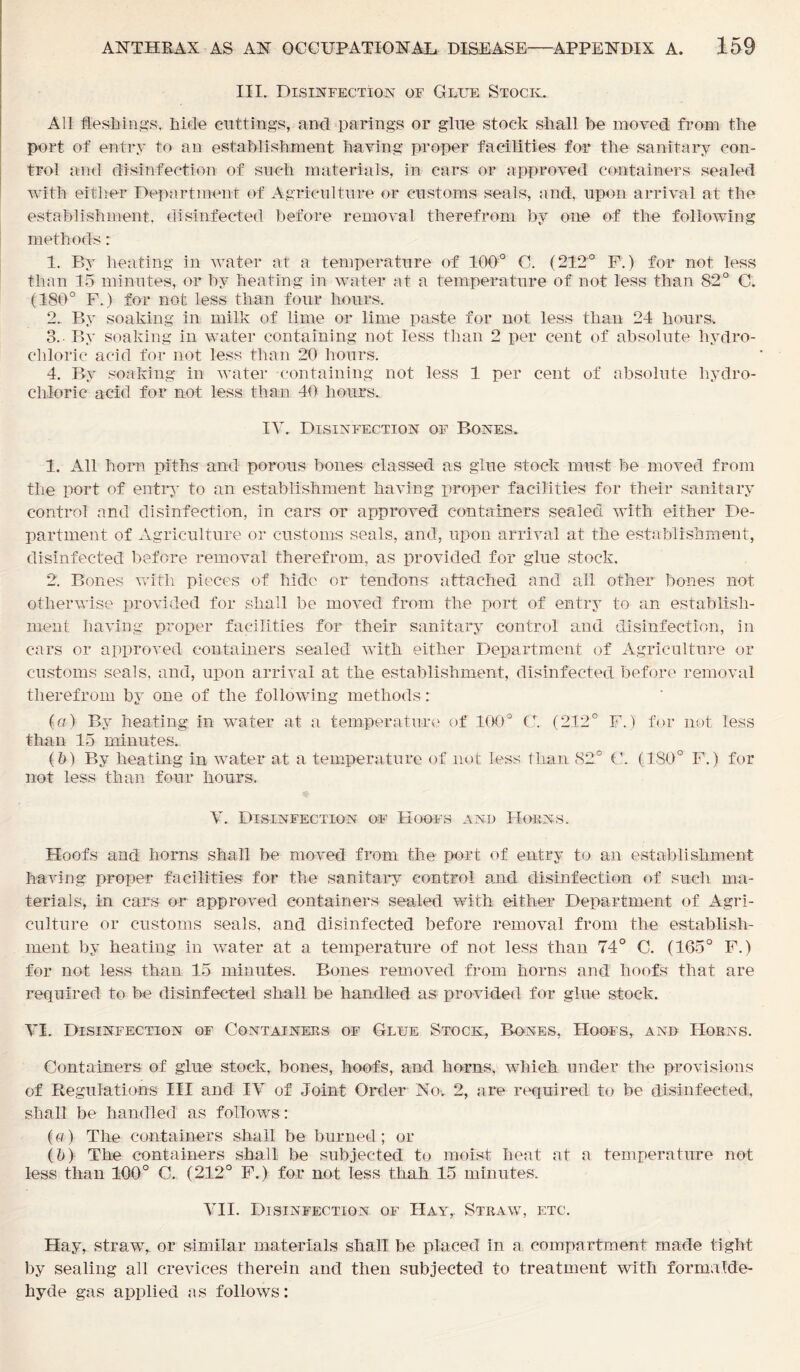 III. Disinfection of Glue Stock. All fleshings, hide cuttings, and parings or glue stock shall be moved from the port of entry to an establishment having proper facilities for the sanitary con- trol and disinfection of such materials, in cars or approved containers sealed with either Department of Agriculture or customs seals, and, upon arrival at the establishment, disinfected before removal therefrom by one of the following methods: 1. By heating in water at a temperature of 100° C. (212° F.) for not less than 15 minutes, or by heating in water at a temperature of not less than 82° C. (180° F.) for not less than four hours. 2. By soaking in milk of lime or lime paste for not less than 24 hours. 3. - By soaking in water containing not less than 2 per cent of absolute hydro- chloric acid for not less than 20 hours. 4. By soaking in water containing not less 1 per cent of absolute hydro- chloric acid for not less than 40 hours. IV. Disinfection of Bones. 1. All horn piths and porous bones classed as glue stock must be moved from the port of entry to an establishment having proper facilities for their sanitary control and disinfection, in cars or approved containers sealed with either De- partment of Agriculture or customs seals, and, upon arrival at the establishment, disinfected before removal therefrom, as provided for glue stock. 2. Bones with pieces of hide or tendons attached and all other bones not otherwise provided for shall be moved from the port of entry to an establish- ment having proper facilities for their sanitary control and disinfection, in cars or approved containers sealed with either Department of Agriculture or customs seals, and, upon arrival at the establishment, disinfected before removal therefrom by one of the following methods: (a) By heating in water at a temperature of 100° C. (212° F.) for not less than 15 minutes. (b) By heating in water at a temperature of not less than 82° C. (180° F.) for not less than four hours. V. Disinfection of Hoofs and Horns. Hoofs and horns shall be moved from the port of entry to an establishment having proper facilities for the sanitary control and disinfection of such ma- terials, in cars or approved containers sealed with either Department of Agri- culture or customs seals, and disinfected before removal from the establish- ment by heating in water at a temperature of not less than 74° C. (165° F.) for not less than 15 minutes. Bones removed from horns and hoofs that are required to be disinfected shall be handled as provided for glue stock. VI. Disinfection of Containers of Glue Stock, Bones, Hoofs, and Horns. Containers of glue stock, bones, hoofs, and horns, which under the provisions of Regulations III and IV of Joint Order No. 2, are required to be disinfected, shall be handled as follows: (a) The containers shall be burned; or (b) The containers shall be subjected to moist heat at a temperature not less than 100° C. (212° F.) for not less tliah 15 minutes. VII. Disinfection of Hay,. Straw, etc. Flay, straw, or similar materials shall be placed in a compartment made tight by sealing all crevices therein and then subjected to treatment with formalde- hyde gas applied as follows: