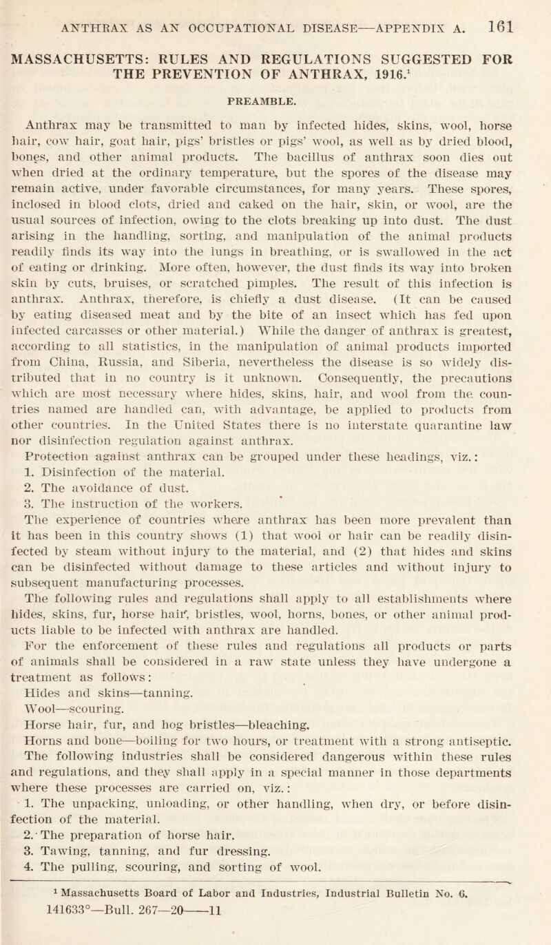 MASSACHUSETTS: RULES AND REGULATIONS SUGGESTED FOR THE PREVENTION OF ANTHRAX, 1916.1 PREAMBLE. Anthrax may be transmitted to man by infected bides, skins, wool, horse hair, cow hair, goat hair, pigs’ bristles or pigs’ wool, as well as by dried blood, bones, and other animal products. The bacillus of anthrax soon dies out when dried at the ordinary temperature,, but the spores of the disease may remain active, under favorable circumstances, for many years. These spores, inclosed in blood clots, dried and caked on the hair, skin, or wool, are the usual sources of infection, owing to the clots breaking up into dust. The dust arising in the handling, sorting, and manipulation of the animal products readily finds its way into the lungs in breathing, or is swallowed in the act of eating or drinking. More often, however, the dust finds its way into broken skin by cuts, bruises, or scratched pimples. The result of this infection is anthrax. Anthrax, therefore, is chiefly a dust disease. (It can be caused by eating diseased meat and by the bite of an insect which has fed upon infected carcasses or other material.) While the, danger of anthrax is greatest, according to all statistics, in the manipulation of animal products imported from China, Russia, and Siberia, nevertheless the disease is so widely dis- tributed that in no country is it unknown. Consequently, the precautions which are most necessary where hides, skins, hair, and wool from the, coun- tries named are handled can, with advantage, be applied to products from other countries. In the United States there is no interstate, quarantine law nor disinfection regulation against anthrax. Protection against anthrax can be grouped under these headings, viz.: 1. Disinfection of the material. 2. The avoidance of dust. 3. The instruction of the workers. The experience of countries where anthrax has been more prevalent than it has been in this country shows (1) that wool or hair can be readily disin- fected by steam without injury to the material, and (2) that hides and skins can be disinfected without damage to these articles and without injury to subsequent manufacturing processes. The following rules and regulations shall apply to all establishments where hides, skins, fur, horse hair, bristles, wool, horns, bones, or other animal prod- ucts liable to be infected with anthrax are handled. For the enforcement of these rules and regulations all products or parts of animals shall be considered in a raw state unless they have undergone a treatment as follows: Hides and skins—tanning. Wool—scouring. Horse hair, fur, and hog bristles—bleaching. Horns and bone—boiling for two hours, or treatment with a strong antiseptic. The following industries shall be considered dangerous within these rules and regulations, and they shall apply in a special manner in those departments where these processes are carried on, viz.: 1. The unpacking, unloading, or other handling, when dry, or before disin- fection of the material. 2. -The preparation of horse hair. 3. Tawing, tanning, and fur dressing. 4. The pulling, scouring, and sorting of wool. 1 Massachusetts Board of Labor and Industries, Industrial Bulletin No. 6. 141633°—Bull. 267—20 11