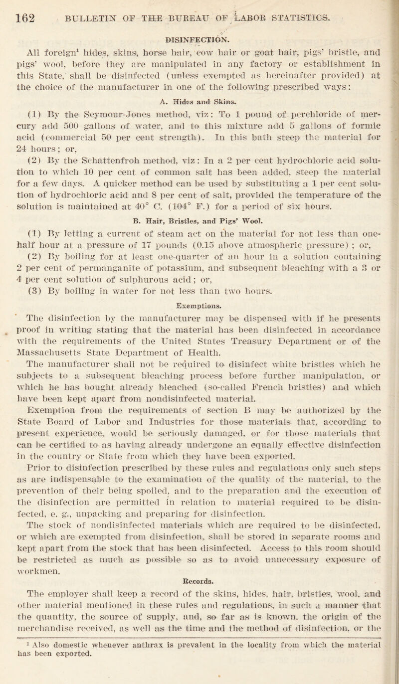 DISINFECTION. All foreign1 hides, skins, horse hair, cow hair or goat hair, pigs’ bristle, and pigs’ wool, before they are manipulated in any factory or establishment in this State, shall be disinfected (unless exempted as hereinafter provided) at the choice of the manufacturer in one of the following prescribed ways: A. Hides and Skins. (1) By the Seymour-Jones method, viz: To 1 pound of per chloride of mer- cury add 500 gallons of water, and to this mixture add 5 gallons of formic acid (commercial 50 per cent strength). In this bath steep the material for 24 hours; or, (2) By the Schattenfroli method, viz: In a 2 per cent hydrochloric acid solu- tion to which 10 per cent of common salt has been added, steep the material for a few days. A quicker method can be used by substituting a 1 per cent solu- tion of hydrochloric acid and 8 per cent of salt, provided the temperature of the solution is maintained at 40° C. (104° F.) for a period of six hours. B. Hair, Bristles, and Pigs’ Wool. (1) By letting a current of steam act on the material for not less than one- half hour at a pressure of 17 pounds (0.15 above atmospheric pressure) ; or, (2) By boiling for at least one-quarter of an hour in a solution containing 2 per cent of permanganite of potassium, and subsequent bleaching with a 3 or 4 per cent solution of sulphurous acid; or, (3) By boiling in water for not less than two hours. Exemptions. The disinfection by the manufacturer may be dispensed with if he presents proof in writing stating that the material has been disinfected in accordance with the requirements of the United States Treasury Department or of the Massachusetts State Department of Health. The manufacturer shall not be required to disinfect white bristles which lie subjects to a subsequent bleaching process before further manipulation, or which he has bought already bleached (so-called French bristles) and which have been kept apart from nondisinfected material. Exemption from the requirements of section B may be authorized by the State Board of Labor and Industries for those materials that, according to present experience, would be seriously damaged, or for those materials that can be certified to as having already undergone an equally effective disinfection in the country or State from which they have been exported. Prior to disinfection prescribed by these rules and regulations only such steps as are indispensable to the examination of the quality of the material, to the prevention of their being spoiled, and to the preparation and the execution of the disinfection are permitted in relation to material required to be disin- fected, e. g., unpacking and preparing for disinfection. The stock of nondisinfected materials which are required to be disinfected, or which are exempted from disinfection,, shall be stored in separate rooms and kept apart from the stock that has been disinfected. Access to this room should be restricted as much as possible so as to avoid unnecessary exposure of workmen. Records. The employer shall keep a record of the skins, hides, hair, bristles, wool, and other material mentioned in these rules and regulations, in such a manner -that the quantity, the source of supply, and, so far as is known, the origin of the merchandise received, as well as the time and the method of disinfection, or the 1 Also domestic whenever anthrax is prevalent in the locality from which the material has been expoi’ted.