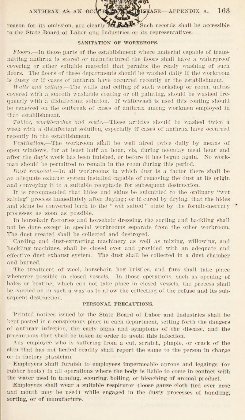 reason for its omission, are clearly 1 Sucli records shall be accessible to the State Board of Labor and Industries or its representatives. SANITATION OF WORKSHOPS. Floors.—In those parts of the establishment where material capable of trans- mitting anthrax is stored or manufactured the floors shall have a waterproof covering or other suitable material that permits the ready washing of such floors. The floors of these departments should be washed daily if the workroom is dusty or if cases of anthrax have occurred recently at the establishment. Walls and ceiling.—The walls and ceiling of such workshop or room, unless covered with a smooth washable coating or oil painting, should be washed fre- quently with a disinfectant solution. If whitewash is used this coating should be renewed on the outbreak of cases of anthrax among workmen employed in that establishment. Tables, workbenches and seats.—These articles should be washed twice a week with a disinfectant solution, especially if cases of anthrax have occurred recently in the establishment. Yentilation.—The workroom sliall be well aired twice daily by means of open windows, for at least half an hour, viz, during noonday meal hour and after the day’s work has been finished, or before it has begun again. No work- man should be permitted to remain in the room during this period. Dust removal.—In all workrooms in which dust is a factor there shall be an adequate exhaust system installed capable of removing the dust at its origin and conveying it to a suitable receptacle for subsequent destruction. It is recommended that hides and skins be submitted to the ordinary “wet salting” process immediately after flaying; or if cured by drying, that the hides and skins be converted back to the “ wet salted ” state by the formic-mercury processes as soon as possible. In horsehair factories and horsehair dressing, the sorting and hackling shall not be done except in special workrooms separate from the other workroom. The dust created shall be collected and destroyed. Carding and dust-extracting machinery as wxell as mixing, willowing, and hackling machines, shall be closed over and provided with an adequate and effective dust exhaust system. The dust shall be collected in a dust chamber and burned. The treatment of wool, horsehair, hog bristles, and furs shall take place whenever possible in closed vessels. In those operations, such as opening of bales or beating, which can not take place in closed vessels, the process shall be carried on in such a way as to allow the collecting of the refuse and its sub- sequent destruction. PERSONAL PRECAUTIONS. Printed notices issued by the State Board of Labor and Industries shall be kept posted in a conspicuous place in each department, setting forth the dangers of anthrax infection, the early signs and symptoms of the disease, and the precautions that shall be taken in order to avoid this infection. Any employee who is suffering from a cut, scratch, pimple, or crack of the skin that has not healed readily shall report the same to the person in charge or to factory physician. Employers shall furnish to employees impermeable aprons and leggings (or rubber boots) in all operations where the body is liable to come in contact with the water used in tanning, scouring, boiling, or bleaching of animal product. Employees shall wear a suitable respirator (loose gauze cloth tied over nose and mouth may be used) while engaged in the dusty processes of handling, sorting, or of manufacture.