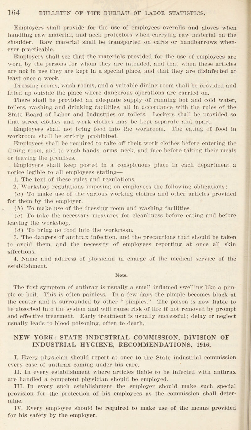 Employers shall provide for the use of employees overalls and gloves when handling raw material, and neck protectors when carrying raw material on the shoulder. Raw material shall be transported on carts or handbarrows when- ever practicable. Employers shall see that the materials provided for the use of employees are worn by the persons for whom they are intended, and that when these articles are not in use they are kept in a special place, and that they are disinfected at least once a week. Dressing rooms, wash rooms, and a suitable dining room shall be provided and fitted up outside the place where dangerous operations are carried on. There shall be provided an adequate supply of running hot and cold water, toilets, washing and drinking facilities, all in accordance with the rules of the State Board of Labor and Industries on toilets. Lockers shall be provided so that street clothes and work clothes may be kept separate and apart. Employees shall not bring food into the workroom. The eating of food in workroom shall be strictly prohibited. Employees shall be required to take off their work clothes before entering the dining room, and to wash hands, arms, neck, and face before taking their meals or leaving the premises. Employers shall keep posted in a conspicuous place in each department a notice legible to all employees stating— 1. The text of these rules and regulations. 2. Workshop regulations imposing on employees the following obligations: (a) To make use of the various working clothes and other articles provided for them by the employer. (1)) To make use of the dressing room and washing facilities. (c) To take the necessary measures for cleanliness before eating and before leaving the workshop. (d) To bring no food into the workroom. 3. The dangers of anthrax infection, and the precautions that should be taken to avoid them, and the necessity of employees reporting at once all skin affections. 4. Name and address of physician in charge of the medical service of the establishment. Note. The first symptom of anthrax is usually a small inflamed swelling like a pim- ple or boil. This is often painless. In a few days the pimple becomes black at the center and is surrounded by other “ pimples.” The poison is now liable to be absorbed into the system and will cause risk of life if not removed by prompt and effective treatment. Early treatment is usually successful; delay or neglect usually leads to blood poisoning, often to death. NEW YORK: STATE INDUSTRIAL COMMISSION, DIVISION OF INDUSTRIAL HYGIENE, RECOMMENDATIONS, 1916. I. Every physician should report at once to the State industrial commission every case of anthrax coming under his care. II. In every establishment where articles liable to be infected with anthrax are handled a competent physician should be employed. III. In every such establishment the employer should make such special provision for the protection of his employees as the commission shall deter- mine. IV. Every employee should be required to make use of the means provided for his safety by the employer.
